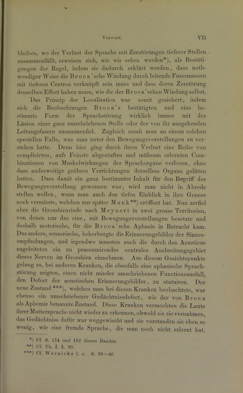 V. Vorwort. VII bleiben, wo der Verlust der Sprache mit Zerstörungen tieferer Stellen » zusammenfallt, erweisen sich, wie wir sehen werden*), als Bestäti- gungen der Regel, indem sie dadurch erklärt werden, dass noth- wendiger Weise die Broca’ sehe Windung durch leitende Fasermassen mit tieferen Centren verknüpft sein muss und dass deren Zerstörung denselben Effect haben muss, wie die der Br oca’schen Windung selbst. Das Princip der Localisation war somit gesichert, indem sich die Beobachtungen Broca’s bestätigten und eine be- stimmte Form der Sprachstörung wirklich immer mit der Läsion einer ganz umschriebenen Stelle oder der von ihr ausgehenden Leitungsfasern zusammenfiel. Zugleich ersah man an einem solchen speciellen Falle, was man unter den Bewegungsvorstellungen zu ver- stehen hatte. Denn hier ging durch ihren Verlust eine Reihe von complicirten, aufs Feinste abgestuften und mühsam erlernten Com- binationen von Muskelwirkungen der Sprachorgane verloren, ohne dass anderweitige gröbere Verrichtungen derselben Organe gelitten hatten. Dass damit ein ganz bestimmter Inhalt für den Begriff der Bewegungsvorstellung gewonnen war, wird man nicht in Abrede stellen wollen, wenn man auch den tiefen Einblick in ihre Genese noch vermisste, welchen uns später Munk**) eröffnet hat. Nun zerfiel aber die Grosshirnrinde nach Meynert in zwei grosse Territorien, von denen nur das eine, mit Bewegungsvorstellungen besetzte und deshalb motorische, für die Broca’sehe Aphasie in Betracht kam. Das andere, sensorische, beherbergte die Erinnerungsbilder der Sinnes- empfindungen, und irgendwo mussten auch die durch den Acusticus zugeleiteten ein zu praesumirendes centrales Ausbreitungsgebiet dieses Nerven im Grosshirn einnehmen. Aus diesem Gesichtspunkte gelang es, bei anderen Kranken, die ebenfalls eine aphasische Sprach- störung zeigten, einen nicht minder umschriebenen Functionsausfall, den Defect der acustischen Erinnerungsbilder, zu statuiren. Der neue Zustand ***), welchen man bei diesen Kranken beobachtete, war ebenso ein umschriebener Gedächtnissdefect, wie der von Broca als Aphemie benannte Zustand. Diese Kranken vermochten die Laute ihrer Muttersprache nicht wieder zu erkennen, obwohl sie sievernahmen, das Gedächtnis dafür war weggewischt und sie verstanden sie eben so wenig, wie eine fremde Sprache, die man noch nicht erlernt hat. *) Cf. S. 174 und 182 dieses Bandes. **) Cf. Th. I. §. 20. ***) Cf. Wer nicke 1. c. S. 39—40