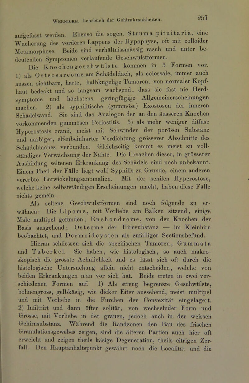 aufgefasst werden. Ebenso die sogen. Struma pituitariä, eine Wucherung des vorderen Lappens der Hypophyse, oft mit colloidcr Metamorphose. Beide sind verhältnissmässig rasch und unter be- deutenden Symptomen verlaufende Geschwulstformen. Die Knochengeschwülste kommen in 3 Formen vor. 1) als Osteosarcome am Schädeldach, als colossale, immer auch aussen sichtbare, harte, halbkugelige Tumoren, von normaler Kopf- haut bedeckt und so langsam wachsend, dass sic fast nie Herd- symptome und höchstens geringfügige Allgemeinerscheinungen machen. 2) als syphilitische (gummöse) Exostosen der inneren Schädelwand. Sie sind das Analogon der an den äusseren Knochen vorkommenden gummösen Periostitis. 3) als mehr weniger diffuse Hyperostosis cranii, meist mit Schwinden der porösen Substanz und narbiger, elfenbeinharter Verdichtung grösserer Abschnitte des Schädeldaches verbunden. Gleichzeitig kommt es meist zu voll- ständiger Verwachsung der Nähte. Die Ursachen dieser, in grösserer Ausbildung seltenen Erkrankung des Schädels sind noch unbekannt. Einem Tlieil der Fälle liegt wohl Syphilis zu Grunde, einem anderen vererbte Entwickelungsanomalien. Mit der senilen Hyperostose, welche keine selbstständigen Erscheinungen macht, haben diese Fälle nichts gemein. Als seltene Geschwulstformen sind noch folgende zu er- wähnen: Die Lipome, mit Vorliebe am Balken sitzend, einige Male multipel gefunden; Enchondrome, von den Knochen der Basis ausgehend; Osteome der Hirnsubstanz — im Kleinhirn beobachtet, und Dermoidcysten als zufälliger Sectionsbefund. Hieran schliessen sich die specifischen Tumoren, Gum m ata und Tuberkel. Sie haben, wie histologisch, so auch makro- skopisch die grösste Aehnlichkeit und es lässt sich oft durch die histologische Untersuchung allein nicht entscheiden, welche von beiden Erkrankungen man vor sich hat. Beide treten in zwei ver- schiedenen Formen auf. 1) Als streng begrenzte Geschwülste, bohnengross, gelbkäsig, wie dicker Eiter aussehend, meist multipel und mit Vorliebe in die Furchen der Convexität eingelagert. 2) Infiltrirt und dann öfter solitär, von wechselnder Form und Grösse, mit Vorliebe in der grauen, jedoch auch in der weissen Gehirnsubstanz. Während die Randzonen den Bau des frischen Granulationsgewebes zeigen, sind die älteren Partien auch hier oft erweicht und zeigen theils käsige Degeneration, theils eitrigen Zer- fall. Den Hauptanhaltspunkt gewährt noch die Localität und die