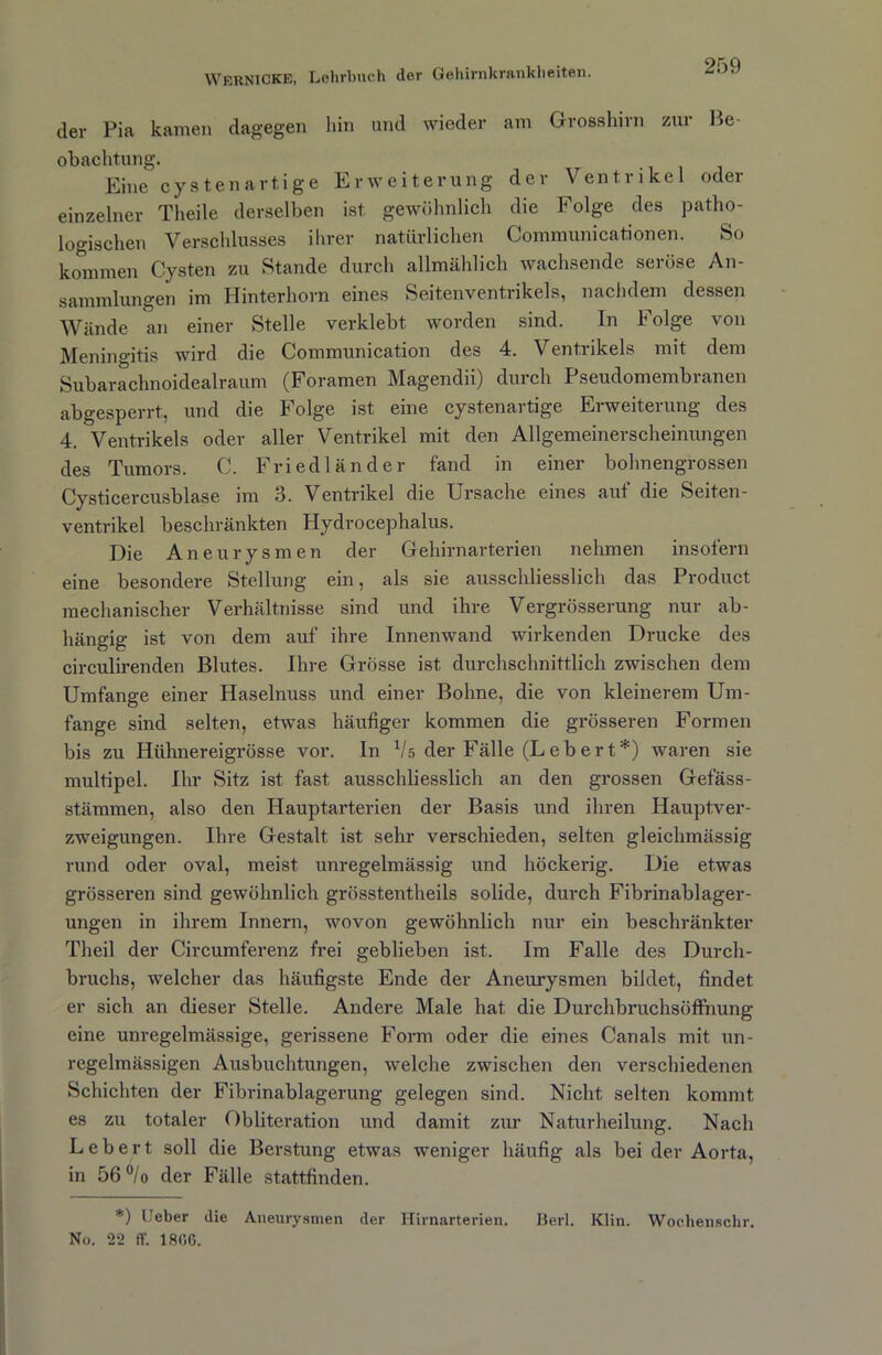 der Pia kamen dagegen hin und wieder am Grosshirn zur Be- obachtung. Eine cystenartige Erweiterung der Ventrikel oder einzelner Theile derselben ist gewöhnlich die Folge des patho- logischen Verschlusses ihrer natürlichen Communicationen. So kommen Cysten zu Stande durch allmählich wachsende seröse An- sammlungen im Hinterhorn eines Seitenventrikels, nachdem dessen Wände an einer Stelle verklebt worden sind. In Folge von Meningitis wird die Communication des 4. Ventrikels mit dem Subarachnoidealraum (Foramen Magendii) durch Pseudomembranen abgesperrt, und die Folge ist eine cystenartige Erweiterung des 4. Ventrikels oder aller Ventrikel mit den Allgemeinerscheinungen des Tumors. C. Friedländer fand in einer bohnengrossen Cysticercusblase im 3. Ventrikel die Ursache eines auf die Seiten- ventrikel beschränkten Hydrocephalus. Die Aneurysmen der Gehirnarterien nehmen insofern eine besondere Stellung ein, als sie ausschliesslich das Product mechanischer Verhältnisse sind und ihre Vergrösserung nur ab- hängig ist von dem auf ihre Innenwand wirkenden Drucke des circulirenden Blutes. Ihre Grösse ist, durchschnittlich zwischen dem Umfange einer Haselnuss und einer Bohne, die von kleinerem Um- fange sind selten, etwas häufiger kommen die grösseren Formen bis zu Hühnereigrösse vor. In Vs der Fälle (Lebert*) waren sie multipel. Ihr Sitz ist fast ausschliesslich an den grossen Gefäss- stämmen, also den Hauptarterien der Basis und ihren Hauptver- zweigungen. Ihre Gestalt ist sehr verschieden, selten gleichmässig rund oder oval, meist unregelmässig und höckerig. Die etwas grösseren sind gewöhnlich grösstentheils solide, durch Fibrinablager- ungen in ihrem Innern, wovon gewöhnlich nur ein beschränkter Theil der Circumferenz frei geblieben ist. Im Falle des Durch- bruchs, welcher das häufigste Ende der Aneurysmen bildet, findet er sich an dieser Stelle. Andere Male hat, die Durchbruchsöffnung eine unregelmässige, gerissene Form oder die eines Canals mit un- regelmässigen Ausbuchtungen, welche zwischen den verschiedenen Schichten der Fibrinablagerung gelegen sind. Nicht selten kommt es zu totaler Obliteration und damit zur Naturheilung. Nach Lebert soll die Berstung etwas weniger häufig als bei der Aorta, in 56°/o der Fälle stattfinden. *) Leber die Aneurysmen der Hirnarterien. Berl. Klin. Wochensclir. No. 22 ff. 1806.