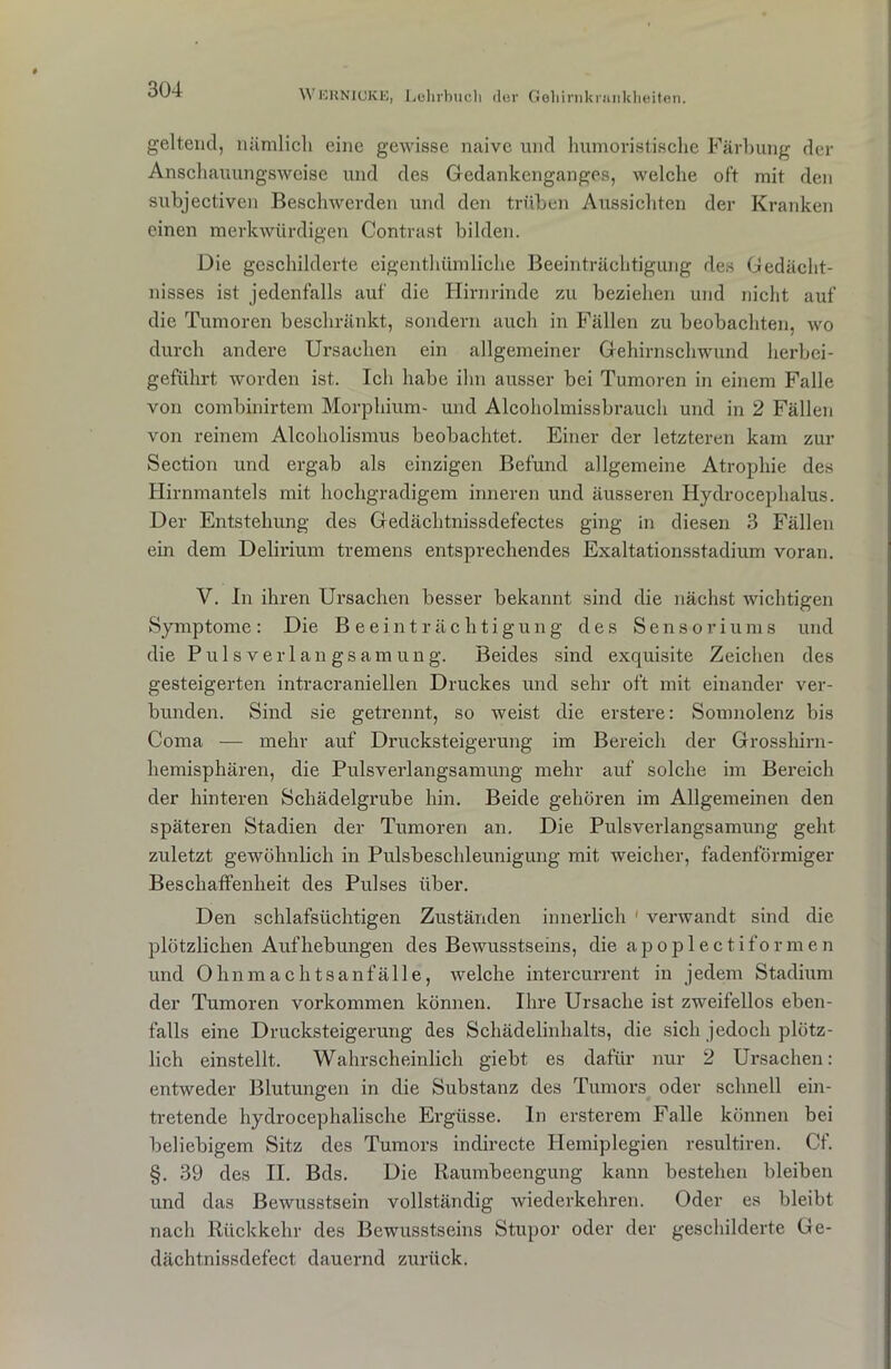 geltend, nämlicli eine gewisse naive und humoristische Färbung der Anschauungsweise und des Gedankenganges, welche oft mit den subjectiven Beschwerden und den trüben Aussichten der Kranken einen merkwürdigen Contrast bilden. Die geschilderte eigenthümliche Beeinträchtigung des Gedächt- nisses ist jedenfalls auf die Hirnrinde zu beziehen und nicht auf die Tumoren beschränkt, sondern auch in Fällen zu beobachten, wo durch andere Ursachen ein allgemeiner Gehirnschwund herbei- geführt worden ist. Ich habe ihn ausser bei Tumoren in einem Falle von combinirtem Morphium- und Alcoholmissbrauch und in 2 Fällen von reinem Alcoholismus beobachtet. Einer der letzteren kam zur Section und ergab als einzigen Befund allgemeine Atrophie des Hirnmantels mit hochgradigem inneren und äusseren Hydrocephalus. Der Entstehung des Gedächtnissdefectes ging in diesen 3 Fällen ein dem Delirium tremens entsprechendes Exaltationsstadium voran. V. In ihren Ursachen besser bekannt sind die nächst wichtigen Symptome: Die Beeinträchtigung des Sensoriums und die Puls Verlangsamung. Beides sind exquisite Zeichen des gesteigerten intracraniellen Druckes und sehr oft mit einander ver- bunden. Sind sie getrennt, so weist die erstere: Somnolenz bis Coma — mehr auf Drucksteigerung im Bereich der Grosshirn- hemisphären, die Pulsverlangsamung mehr auf solche im Bereich der hinteren Schädelgrube hin. Beide gehören im Allgemeinen den späteren Stadien der Tumoren an. Die Pulsverlangsamung geht zuletzt gewöhnlich in Pulsbeschleunigung mit weicher, fadenförmiger Beschaffenheit des Pulses über. Den schlafsüchtigen Zuständen innerlich 1 verwandt sind die plötzlichen Aufhebungen des Bewusstseins, die apoplectiformen und Ohnmachtsanfälle, welche intercurrent in jedem Stadium der Tumoren Vorkommen können. Ihre Ursache ist zweifellos eben- falls eine Drucksteigerung des Schädelinhalts, die sich jedoch plötz- lich einstellt. Wahrscheinlich giebt es dafür nur 2 Ursachen: entweder Blutungen in die Substanz des Tumors oder schnell ein- tretende hydrocephalische Ergüsse. In ersterem Falle können bei beliebigem Sitz des Tumors indirecte Hemiplegien resultiren. Cf. §. 39 des II. Bds. Die Raumbeengung kann bestehen bleiben und das Bewusstsein vollständig wiederkehren. Oder es bleibt nach Rückkehr des Bewusstseins Stupor oder der geschilderte Ge- dächtnissdefect dauernd zurück.