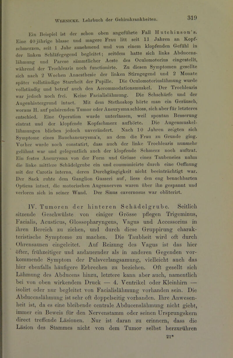 Ein Beispiel ist der schon oben angeführte Fall II utchinson’s. Eine 40 jährige blasse und magere Frau litt seit 11 Jahren an Kopf- schmerzen, seit 1 Jahr zunehmend und von einem klopfenden Gefühl in der linken Schläfegegend begleitet; seitdem hatte sich links Abducens- lähnumg und Parese sämmtlicher Aeste des Oculomotorius eingestellt, während der Trochlcaris noch functionirte. Zu diesen Symptomen gesellte sich nach 2 Wochen Anaesthesie der linken Stirngegend und 2 Monate später vollständige Starrheit der Pupille. Die Oculomotoriuslähmung wurde vollständig und betraf auch den Acconnnodationsmuskel. Der Trochlearis war jedoch noch frei. Keine Facialislähmung. Die Sehschärfe und dei Augenhintergrund intact. Mit dem Stethoskop hörte man ein Geräusch, woraus H. auf pulsirenden Tumor oder Aneurysma schloss, sich aber für letzteres entschied. Eine Operation wurde unterlassen, weil spontan Besserung eintrat und der klopfende Kopfschmerz aufhörte. Die Augenmuskel- lähmungen blieben jedoch unverändert. Nach 10 Jahren zeigten sieh Symptome eines Bauchaneurysma’s, an dem die Frau zu Grunde ging. Vorher wurde noch constatirt, dass auch der linke Trochlearis nunmehr gelähmt war und gelegentlich auch der klopfende Schmerz noch auftrat. Ein festes Aneurysma von der Form und Grösse eines Taubeneies nahm die linke mittlere Schädelgrube ein und communicirte durch eine Oeffnung mit der Carotis interna, deren Durchgängigkeit nicht beeinträchtigt war. Der Sack ruhte dem Ganglion Gasseri auf, liess den eng benachbarten Opticus intact, die motorischen Augennerven waren über ihn gespannt und verloren sich in seiner Wand. Der Sinus cavernosus war obliterirt. IV. Tumoren der hinteren Schädelgrub e. Seitlich sitzende Geschwülste von einiger Grösse pflegen Trigeminus, Facialis, Acusticus, Glossopharyngeus, Vagus und Accessorius in ihren Bereich zu ziehen, und durch diese Gruppirung charak- teristische Symptome zu machen. Die Taubheit wird oft durch Ohrensausen eingeleitet. Auf Reizung des Vagus ist das hier öfter, frühzeitiger und andauernder als in anderen Gegenden vor- kommende Symptom der Pulsverlangsamung, vielleicht auch das hier ebenfalls häufigere Erbrechen zu beziehen. Oft gesellt sich Lähmung des Abducens hinzu, letztere kann aber auch, namentlich bei von oben wirkendem Druck — 4. Ventrikel oder Kleinhirn — isolirt oder nur begleitet von Facialislähmung vorhanden sein. Die Abducenslähmung ist sehr oft doppelseitig vorhanden. Ihre Anwesen- heit ist, da es eine bleibende centrale Abducenslähmung nicht giebt, immer ein Beweis für den Nervenstamm oder seinen Ursprungskern direct treffende Läsionen. Nur ist daran zu erinnern, dass die Läsion des Stammes nicht von dem Tumor selbst herzurühren 21*