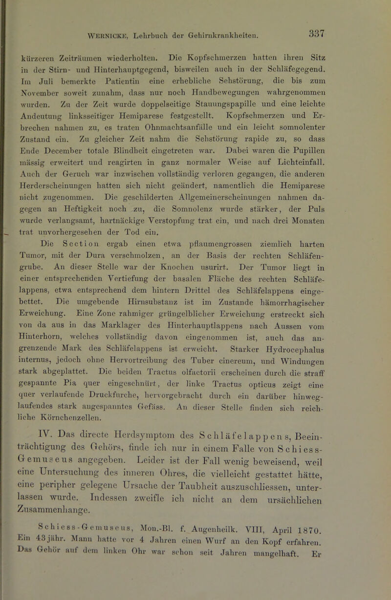 kürzeren Zeiträumen wiederholten. Die Kopfschmerzen hatten ihren Sitz in der Stirn- und Hinterhauptgegend, bisweilen auch in der Schläfegegend. Im Juli bemerkte Patientin eine erhebliche Sehstörung, die bis zum November soweit zunahm, dass nur noch Handbewegungen wahrgenommen wurden. Zu der Zeit wurde doppelseitige Stauungspapille und eine leichte Andeutung linksseitiger Hemiparese festgestellt. Kopfschmerzen und Er- brechen nahmen zu, es traten Ohnmachtsanfälle und ein leicht somnolenter Zustand ein. Zu gleicher Zeit nahm die Sehstörung rapide zu, so dass Ende December totale Blindheit eingetreten war. Dabei waren die Pupillen massig erweitert und reagirten in ganz normaler Weise auf Lichteinfall. Auch der Geruch war inzwischen vollständig verloren gegangen, die anderen Herderscheinungen hatten sich nicht geändert, namentlich die Hemiparese nicht zugenommen. Die geschilderten Allgemeinerscheinungen nahmen da- gegen an Heftigkeit noch zu, die Somnolenz wurde stärker, der Puls wurde verlangsamt, hartnäckige Verstopfung trat ein, und nach drei Monaten trat unvorhergesehen der Tod ein. Die Section ergab ehren etwa pflaumengrossen ziemlich harten Tumor, mit der Dura verschmolzen, an der Basis der rechten Schläfen- grube. An dieser Stelle war der Knochen usurirt. Der Tumor liegt in einer entsprechenden Vertiefung der basalen Fläche des rechten Schläfe- lappens, etwa entsprechend dem hintern Drittel des Schläfelappens einge- bettet. Die umgebende Hirnsubstanz ist im Zustande hämorrhagischer Erweichung. Eine Zone rahmiger grüngelblicher Erweichung erstreckt sich von da aus in das Marklager des Hinterhauptlappens nach Aussen vom Hinterhorn, welches vollständig davon eingenommen ist, auch das an- grenzende Mark des Schläfelappens ist erweicht. Starker Hydrocephalus internus, jedoch ohne Hervortreibung des Tuber cinereum, und Windungen stark abgeplattet. Die beiden Tractus olfactorii erscheinen durch die straff' gespannte Pia quer eingeschnürt, der linke Tractus opticus zeigt eine quer verlaufende Druckfurche, hervorgebracht durch ein darüber hinweg- laufendes stark angespanntes Gefäss. An dieser Stelle finden sich reich- liche Körnchenzellen. IV. Das directe Herdsymptom des S chläfel app en s, Beein- trächtigung des Gehörs, finde icli nur in einem Falle von S c li i es s- Gemuseus angegeben. Leider ist der Fall wenig beweisend, weil eine Untersuchung des inneren Ohres, die vielleicht gestattet hätte, eine peripher gelegene Ursache der Taubheit auszuschliessen, unter- lassen wurde. Indessen zweifle ich nicht an dem ursächlichen Zusammenhänge. Sc hi css-Gemüse us, Mou.-Bl. f. Augenheilk. VIII, April 1870. bin 43jähr. Mann hatte vor 4 Jahren einen Wurf an den Kopf erfahren. Das Gehör auf dem linken Ohr war schon seit Jahren mangelhaft. Er