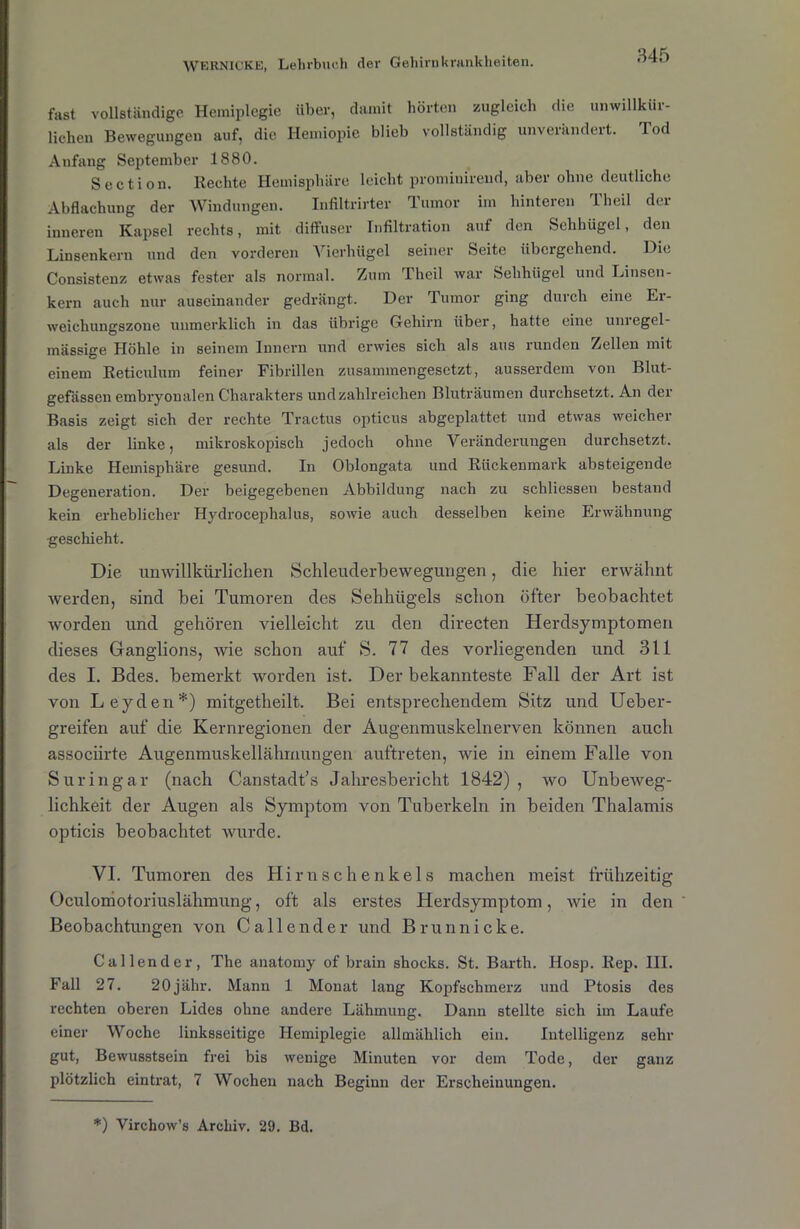 fast vollständige Hemiplegie über, damit hörten zugleich die unwillkih- lichen Bewegungen auf, die Hemiopie blieb vollständig unverändert. Tod Anfang September 1880. Section. Rechte Hemisphäre leicht prominirend, aber ohne deutliche Abflachung der Windungen. Infiltrirter Tumor im hinteren rl'heil der inneren Kapsel rechts, mit diffuser Infiltration auf den Sehhügel, den Linsenkern und den vorderen Vicrhügel seiner Seite übergehend. Die Consistenz etwas fester als normal. Zum Theil war Sehhiigel und Linsen- kern auch nur auseinander gedrängt. Der Tumor ging durch eine Er- weichungszone unmerklich in das übrige Gehirn über, hatte eine um egel- mässige Höhle in seinem Innern und erwies sich als aus mnden Zellen mit einem Reticulum feiner Fibrillen zusammengesetzt, ausserdem von Blut- gefässen embryonalen Charakters und zahlreichen Bluträumen durchsetzt. An der Basis zeigt sich der rechte Tractus opticus abgeplattet und etwas weicher als der linke, mikroskopisch jedoch ohne Veränderungen durchsetzt. Linke Hemisphäre gesund. In Oblongata und Rückenmark absteigende Degeneration. Der beigegebenen Abbildung nach zu schliessen bestand kein erheblicher Hydrocephalus, sowie auch desselben keine Erwähnung geschieht. Die unwillkürlichen Schleuderbewegungen, die hier erwähnt werden, sind bei Tumoren des Sehhügels schon öfter beobachtet worden und gehören vielleicht zu den directen Herdsymptomen dieses Ganglions, wie schon auf S. 77 des vorliegenden und 311 des I. Bdes. bemerkt worden ist. Der bekannteste Fall der Art ist von Leyden*) mitgetheilt. Bei entsprechendem Sitz und Ueber- greifen auf die Kernregionen der Augenmuskelnerven können auch associirte Augenmuskellähmungen auftreten, wie in einem Falle von Suringar (nach Canstadt’s Jahresbericht 1842) , wo Unbeweg- lichkeit der Augen als Symptom von Tuberkeln in beiden Thalamis opticis beobachtet wurde. VI. Tumoren des Hi r u s c h e n k e 1 s machen meist frühzeitig Oculomotoriuslähmung, oft als erstes Herdsymptom, wie in den ' Beobachtungen von Callende r und Brun nicke. Callender, The anatomy of brain shocks. St. Barth. Hosp. Rep. III. Fall 27. 20jähr. Mann 1 Monat lang Kopfschmerz und Ptosis des rechten oberen Lides ohne andere Lähmung. Dann stellte sich im Laufe einer Woche linksseitige Hemiplegie allmählich ein. Intelligenz sehr gut, Bewusstsein frei bis wenige Minuten vor dem Tode, der ganz plötzlich eintrat, 7 Wochen nach Beginn der Erscheinungen. *) Virehow’s Archiv. 29. Bd.