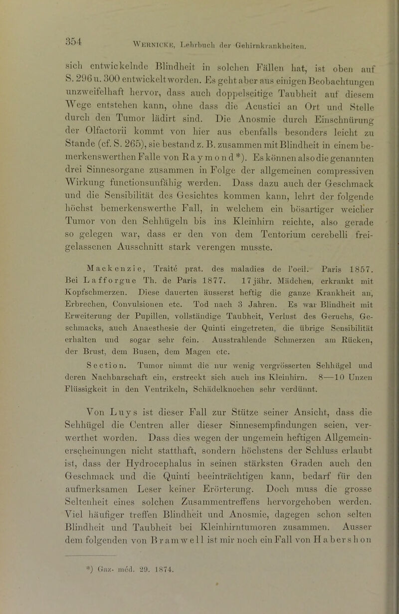 sich entwickelnde Blindheit in solchen Fällen hat, ist oben auf S. 236 u. 300 entwickelt worden. Es geht aber aus einigen Beobachtungen unzweifelhaft hervor, dass auch doppelseitige Taubheit auf diesem Wege entstehen kann, ohne dass die Acustici an Ort und Stelle durch den Tumor lädirt sind. Die Anosmie durch Einschnürung der Olfactorii kommt von hier aus ebenfalls besonders leicht zu Stande (cf. S. 265), sie bestand z. B. zusammen mit Blindheit in einem be- merkenswerthen Falle von Raymond*). Es können also die genannten drei Sinnesorgane zusammen in Folge der allgemeinen compressiven Wirkung functionsunfähig werden. Dass dazu auch der Geschmack und die Sensibilität des Gesichtes kommen kann, lehrt der folgende höchst bemerkenswerthe Fall, in welchem ein bösartiger weicher Tumor von den Sehhügeln bis ins Kleinhirn reichte, also gerade so gelegen war, dass er den von dem Tentorium cerebelli frei- gelassenen Ausschnitt stark verengen musste. Mackenzie, Traite prat. des maladies de l’oeil. Paris 1857. Bei Lafforgue Th. de Paris 1877. 17jähr. Mädchen, erkrankt mit Kopfschmerzen. Diese dauerten äusserst heftig die ganze Krankheit an, Erbrechen, Convulsionen etc. Tod nach 3 Jahren. Es war Blindheit mit Erweiterung der Pupillen, vollständige Taubheit, Verlust des Geruchs, Ge- schmacks, auch Anaesthesie der Quinti eingetreten, die übrige Sensibilität erhalten und sogar sehr fein. Ausstrahlende Schmerzen am Rücken, der Brust, dem Busen, dem Magen etc. Section. Tumor nimmt die nur wenig vergrösserten Sehhügel und deren Nachbarschaft ein, erstreckt sich auch ins Kleinhirn. 8—10 Unzen Flüssigkeit in den Ventrikeln, Schädelknochen sehr verdünnt. Von Luys ist dieser Fall zur Stütze seiner Ansicht, dass die Sehbügel die Centren aller dieser Sinnesempfindungen seien, ver- werthet worden. Dass dies wegen der ungemein heftigen Allgemein- erscheinungen nicht statthaft, sondern höchstens der Schluss erlaubt ist, dass der Hydrocephalus in seinen stärksten Graden auch den Geschmack und die Quinti beeinträchtigen kann, bedarf für den aufmerksamen Leser keiner Erörterung. Doch muss die grosse Seltenheit eines solchen Zusammentreffens hervorgehoben werden. Viel häufiger treffen Blindheit und Anosmie, dagegen schon selten Blindheit und Taubheit bei Kleinhirntumoren zusammen. Ausser dem folgenden von Bramwell ist mir noch ein Fall von Haber sh on *) Gnz- mthl. 29. 1874.