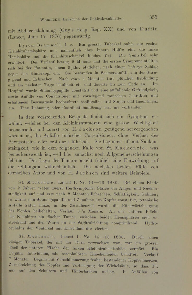 mit Abducenslähmimg (Guy’s Hosp. Rep. XX) uncl von Dult in (Lancet, June 17. 1876) gegenwärtig. Bvrom Bram well, 1. c. Ein grosser Tuberkel nahm die rechte Kleinhirnhemisphäre und namentlich ihre innere Hälfte ein, die linke Hemisphäre und die Kleinhirnschenkel blieben frei. Die Ventrikel sehr erweitert. Der Verlauf betrug 9 Monate und die ersten Symptome stellten sich bei der Patientin, einem 9jähr. Mädchen, nach einem heftigen Schlag gegen den Hinterkopf ein. Sie bestanden in Schmerzanfällen in der Stirn- gegend und Erbrechen. Nach etwa 4 Monaten trat plötzlich Erblindung und am nächsten Tage Taubheit ein und dauerte bis zum Tode an. Im Hospital wurde Stauungspapille constatirt und eine auffallende Gefrässigkeit, sowie Anfälle von Convulsionen mit vorwiegend tonischem Charakter und erhaltenem Bewusstsein beobachtet; schliesslich trat Stupor und Incontinenz ein. Eine Lähmung oder Coordinationsstörung war nie vorhanden. In dem vorstehenden Beispiele findet sich ein Symptom er- wähnt, welches hei den Kleinhirntumoren eine grosse Wichtigkeit beansprucht und zuerst von H. Jackson genügend hervorgehoben worden ist, die Anfälle tonischer Convulsionen, ohne Verlust des Bewusstseins oder erst dazu führend. Sie beginnen oft mit Nacken- steifigkeit, wie in dem folgenden Falle von St. Mackenzie, was bemerkenswerth ist, weil hier zunächst noch Allgemeinerscheinungen fehlten. Die Lage des Tumors macht freilich eine Einwirkung auf die Oblongata wahrscheinlich. Die nächsten beiden Fälle von demselben Autor und von H. Jackson sind weitere Beispiele. St. Mackenzie, Lancet I. Nr. 14—IG 1880. Bei einem Kinde von 2 Jahren traten zürnst Herdsymptome, Starre der Augen und Nacken- steifigkeit auf und erst nach 2 Monaten Erbrechen, Schläfrigkeit, Gähnen; es wurde nun Stauungspapille und Zunahme des Kopfes constatirt, tetanische Anfälle traten hinzu, in der Zwischenzeit wurde die Rückwärtsbeugung des Kopfes beibehalten, Verlauf 3a/2 Monate. An der unteren Fläche des Kleinhirns ein flacher Tumor, zwischen beiden Hemisphären sich er- streckend und den Wurm in der Sagittalricht.ung compriinirend. Hydro- cephalus der Ventrikel mit Einschluss des vierten. St. Mackenzie, Lancet I. No. 14—16 1880. Durch einen käsigen Tuberkel, der mit der Dura verwachsen war, war ein grosser Theil der unteren Fläche der linken Kleinhirnhemisphäre zerstört. Ein 19 jälir. Individuum, mit scrophulösem Knochenleiden behaftet. Verlauf 7 Monate. Beginn mit Verschlimmerung früher bestandener Kopfschmerzen, Zurückziehung des Kopfes und Vorbeugung der Wirbelsäule, so dass Pt. nur auf den Schultern und Hinterbacken auflag. In Anfällen von