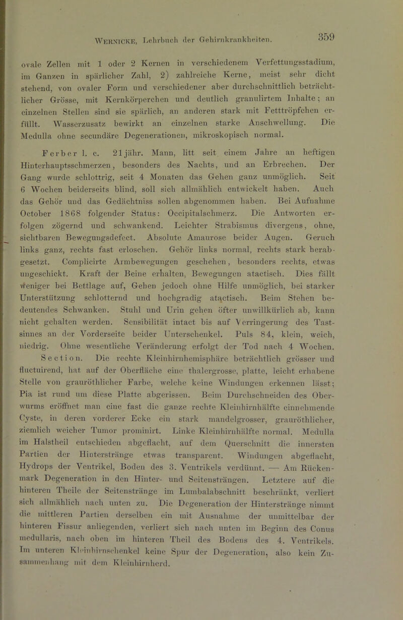 ovale Zellen mit 1 oder 2 Kernen in verschiedenem Verfettungsstadium, im Ganzen in spärlicher Zahl, 2) zahlreiche Kerne, meist sehr dicht stehend, von ovaler Form und verschiedener aber durchschnittlich beträcht- licher Grösse, mit Kernkörperchen und deutlich granulirtem Inhalte; an einzelnen Stellen sind sie spärlich, an anderen stark mit Fetttröpfchen er- füllt. Wasserzusatz bewirkt an einzelnen starke Anschwellung. Die Medulla ohne secundäre Degenerationen, mikroskopisch normal. F erb er 1. c. 21 jähr. Mann, litt seit einem Jahre an heftigen Hinterhauptsschmerzen, besonders des Nachts, und an Erbrechen. Der Gang wurde schlottrig, seit 4 Monaten das Gehen ganz unmöglich. Seit 6 Wochen beiderseits blind, soll sich allmählich entwickelt haben. Auch das Gehör und das Gedächtniss sollen abgenommen haben. Bei Aufnahme October 1868 folgender Status: Occipitalschmerz. Die Antworten er- folgen zögernd und schwankend. Leichter Strabismus divergens, ohne, sichtbaren Bewegungsdefect. Absolute Amaurose beider Augen. Geruch links ganz, rechts fast erloschen. Gehör links normal, rechts stark herab- gesetzt. Complicirte Armbewegungen geschehen, besonders rechts, etwas ungeschickt. Kraft der Beine erhalten, Bewegungen atactiseh. Dies fällt Weniger bei Bettlage auf, Gehen jedoch ohne Hilfe unmöglich, bei starker Unterstützung schlotternd und hochgradig atactiseh. Beim Stehen be- deutendes Schwanken. Stuhl und Urin gehen öfter unwillkürlich ab, kann nicht gehalten werden. Sensibilität intact bis auf 'Verringerung des Tast- sinnes an der Vorderseite beider Unterschenkel. Puls 84, klein, weich, niedrig. Ohne wesentliche Veränderung erfolgt der Tod nach 4 Wochen. Section. Die rechte Kleinhirnhemisphäre beträchtlich grösser und fluctuirend, hat auf der Oberfläche eine thalergrosse, platte, leicht erhabene Stelle von grauröthlicher Farbe, welche keine Windungen erkennen lässt; Pia ist rund um diese Platte abgerissen. Beim Durchschneiden des Ober- wurms eröffnet man eine fast die ganze rechte Kleinhirnhälfte einnehmende Cyste, in deren vorderer Ecke ein stark mandelgrosser, grauröthlicher, ziemlich weicher Tumor prominirt. Linke Kleinhirnhälfte normal. Medulla im Halstheil entschieden abgeflacht, auf dem Querschnitt die innersten Partien der Hinterstränge etwas transparent. Windungen abgeflacht, Hydrops der Ventrikel, Boden des 3. Ventrikels verdünnt. — Am Rücken- mark Degeneration in den Hinter- und Seitensträngen. Letztere auf die hinteren Theile der Seitenstränge im Lumbalabschnitt beschränkt, verliert sich allmählich nach unten zu. Die Degeneration der Hinterstränge nimmt die mittleren Partien derselben ein mit Ausnahme der unmittelbar der hinteren Fissur anliegenden, verliert, sich nach unten im Beginn des Conus medullaris, nach oben im hinteren Theil des Bodens des 4. Ventrikels. Tm unteren Kloinhirnschenkel keine Spur der Degeneration, also kein Zu- sammenhang mit dem Kleinhirnherd.