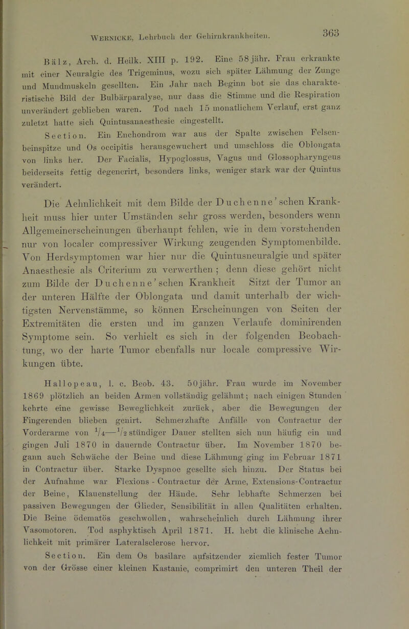 Hiilz, Areh. d. Heilk. XIII p. 192. Eine 58jähr. Frau erkrankte mit einer Neuralgie des Trigeminus, wozu sich später Lähmung dci Zunge und Mundmuskeln gesellten. Ein Jahr nach Beginn bot sie das charakte- ristische Bild der Bulbärparalyse, nur dass die Stimme und die Respiration unverändert geblieben waren. Tod nach 15 monatlichem Verlauf, eist ganz zuletzt halte sich Quintusanaesthesie eingestellt. Section. Ein Enchondrom war aus der Spalte zwischen Felsen- beinspitze und Os occipitis herausgewuchert und umschloss die Oblongata von links her. Der Facialis, Hypoglossus, Vagus und Glossopharyngeus beiderseits fettig degencrirt, besonders links, weniger stark war der Quintus verändert. Die Aelmlichkeit mit clem Bilde der Du eben ne’sehen Krank- heit muss liier unter Umständen sehr gross werden, besonders wenn Allgemeinerscheinungen überhaupt fehlen, wie in dem vorstehenden nur von localer compressiver Wirkung zeugenden Symptomenbilde. Von Herdsymptomen war hier nur die Quintusneuralgie und später Anaesthesie als Criterium zu verwerthen ; denn diese gehört nicht zum Bilde der Duchenne’sehen Krankheit Sitzt der Tumor an der unteren Hälfte der Oblongata und damit unterhalb der wich- tigsten Nervenstämme, so können Erscheinungen von Seiten der Extremitäten die ersten und im ganzen Verlaufe dorainirenden Symptome sein. So verhielt es sich in der folgenden Beobach- tung, wo der harte Tumor ebenfalls nur locale compressive Wir- kungen übte. Plallopeau, 1. c. Beob. 43. 50jähr. Frau wurde im November 1869 plötzlich an beiden Armen vollständig gelähmt; nach einigen Stunden kehrte eine gewisse Beweglichkeit zurück, aber die Bewegungen der Fingerenden blieben genirt. Schmerzhafte Anfälle von Contractur der Vorderarme von 1U—’/2 ständiger Dauer stellten sich nun häutig ein und gingen Juli 1870 in dauernde Contractur über. Im November 1870 be- gann auch Schwäche der Beine und diese Lähmung ging im Februar 1871 in Contractur über. Starke Dyspnoe gesellte sich hinzu. Der Status bei der Aufnahme war Flexions - Contractur der Arme, Extensions-Contractur der Beine, Klauenstellung der Hände. Sehr lebhafte Schmerzen bei passiven Bewegungen der Glieder, Sensibilität in allen Qualitäten erhalten. Die Beine ödematös geschwollen, wahrscheinlich durch Lähmung ihrer Vasomotoren. Tod asphyktisch April 1871. H. hebt die klinische Aehn- lichkcit mit primärer Lateralsclerose hervor. Section. Ein dem Os basilare aufsitzender ziemlich fester Tumor von der Grösse einer kleinen Kastanie, comprimirt den unteren Theil der