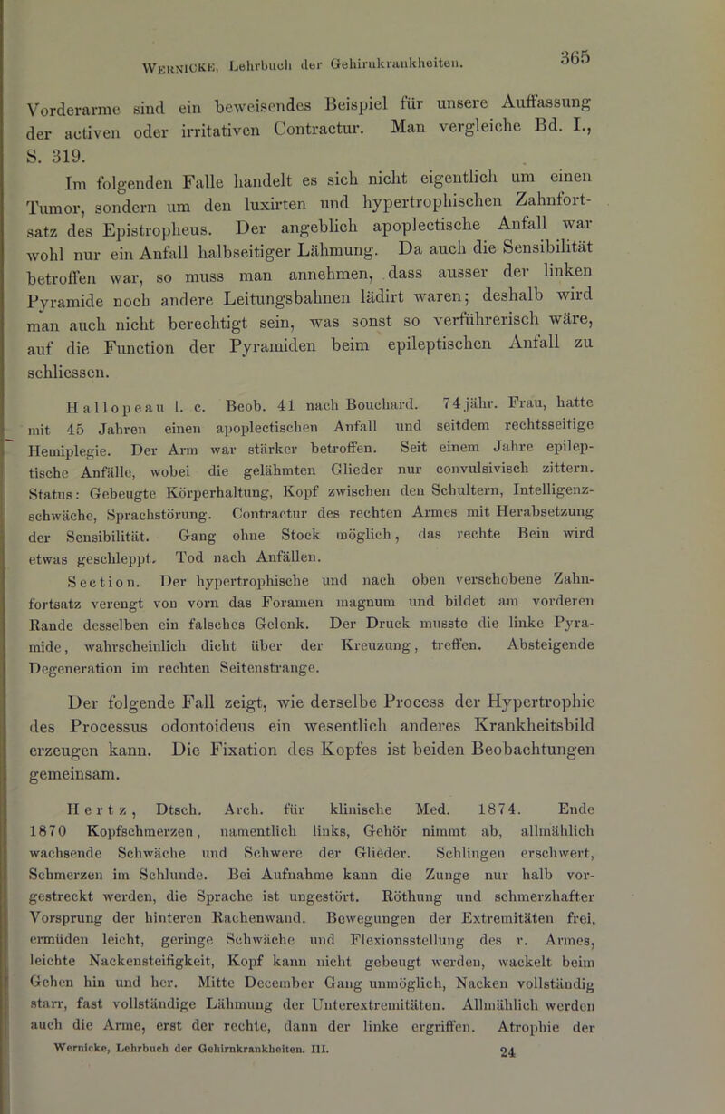 Vorderarme sind ein beweisendes Beispiel für unsere Auffassung der aotiven oder irritativen Contractur. Man vergleiche Bd. I., S. 319. Im folgenden Falle handelt es sich nicht eigentlich um einen Tumor, sondern um den luxirten und hypertrophischen Zahnfort- satz des Epistropheus. Der angeblich apoplectische Anfall wai wohl nur ein Anfall halbseitiger Lähmung. Da auch die Sensibilität betroffen war, so muss man annehmen, dass aussei dei linken Pyramide noch andere Leitungsbahnen lädirt waren; deshalb wird man auch nicht berechtigt sein, was sonst so verführerisch wäre, auf die Function der Pyramiden beim epileptischen Anfall zu schliessen. Hailope au 1. c. Beob. 41 nach Boucliard. 74jähr. Frau, hatte mit 45 Jahren einen apoplectisclien Anfall und seitdem rechtsseitige Hemiplegie. Her Arm war stärker betroffen. Seit einem Jahre epilep- tische Anfälle, wobei die gelähmten Glieder nur convulsiviscli zittern. Status: Gebeugte Körperhaltung, Kopf zwischen den Schultern, Intelligenz- schwäche, Sprachstörung. Contractur des rechten Armes mit Herabsetzung der Sensibilität. Gang ohne Stock möglich, das rechte Bein wird etwas geschleppt. Tod nach Anfällen. Section. Der hypertrophische und nach oben verschobene Zahn- fortsatz verengt von vorn das Foramen inagnum und bildet am vorderen Bande desselben ein falsches Gelenk. Der Druck musste die linke Pyra- mide , wahrscheinlich dicht über der Kreuzung, treffen. Absteigende Degeneration im rechten Seitenstrange. Der folgende Fall zeigt, wie derselbe Process der Hypertrophie des Processus odontoideus ein wesentlich anderes Krankheitsbild erzeugen kann. Die Fixation des Kopfes ist beiden Beobachtungen gemeinsam. Hertz, Dtsch. Arch. für klinische Med. 187 4. Ende 1870 Kopfschmerzen, namentlich links, Gehör nimmt ab, allmählich wachsende Schwäche und Schwere der Glieder. Schlingen erschwert, Schmerzen im Schlunde. Bei Aufnahme kann die Zunge nur halb vor- gestreckt werden, die Sprache ist ungestört. Röthung und schmerzhafter Vorsprung der hinteren Rachen wand. Bewegungen der Extremitäten frei, ermüden leicht, geringe Schwäche und Flexionsstellung des r. Armes, leichte Nackensteifigkeit, Kopf kann nicht gebeugt werden, wackelt beim Gehen hin und her. Mitte December Gang unmöglich, Nacken vollständig starr, fast vollständige Lähmung der Unterextremitäten. Allmählich werden auch die Arme, erst der rechte, dann der linke ergriffen. Atrophie der Wernickc, Lehrbuch der Geliirnkrankhoiten. III. 24