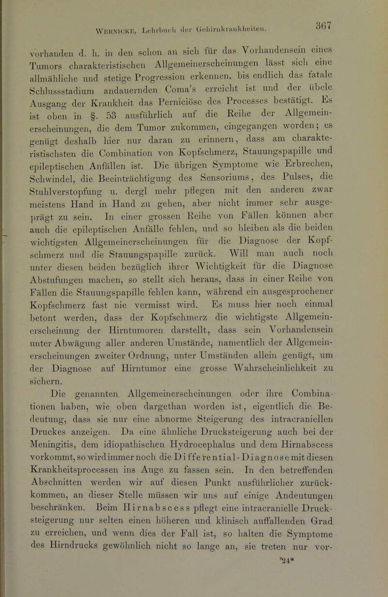 WEKN1CKE, Lehrbuch der Gehirukrjuikheiteu. vorhanden d. h. in den schon an sich für das Vorhandensein eines Tumors charakteristischen Allgemeinerscheinungen Lässt sich eine allmähliche und stetige Progression erkennen, bis endlich das fatale Schlussstadium andauernden Coma s erreicht ist und dci iibele Ausgang der Krankheit das Perniciöse des I rocesses bestätigt. Es ist oben in §. 53 ausführlich auf die Reihe der Allgemein- erscheinungen, die dem Tumor zukommen, eingegangen worden; es genügt deshalb hier nur daran zu erinnern, dass am chaiakte- ristischsten die Combinat.ion von Kopfschmerz, Stauungspapille und epileptischen Anfällen ist. Die übrigen Symptome wie Erbrechen, Schwindel, die Beeinträchtigung des Sensoriums, des Pulses, die Stuhlverstopfung u. dergl mehr pflegen mit den anderen zwar meistens Hand in Hand zu gehen, aber nicht immer sehr ausge- prägt zu sein. In einer grossen Reihe von I allen können aber auch die epileptischen Anfälle fehlen, und so bleiben als die beiden wichtigsten Allgemeinerscheinungen für die Diagnose der Kopf- schmerz und die Stauungspapille zurück. Will man auch noch unter diesen beiden bezüglich ihrer Wichtigkeit für die Diagnose Abstufungen machen, so stellt sich heraus, dass in einer Reihe von Fällen die Stauungspapille fehlen kann, während ein ausgesprochener Kopfschmerz fast nie vermisst wird. Es muss hier noch einmal betont werden, dass der Kopfschmerz die wichtigste Allgemein- erscheinung der Hirntumoren darstellt, dass sein Vorhandensein unter Abwägung aller anderen Umstände, namentlich der Allgemein- erscheinungen zweiter Ordnung, unter Umständen allein genügt, um der Diagnose auf Hirntumor eine grosse Wahrscheinlichkeit zu sichern. Die genannten Allgemeinerscheinungen oder ihre Combina- tionen haben, wie oben dargethan worden ist, eigentlich die Be- deutung, dass sie nur eine abnorme Steigerung des intracraniellcn Druckes anzeigen. Da eine ähnliche Drucksteigerung auch bei der Meningitis, dem idiopathischen Hydrocephalus und dem Hirnabscess vorkommt, so wird immer noch die D i ffe re n ti al - D i ag n o s e mit diesen Krankheitsprocessen ins Auge zu fassen sein. In den betreffenden Abschnitten werden wir auf diesen Punkt ausführlicher zurück- kommen, an dieser Stelle müssen wir uns auf einige Andeutungen beschränken. Beim Hirnabscess pflegt eine intracranielle Druck- steigerung nur selten einen höheren und klinisch auffallenden Grad zu erreichen, und wenn dies der Fall ist, so halten die Symptome des Hirndrucks gewöhnlich nicht so lange an, sie treten nur vor- *24*