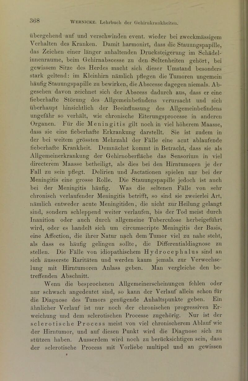 übergehend aut' und verschwinden event. wieder bei zweckmässigem Verhalten des Kranken. Damit harraonirt, dass die Stauungspapille, das Zeichen einer länger anhaltenden Drucksteigerung im Schädel- innenraume, beim Gehirnabscesse zu den Seltenheiten gehört, bei gewissem Sitze des Herdes macht sicli dieser Umstand besonders stark geltend: im Kleinhirn nämlich pflegen die Tumoren ungemein häufig Stauungspapille zu bewirken, die Abscesse dagegen niemals. Ab- gesehen davon zeichnet sich der Abscess dadurch aus, dass er eine fieberhatte Störung des Allgemeinbefindens verursacht und sich überhaupt hinsichtlich der Beeinflussung des Allgemeinbefindens ungefähr so verhält, wie chronische Eiterungsprocesse in anderen Organen. Für die Meningitis gilt noch in viel höherem Maasse, dass sie eine fieberhafte Erkrankung darstellt. Sie ist zudem in der bei weitem grössten Mehrzahl der Fälle eine acut ablaufende fieberhafte Krankheit. Demnächst kommt in Betracht, dass sie als Allgemeinerkrankung der Gehirnoberfläche das Sensorium in viel directerem Maasse betheiligt, als dies bei den Hirntumoren je der Fall zu sein pflegt. Delirien und Jactationen spielen nur bei der Meningitis eine grosse Rolle. Die Stauungspapille jedoch ist auch bei der Meningitis häufig. Was die seltenen Fälle von sehr chronisch verlaufender Meningitis betrifft, so sind sie zweierlei Art, nämlich entweder acute Meningitiden, die nicht zur Heilung gelangt sind, sondern schleppend weiter verlaufen, bis der Tod meist durch Inanition oder auch durch allgemeine Tuberculose herbeigeführt wird, oder es handelt sich um circumscripte Meningitis der Basis, eine Affection, die ihrer Natur nach dem Tumor viel zu nahe steht, als dass es häufig gelingen sollte, die Differentialdiagnose zu stellen. Die Fälle von idiopathischem Hydrocephalus sind an sich äusserste Raritäten und werden kaum jemals, zur Verwechse- lung mit Hirntumoren Anlass geben. Man vergleiche den be- treffenden Abschnitt. Wenn die besprochenen Allgemeinerscheinungen fehlen oder nur schwach angedeutet sind, so kann der Verlauf allein schon für die Diagnose des Tumors genügende Anhaltspunkte geben. Ein ähnlicher Verlauf ist nur noch der chronischen progressiven Er- weichung und dem selerotischen Processe zugehörig. Nur ist der sclerotische Process meist von viel chronischerem Ablauf wie der Hirntumor, und auf diesen Punkt wird die Diagnose sich zu stützen haben. Ausserdem wird noch zu berücksichtigen sein, dass der sclerotische Process mit Vorliebe multipel und an gewissen