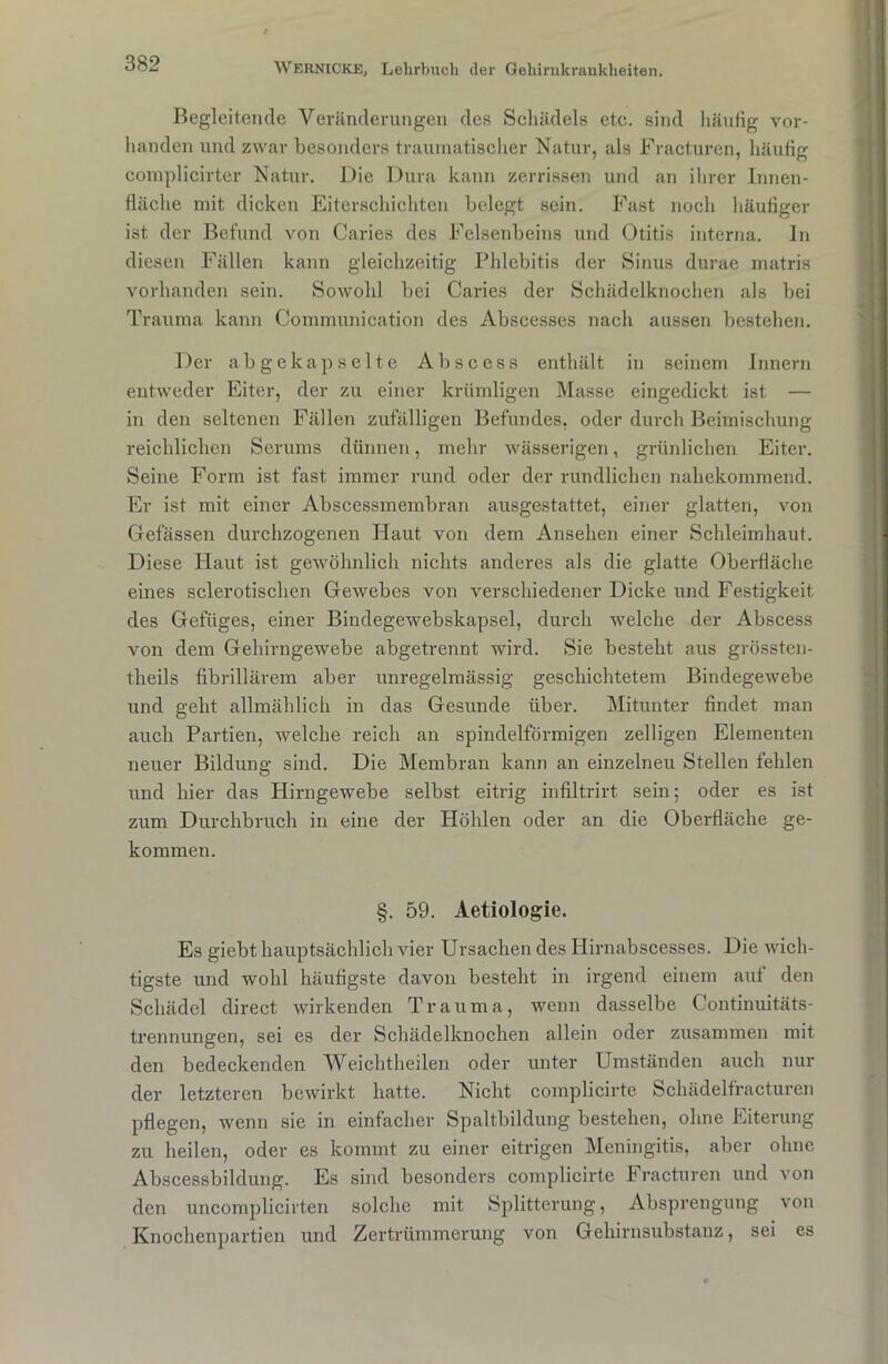 Begleitende Veränderungen des Schädels etc. sind häufig vor- handen und zwar besonders traumatischer Natur, als Fracturen, häufig complicirter Natur. Die Dura kann zerrissen und an ihrer Innen- fläche mit dicken Eiterschichten belegt sein. Fast noch häufiger ist der Befund von Caries des Felsenbeins und Otitis interna. In diesen Fällen kann gleichzeitig Phlebitis der Sinus durae matris vorhanden sein. Sowohl bei Caries der Schädelknochen als bei Trauma kann Communication des Abscesses nach aussen bestehen. Der ab ge kapselte Abscess enthält in seinem Innern entweder Eiter, der zu einer krümligen Masse eingedickt ist — in den seltenen Fällen zufälligen Befundes, oder durch Beimischung reichlichen Serums dünnen, mehr wässerigen, grünlichen Eiter. Seine Form ist fast immer rund oder der rundlichen nahekommend. Er ist mit einer Abscessmembran ausgestattet, einer glatten, von Gelassen durchzogenen Haut von dem Ansehen einer Schleimhaut. Diese Haut ist gewöhnlich nichts anderes als die glatte Oberfläche eines sclerotischen GeAvebes von verschiedener Dicke und Festigkeit des Gefüges, einer Bindegewebskapsel, durch welche der Abscess von dem Gehirngewebe abgetrennt wird. Sie besteht aus grössten- tlieils fibrillärem aber unregelmässig geschichtetem BindegeAvebe und geht allmählich in das Gesunde über. Mitunter findet man auch Partien, Avelche reich an spindelförmigen zelligen Elementen neuer Bildung sind. Die Membran kann an einzelnen Stellen fehlen und hier das Hirngewebe selbst eitrig infiltrirt sein; oder es ist zum Durchbruch in eine der Höhlen oder an die Oberfläche ge- kommen. §. 59. Aetiologie. Es giebt hauptsächlich vier Ursachen des Hirnabscesses. Die Avich- tigste und wohl häutigste davon besteht in irgend einem aut den Schädel direct wirkenden Trauma, wenn dasselbe Continuitäts- trennungen, sei es der Schädelknochen allein oder zusammen mit den bedeckenden Weichtheilen oder unter Umständen auch nur der letzteren bewirkt hatte. Nicht complicirte Schädelfracturen pflegen, wenn sie in einfacher Spaltbildung bestehen, ohne Eiterung zu heilen, oder es kommt zu einer eitrigen Meningitis, aber ohne Abscessbildung. Es sind besonders complicirte Fracturen und A'on den uncomplicirten solche mit Splitterung, Absprengung von Knochenpartien und Zertrümmerung von Gehirnsubstanz, sei es