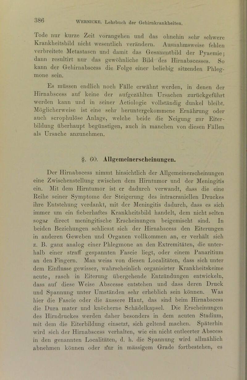 Tode nur kurze Zeit vorangehen und das ohnehin sehr schwere Krankheitsbild nicht wesentlich verändern. Ausnahmsweise fehlen verbreitete Metastasen und damit das Gesammtbild der Pyaemie; dann resultirt nur das gewöhnliche Bild des Hirnabscesses. So kann der Gehirnabscess die Folge einer beliebig sitzenden Phleg- mone sein. Es müssen endlich noch Fälle erwähnt werden, in denen der Hirnabscess auf keine der aufgezählten Ursachen zurückgeführt werden kann und in seiner Aetiologie vollständig dunkel bleibt. Möglicherweise ist eine sehr heruntergekommene Ernährung oder auch scrophulöse Anlage, welche beide die Neigung zur Eiter- bildung überhaupt begünstigen, auch in manchen von diesen Fällen als Ursache anzunehmen. §. 60. Allgemeinerscheinungeii. Der Hirnabscess nimmt hinsichtlich der Allgemeinerscheinungen eine Zwischenstellung zwischen dem Hirntumor und der Meningitis ein. Mit dem Hirntumor ist er dadurch verwandt, dass die eine Reihe seiner Symptome der Steigerung des intracraniellen Druckes ihre Entstehung verdankt, mit der Meningitis dadurch, dass es sich immer um ein fieberhaftes Krankheitsbild handelt, dem nicht selten sogar direct meningitisclie Erscheinungen beigemischt sind. In beiden Beziehungen schliesst sich der Hirnabscess den Eiterungen in anderen Geweben und Organen vollkommen an, er verhält sich z. B. ganz analog einer Phlegmone an den Extremitäten, die unter- halb einer straff gespannten Fascie liegt, oder einem Panaritium an den Fingern. Man weiss von diesen Localitäten, dass sich unter dem Einflüsse gewisser, wahrscheinlich organisirter Krankheitskeime acute, rasch in Eiterung übergehende Entzündungen entwickeln, dass auf diese Weise Abscesse entstehen und dass deren Druck und Spannung unter Umständen sehr erheblich sein können. Was hier die Fascie oder die äussere Haut, das sind beim Hirnabscess die Dura mater und knöcherne Schädelkapsel. Die Erscheinungen des Hirndruckes werden daher besonders in dem acuten Stadium, mit dem die Eiterbildung einsetzt, sich geltend machen. Späterhin wird sich der Hirnabscess verhalten, wie ein nicht entleerter Absccss in den genannten Localitäten, d. h. die Spannung wird allmählich abnehmen können oder nur in mässigem Grade fortbestehen, es