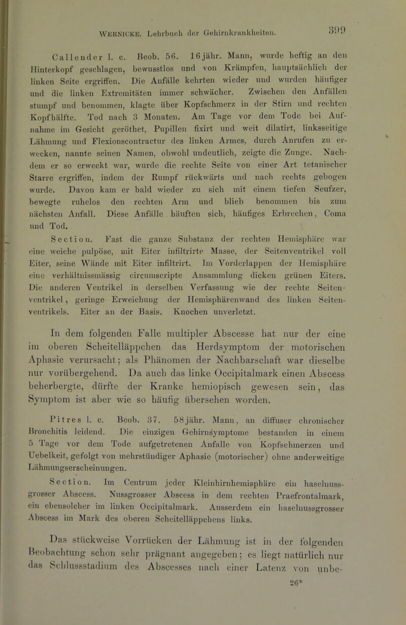 35)(.) Call ende r 1. e. ßeob. 56. lfijälir. Mann, wurde heftig an den Hinterkopf geschlagen, bewusstlos und von Krämpfen, hauptsächlich der linken Seite ergriffen. Die Anfälle kehrten wieder und wurden häufiger und die linken Extremitäten immer schwächer. Zwischen den Anfällen stumpf und benommen, klagte über Kopfschmerz in der Stirn und rechten Kopfhälfte. Tod nach 3 Monaten. Am Tage vor dem Tode bei Auf- nahme im Gesicht geröthet, Pupillen fixirt und weit dilatirt, linksseitige Lähmung und Flexionscontractur des linken Armes, durch Anrufen zu er- wecken, nannte seinen Namen, obwohl undeutlich, zeigte die Zunge. Nach- dem er so erweckt war, wurde die rechte Seite von einer Art tetanischer Starre ergriffen, indem der Rumpf rückwärts und nach rechts gebogen wurde. Davon kam er bald wieder zu sich mit einem tiefen Seufzer, bewegte ruhelos den rechten Arm und blieb benommen bis zum nächsten Anfall. Diese Anfälle häuften sich, häufiges Erbrechen, Coma und Tod. Section. Fast die ganze Substanz der rechten Hemisphäre war eiue weiche pulpöse, mit Eiter infiltrirte Masse, der Seitenventrikel voll Eiter, seine Wände mit Eiter infiltrirt. Im Vorderlappen der Hemisphäre eine verhältnissmässig circumscripte Ansammlung dicken grünen Eiters. Die anderen Veutrikel in derselben Verfassung wie der rechte Seitcu- ventrikel , geringe Erweichung der Hemisphiiremvand des linken Seiten- ventrikels. Eiter an der Basis. Knochen unverletzt. In clem folgenden Falle multipler Abscesse hat nur der eine im oberen Scheitelläppchen das Herdsymptom der motorischen Aphasie verursacht; als Phänomen der Nachbarschaft war dieselbe nur vorübergehend. Da auch das linke Occipitalmark einen Abscess beherbergte, dürfte der Kranke hemiopisch gewesen sein, das Symptom ist aber wie so häufig übersehen worden. Pit res 1. c. Bcob. 37. 58 jähr. Mann, an diffuser chronischer Bronchitis leidend. Die einzigen Gehirnsymptome bestanden in einem 5 Tage vor dem Tode aufgetretenen Anfalle von Kopfschmerzen und Uebelkeit, gefolgt von mehrstündiger Aphasie (motorischer) ohne anderweitige Lähmungserscheinungen. Section. Im Centrum jeder Kleinhirnhemisphärc ein haselnuss- grosser Abscess. Nussgrosser Abscess in dem rechten Praefrontalmark, ein ebensolcher im linken Occipitalmark. Ausserdem ein haselnussgrosser Abscess im Mark des oberen Scheitelläppchens links. Das stückweise Vorrücken der Lähmung ist in der folgenden Beobachtung schon sehr prägnant angegeben; es liegt natürlich nur das Schlussstadium des Abscesses nach einer Latenz von unbe- «0*