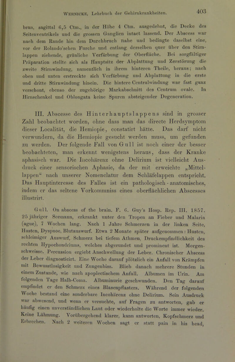 bran, sagittal 6,5 Ctm., in der Höhe 4 Ctm. ausgedehnt., die Decke des Seitenventrikels und die grossen Ganglien intact lassend. Der Abscess war nach dem Rande hin dem Durchbruch nahe und bedingte daselbst eine, vor der Rolando’schen Furche und entlang derselben quer über den Stirn- lappen ziehende, grünliche Verfärbung der Oberfläche. Bei sorgfältiger Präparation stellte sich als Hauptsitz der Abplattung und Zerstörung die zweite Stirnwindung, namentlich in ihrem hinteren Thcile, heraus; nach oben und unten erstreckte sich Verfärbung und Abplattung in die erste und dritte Stirnwindung hinein. Die hintere Centralwindung war fast ganz verschont, ebenso der zugehörige Markabschnitt des Centrum ovale. In Hirnschenkel und Oblongata keine Spuren absteigender Degeneration. III. Abscesse des Hinte r hauptslappe ns sind in grosser Zahl beobachtet worden, ohne dass man das directe Herdsymptom dieser Localität, die Hemiopie, constatirt hätte. Das darf nicht verwundern, da die Hemiopie gesucht werden muss, um gefunden zu werden. Der folgende Fall von Gull ist noch einer der besser beobachteten, man erkennt wenigstens heraus, dass der Kranke aphasisch war. Die Incohärenz ohne Delirium ist vielleicht Aus- druck einer sensorischen Aphasie, da der mit erweichte „Mittel- lappen“ nach unserer Nomenclatur dem Schläfelappen entspricht. Das Hauptinteresse des Falles ist ein pathologisch - anatomisches, indem er das seltene Vorkommniss eines oberflächlichen Abscesses illustrirt. Gull. On abscess of the brain. F. G. Guy’s Hosp. Rep. III. 1857. 25 jähriger Seemann, erkrankt unter den Tropen an Fieber und Malaria (ague), 7 Wochen lang. Nach 1 Jahre Schmerzen in der linken Seite, Husten, Dyspnoe, Blutauswurf. Etwa 2 Monate später aufgenoinmen: Husten, schleimiger Auswurf, Schmerz bei tiefem Athmen, Druckempfindlichkeit des rechten ITypochondriums, welches abgerundet und prominent ist. Morgen- sehwei8se. Percussion ergiebt. Anschwellung der Leber. Chronischer Abscess der Leber diagnosticirt. Eine Woche darauf plötzlich ein Anfall von Krämpfen mit Bewusstlosigkeit und Zungenbiss. Blieb danach mehrere Stunden in einem Zustande, wie nach apoplectischem Anfall. Albumen im Urin. Am folgenden Tage Halb-Coma. Albuminurie geschwunden. Den Tag darauf empfindet er den Schmerz eines Blasenpflasters. Während der folgenden Woche bestand eine sonderbare Incohärenz ohne Delirium. Sein Ausdruck war abwesend, und wenn er versuchte, auf Fragen zu antworten, gab er häufig einen unverständlichen Laut oder wiederholte die Worte immer wieder. Keine Lähmung. Vorübergehend klarer, kann antworten, Kopfschmerz und Erbrechen. Nach 2 weiteren Wochen sagt er statt pain in bis head,