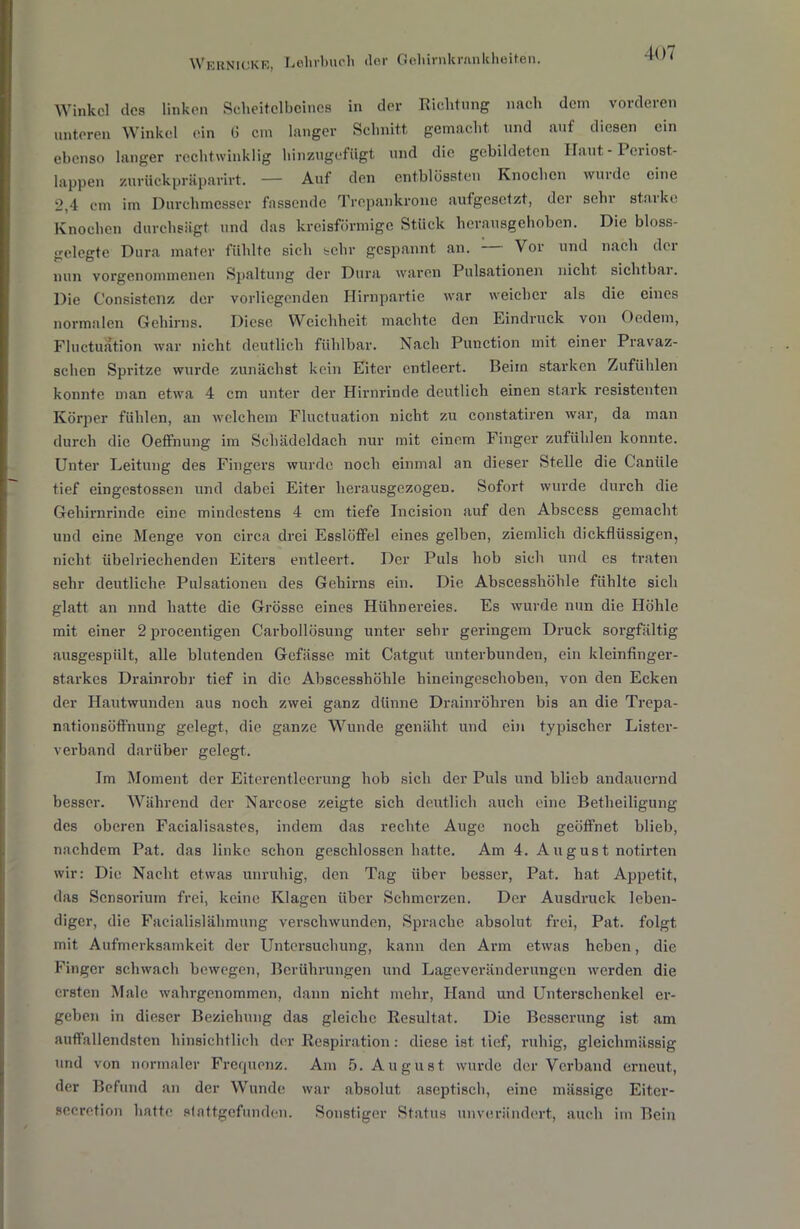 Winkel des linken Scheitelbeines in der Richtung nach dem vorderen unteren Winkel ein 6 cm langer Schnitt gemacht und auf diesen ein ebenso langer rechtwinklig hinzugefügt und die gebildeten Haut - 1 eiiost- lappen zuvückpräparirt. — Auf den entblössten Knochen wurde eine 2,4 cm im Durchmesser fassende Trepankrone aufgesetzt, der sehr starke Knochen durchsiigt und das kreisförmige Stück herausgehoben. Die bloss- gelegte Dura mater fühlte sich sehr gespannt an. — Vor und nach dei- nen vorgenommenen Spaltung der Dura waren Pulsationen nicht sichtbai. Die Consistenz der vorliegenden Hirnpartie war weicher als die eines normalen Gehirns. Diese Weichheit machte den Eindruck von Ocdem, Fluctuation war nicht deutlich fühlbar. Nach Puuction mit einer Pravaz- schen Spritze wurde zunächst kein Eiter entleert. Beim starken Zufühlen konnte man etwa 4 cm unter der Hirnrinde deutlich einen stark resistenten Körper fühlen, an welchem Fluctuation nicht zu constatiren war, da man durch die Oeffnung im Schädeldach nur mit einem Finger zufühlen konnte. Unter Leitung des Fingers wurde noch einmal an dieser Stelle die Caniile tief eingestossen und dabei Eiter herausgezogen. Sofort wurde durch die Gehirnrinde eine mindestens 4 cm tiefe Incision auf den Abscess gemacht und eine Menge von circa drei Esslöffel eines gelben, ziemlich dickflüssigen, nicht übelriechenden Eiters entleert. Der Puls hob sich und es traten sehr deutliche Pulsationen des Gehirns ein. Die Abscesshöhle fühlte sich glatt an nnd hatte die Grösse eines Hühnereies. Es wurde nun die Höhle mit einer 2 procentigen Carbollösung unter sehr geringem Druck sorgfältig ausgespült, alle blutenden Gefässe mit Catgut unterbunden, ein kleinfinger- starkes Drainrobr tief in die Abscesshöhle hineingeschoben, von den Ecken der Hautwunden aus noch zwei ganz dünne Drainröhren bis an die Trcpa- nationsöft'nung gelegt, die ganze Wunde genäht und ein typischer Lister- verband darüber gelegt. Im Moment der Eiterentlecrung hob sich der Puls und blieb andauernd besser. Während der Narcose zeigte sich deutlich auch eine Betheiligung des oberen Facialisastes, indem das rechte Auge noch geöffnet blieb, nachdem Pat. das linke schon geschlossen hatte. Am 4. August notirten wir: Die Nacht etwas unruhig, den Tag über besser, Pat. hat Appetit, das Sensorium frei, keine Klagen über Schmerzen. Der Ausdruck leben- diger, die Facialislähmung verschwunden, Sprache absolut frei, Pat. folgt mit Aufmerksamkeit der Untersuchung, kann den Arm etwas heben, die Finger schwach bewegen, Berührungen und Lageveränderungen werden die ersten Male wahrgenommen, dann nicht mehr, Hand und Unterschenkel er- geben in dieser Beziehung das gleiche Resultat. Die Besserung ist am auffallendsten hinsichtlich der Respiration: diese ist tief, ruhig, gleichmässig nnd von normaler Frequenz. Am 5. August wurde der Verband erneut, der Befund an der Wunde war absolut aseptisch, eine miissige Eiter- secretion hatte stattgefunden. Sonstiger Status unverändert, auch im Bein