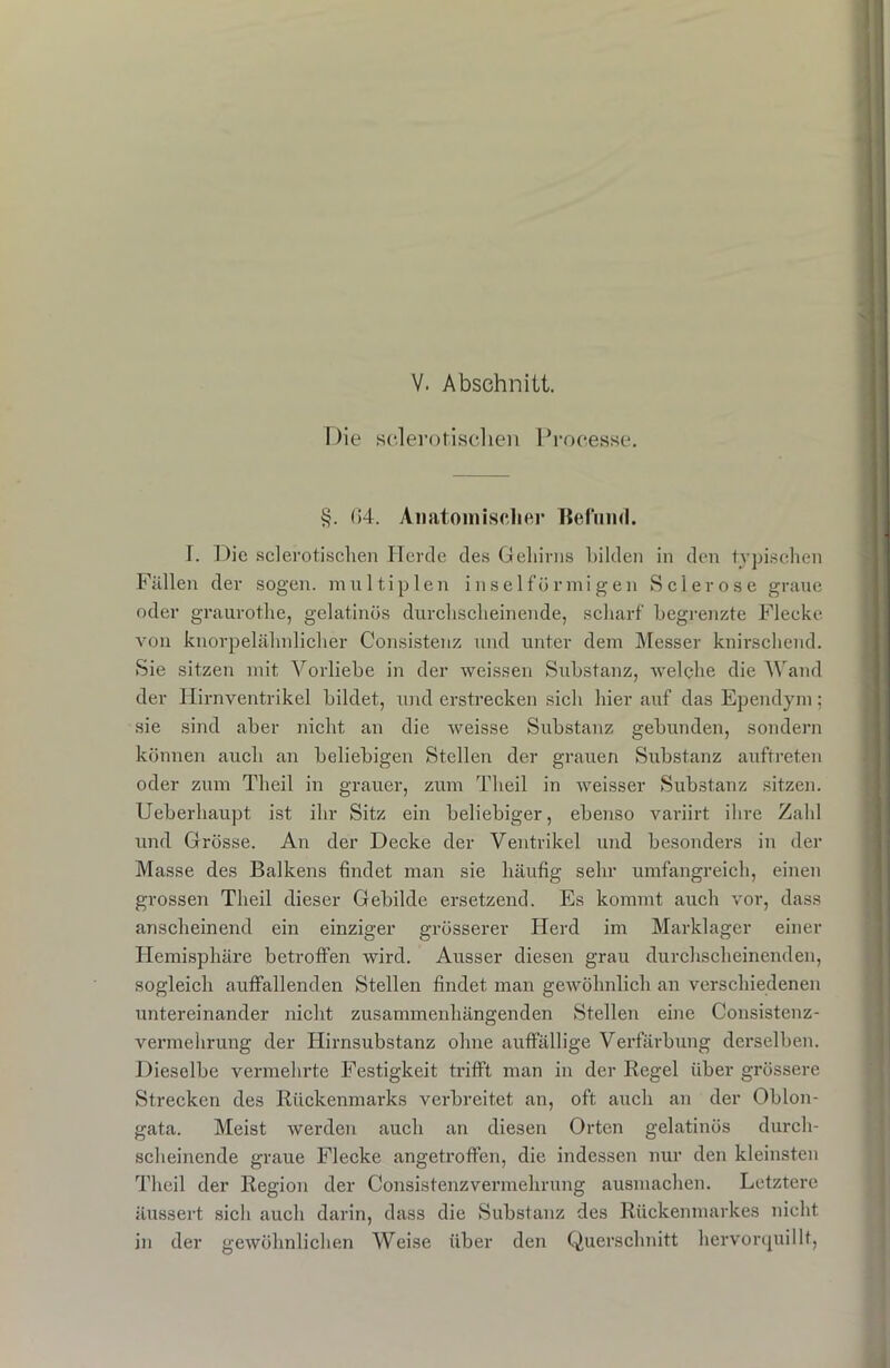 Die sclerotischen Processe. §. (54. Anatomischer Befund. T. Die sclerotischen hier de des Gehirns bilden in den typischen Fällen der sogen, multiplen inselförmigen Sei er ose graue oder graurothe, gelatinös durchscheinende, scharf begrenzte Flecke von knorpelähnlicher Consistenz und unter dem Messer knirschend. Sie sitzen mit Vorliebe in der weissen Substanz, welche die Wand der Hirnventrikel bildet, und erstrecken sich hier auf das Ependym; sie sind aber nicht an die weisse Substanz gebunden, sondern können auch an beliebigen Stellen der grauen Substanz auftreten oder zum Theil in grauer, zum Theil in weisser Substanz sitzen. Ueberhaupt ist ihr Sitz ein beliebiger, ebenso variirt ihre Zahl und Grösse. An der Decke der Ventrikel und besonders in der Masse des Balkens findet man sie häufig sehr umfangreich, einen grossen Theil dieser Gebilde ersetzend. Es kommt auch vor, dass anscheinend ein einziger grösserer Herd im Marklager einer Hemisphäre betroffen wird. Ausser diesen grau durchscheinenden, sogleich auffallenden Stellen findet man gewöhnlich an verschiedenen untereinander nicht zusammenhängenden Stellen eine Consistenz- vermehrung der Hirnsubstanz ohne auffällige Verfärbung derselben. Dieselbe vermehrte Festigkeit trifft man in der Kegel über grössere Strecken des Rückenmarks verbreitet an, oft auch an der Oblon- gata. Meist werden auch an diesen Orten gelatinös durch- scheinende graue Flecke angetroffen, die indessen nur den kleinsten Theil der Region der Consisfenzvermehrung ausmachen. Letztere äussert sich auch darin, dass die Substanz des Rückenmarkes nicht in der gewöhnlichen Weise über den Querschnitt hervorquillt,