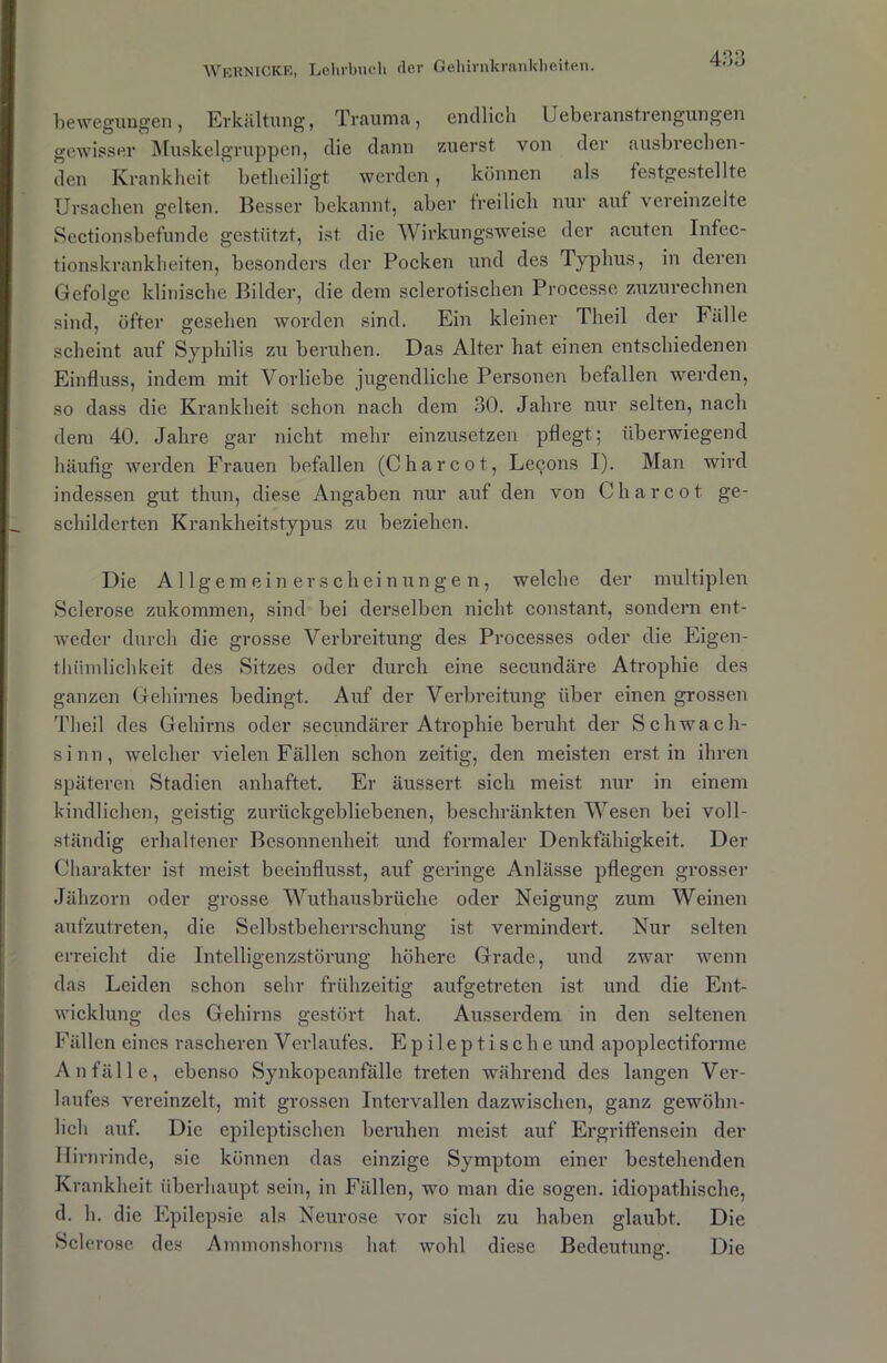 bewegungen, Erkältung, Trauma, endlich Ueberanstrengungen gewisser Muskelgruppen, die dann zuerst von der ausbrechen- den Krankheit betheiligt werden, können als festgestellte Ursachen gelten. Besser bekannt, aber freilich nur auf vereinzelte Sectionsbefunde gestützt, ist die Wirkungsweise der acuten Infec- tionskrankheiten, besonders der Pocken und des Typhus, in deren Gefolge klinische Bilder, die dem sclerotischen Processe zuzurechnen sind, öfter gesehen worden sind. Ein kleiner Theil der Fälle scheint auf Syphilis zu beruhen. Das Alter hat einen entschiedenen Einfluss, indem mit Vorliebe jugendliche Personen befallen werden, so dass die Krankheit schon nach dem 30. Jahre nur selten, nach dem 40. Jahre gar nicht mehr einzusetzen pflegt; überwiegend häufig werden Frauen befallen (Charcot, Le^ons I). Man wird indessen gut thun, diese Angaben nur auf den von Charcot ge- schilderten Krankheitstypus zu beziehen. Die Allgemeinerscheinungen, welche der multiplen Sclerose zukommen, sind bei derselben nicht constant, sondern ent- weder durch die grosse Verbreitung des Processes oder die Eigen- t.hümlichkeit des Sitzes oder durch eine secundäre Atrophie des ganzen Gehirnes bedingt. Auf der Verbreitung über einen grossen Theil des Gehirns oder secundärer Atrophie beruht der Schwach- sinn, welcher vielen Fällen schon zeitig, den meisten erst in ihren späteren Stadien anhaftet. Er äussert sich meist nur in einem kindlichen, geistig zurückgebliebenen, beschränkten Wesen bei voll- ständig erhaltener Besonnenheit und formaler Denkfähigkeit. Der Charakter ist meist beeinflusst, auf geringe Anlässe pflegen grosser Jähzorn oder grosse Wuthausbrüche oder Neigung zum Weinen aufzutreten, die Selbstbeherrschung ist vermindert. Nur selten erreicht die Intelligenzstörung höhere Grade, und zwar wenn das Leiden schon sehr frühzeitig aufgetreten ist und die Ent- wicklung des Gehirns gestört hat. Ausserdem in den seltenen Fällen eines rascheren Verlaufes. Epileptische und apoplectiforme Anfälle, ebenso Synkopeanfälle treten während des langen Ver- laufes vereinzelt, mit grossen Intervallen dazwischen, ganz gewöhn- lich auf. Die epileptischen beruhen meist auf Ergriffensein der Hirnrinde, sie können das einzige Symptom einer bestehenden Krankheit überhaupt sein, in Fällen, wo man die sogen, idiopathische, d. h. die Epilepsie als Neurose vor sich zu haben glaubt. Die Sclerose des Ammonshorns hat wohl diese Bedeutung. Die
