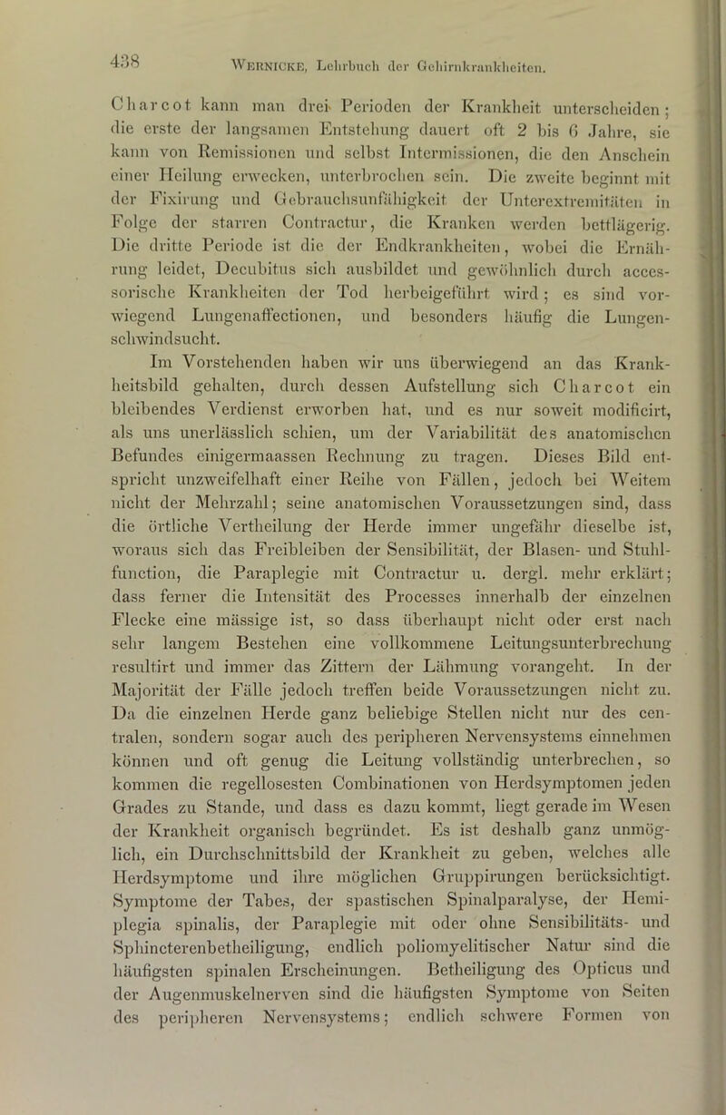 488 Charcot kann man drei' Perioden der Krankheit unterscheiden; die erste der langsamen Entstehung dauert oft 2 bis G Jahre, sie kann von Remissionen und selbst Intermissionen, die den Anschein einer Heilung erwecken, unterbrochen sein. Die zweite beginnt mit der Fixirung und Gebrauchsunfähigkeit der Unterextremitäten in Folge der starren Contractur, die Kranken werden bettlägerig. Die dritte Periode ist die der Endkrankheiten, wobei die Ernäh- rung leidet, Decubitus sich ausbildet und gewöhnlich durch acccs- sorische Krankheiten der Tod herbeigeführt wird; es sind vor- wiegend Lungenaffectionen, und besonders häufig die Lungen- schwindsucht. Im Vorstehenden haben wir uns überwiegend an das Krank- heitsbild gehalten, durch dessen Aufstellung sich Charcot ein bleibendes Verdienst erworben hat, und es nur soweit modificirt, als uns unerlässlich schien, um der Variabilität, des anatomischen Befundes einigermaassen Rechnung zu tragen. Dieses Bild ent- spricht unzweifelhaft einer Reihe von Fällen, jedoch bei Weitem nicht der Mehrzahl; seine anatomischen Voraussetzungen sind, dass die örtliche Vertheilung der Herde immer ungefähr dieselbe ist, woraus sich das Freibleiben der Sensibilität, der Blasen- und Stuhl- function, die Paraplegie mit Contractur u. dergl. mehr erklärt; dass ferner die Intensität des Processes innerhalb der einzelnen Flecke eine mässige ist, so dass überhaupt nicht oder erst nach sehr langem Bestehen eine vollkommene Leitungsunterbrechung resultirt und immer das Zittern der Lähmung vorangeht. In der Majorität der Fälle jedoch treffen beide Voraussetzungen nicht zu. Da die einzelnen Herde ganz beliebige Stellen nicht nur des cen- tralen, sondern sogar auch des peripheren Nervensystems einnehmen können und oft genug die Leitung vollständig unterbrechen, so kommen die regellosesten Combinationen von Herdsymptomen jeden Grades zu Stande, und dass es dazu kommt, liegt gerade im Wesen der Krankheit organisch begründet. Es ist deshalb ganz unmög- lich, ein Durchschnittsbild der Krankheit zu geben, welches alle Herdsymptome und ihre möglichen Gruppirungen berücksichtigt. Symptome der Tabes, der spastischen Spinalparalyse, der Hemi- plegia spinalis, der Paraplegie mit oder ohne Sensibilitäts- und Sphincterenbetheiligung, endlich poliomyelitischer Natur sind die häufigsten spinalen Erscheinungen. Betheiligung des Opticus und der Augenmuskelnerven sind die häufigsten Symptome von Seiten des peripheren Nervensystems; endlich schwere Formen von