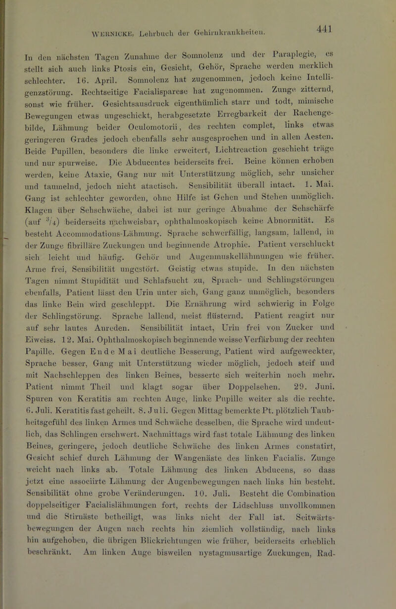 In den nächsten Tagen Zunahme der Somnolenz und der 1 araplegie, es stellt sich auch links Ptosis ein, Gesicht, Gehör, Sprache werden merklich schlechter. IG. April. Somnolenz hat zugenommen, jedoch keine Intelli- genzstüruug. Rechtseitige Faeialisparese hat zugenommen. Zunge zitternd, sonst wie früher. Gesichtsausdruck eigenthümlich starr und todt, mimische Bewegungen etwas ungeschickt, herabgesetzte Erregbarkeit der Rachenge- bilde, Lähmung beider Oculomotorii, des rechten complet, links etwas geringeren Grades jedoch ebenfalls sehr ausgesprochen und in allen Aesten. Beide Pupillen, besonders die linke erweitert, Lichtreaction geschieht träge und nur spurweise. Die Abducentes beiderseits frei. Beine können erhoben werden, keine Ataxie, Gang nur mit Unterstützung möglich, sehr unsicher und taumelnd, jedoch nicht atactisch. Sensibilität überall intact. 1. Mai. Gang ist schlechter geworden, ohne Hilfe ist Gehen und Stehen unmöglich. Klagen über Sehschwache, dabei ist nur geringe Abnahme der Sehschärfe (auf '*/4) beiderseits nachweisbar, ophthalmoskopisch keine Abnormität. Es besteht Accommodations-Lähmung. Sprache schwerfällig, langsam, lallend, in der Zunge fibrilläre Zuckungen und beginnende Atrophie. Patient verschluckt sich leicht und häufig. Gehör und Augenmuskellähmungen wie früher. Arme frei, Sensibilität ungestört. Geistig etwas stupide. In den nächsten Tagen nimmt. Stupidität und Schlafsucht zu, Sprach- und Schlingstörungen ebenfalls, Patient lässt den Urin unter sich, Gang ganz unmöglich, besonders das linke Bein wird geschleppt. Die Ernährung wird schwierig in Folge der Schlingstörung. Sprache lallend, meist flüsternd. Patient reagirt nur auf sehr lautes Anreden. Sensibilität intact, Urin frei von Zucker und Eiweiss. 12. Mai. Ophthalmoskopisch beginnende weisse Verfärbung der rechten Papille. Gegen Ende Mai deutliche Besserung, Patient wird aufgeweckter, Sprache besser, Gang mit Unterstützung wieder möglich, jedoch steif und mit Nachschleppen des linken Beines, besserte sich weiterhin noch mehr. Patient nimmt Theil und klagt sogar über Doppelsehen. 29. Juni. Spuren von Keratitis am rechten Auge, linke Pupille weiter als die rechte. 6. Juli. Keratitis fast geheilt. 8. Juli. Gegen Mittag bemerkte Pt. plötzlich Taub- heitsgefühl des linken Armes und Schwäche desselben, die Sprache wird undeut- lich, das Schlingen erschwert. Nachmittags wird fast totale Lähmung des linken Beines, geringere, jedoch deutliche Schwäche des linken Armes constatirt, Gesicht schief durch Lähmung der Wangenäste des linken Facialis. Zunge weicht nach links ab. Totale Lähmung des linken Abducens, so dass jetzt eine associirte Lähmung der Augenbewegungen nach links hin besteht. Sensibilität ohne grobe Veränderungen. 10. Juli. Besteht die Combination doppelseitiger Facialislähmungen fort, rechts der Lidschluss unvollkommen und die Stirnaste betheiligt, was links nicht der Fall ist. Seitwärts- bewegungen der Augen nach rechts hin ziemlich vollständig, nach links hin aufgehoben, die übrigen Blickrichtungen wie früher, beiderseits erheblich beschränkt. Am linken Auge bisweilen nystagmusartige Zuckungen, Rad-