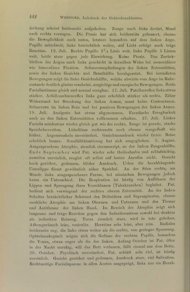 clrehung scheint beiderseits aufgehoben. Zunge nach links deviirt, Mund nach rechts verzogen. Die Ptösis hat sich beiderseits gebessert, ebenso die Beweglichkeit nach unten, letztere besonders auf dem linken Auge. Pupille mittelweit, linke beträchtlich weiter, auf Licht erfolgt noch träge Rcaetion. 12. Juli, liechte Pupille 2 V2 Linie weit, linke Pupille 3 Linien weit, beide starr gegen jede Einwirkung. Keine Ptosis. Das Zurück- bleiben der Augen nach links geschieht in derselben Weise bei monoeulärer wie binoculärer Fixation. Schmerzempfindungen der linken Extremitäten, sowie der linken Gesichts- und Brusthälfte herabgesetzt. Bei intendirten Bewegungen zeigt die linke Gesichtshälfte, welche abwärts vom Auge im Ruhe- zustände deutlich glatter erscheint, ausgiebige und energische Bewegungen. Beide Facialisstämme gleich und normal erregbar. 17. Juli. Patellarreflex links etwas stärker. Achillessehnenreflex links ganz erheblich stärker als rechts. Zäher Widerstand bei Streckung des linken Armes, sonst keine Contracturen. Schmerzen im linken Bein und bei passiven Bewegungen des linken Armes. 19. Juli. Analgesie hat etwas abgenommen. Faradische Erregbarkeit auch an den linken Extremitäten vollkommen erhalten. 27. Juli. Linker Facialis mindestens wieder gleich gut wie der rechte, Zunge ist gerade, starke Speichelsecretion. Lidschluss rechterseits noch ebenso mangelhaft wie früher. Augenmuskeln unverändert. Gesichtsausdruck wieder freier. Beine erheblich besser. Sensibilitätsstörung hat sich ausgeglichen. 5. August. Ausgesprochene Atrophie, ziemlich circumscript, an der linken Zungenhälfte. Ende September wird Pat. wieder sehr theilnahmlos und schlafsüchtig, zuweilen unreinlich, reagirt oft selbst auf lautes Anrufen nicht. Gesicht hoch geröthet, gedunsen, blöder Ausdruck. Ueber die herabhängende Unterlippe fliesst gewöhnlich zäher Speichel. An der Stirn rechts, am Munde links ausgesprochnerc Parese, bei mimischen Bewegungen jedoch kaum ein Unterschied. Die Respiration ist häufig von Aufblasen der Lippen und Sprengung ihres Verschlusses (Tabakrauchen) begleitet. Pat. bedient sich vorwiegend der rechten oberen Extremität. An der linken Schulter beträchtlicher Schwund des Deltoideus und Supraspinatus, ebenso merkliche Atrophie am linken Oberarm und Unterarm und des 1 henar und Autithenar der linken Hand. Im Bereich der Atrophie zeigt sich langsame und träge lleaction gegen den Inductionsstrom sowohl bei direkter als indirekter Reizung. Torax ziemlich starr, wird in toto gehoben, Athcmgeräusch leise, vcsiculär. Herztöne sehr leise, aber rein. Radiales beiderseits eng, die linke etwas weiter als die rechte, von geringer Spannung. Ophtahnoskopisch zeigen sich die Gcfässc der rechten Papille, besonders die Venen, etwas enger als die der linken. Anfang October ist Pat. öfter in der Nacht unruhig, will das Bett verlassen, fällt einmal aus dem Bette. 20. October. Psychisch unverändert, Pat. schläft sehr viel, ist häufig unreinlich. Gesicht geröthet und gedunsen, Ausdruck starr, viel Salivation. Rechtsseitige Facialisparcse in allen Acstcn ausgeprägt, links nur ein Herab-