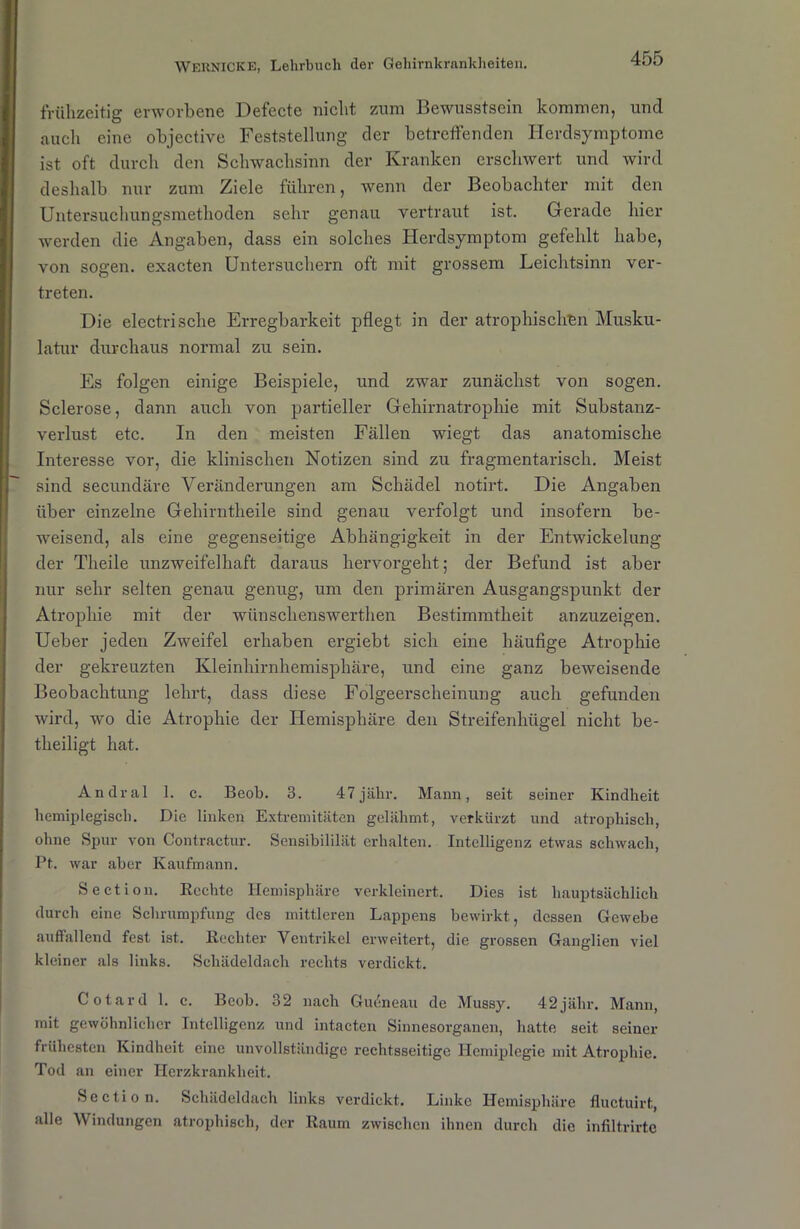 frühzeitig erworbene Defecte nicht zum Bewusstsein kommen, und auch eine objective Feststellung der betreffenden Herdsymptome ist oft durch den Schwachsinn der Kranken erschwert und wird deshalb nur zum Ziele führen, wenn der Beobachter mit den Untersuchungsmethoden sehr genau vertraut ist. Gerade hier werden die Angaben, dass ein solches Herdsymptom gefehlt habe, von sogen, exacten Untersuchern oft mit grossem Leichtsinn ver- treten. Die electrische Erregbarkeit pflegt in der atrophischen Musku- latur durchaus normal zu sein. Es folgen einige Beispiele, und zwar zunächst von sogen. Sclerose, dann auch von partieller Gehirnatrophie mit Substauz- verlust etc. In den meisten Fällen wiegt das anatomische Interesse vor, die klinischen Notizen sind zu fragmentarisch. Meist sind secundäre Veränderungen am Schädel notirt. Die Angaben über einzelne Gehirntheile sind genau verfolgt und insofern be- weisend, als eine gegenseitige Abhängigkeit in der Entwickelung der Theile unzweifelhaft daraus hervorgeht; der Befund ist aber nur sehr selten genau genug, um den primären Ausgangspunkt der Atrophie mit der wünschenswerthen Bestimmtheit anzuzeigen. Ueber jeden Zweifel erhaben ergiebt sich eine häufige Atrophie der gekreuzten Kleinhirnhemisphäre, und eine ganz beweisende Beobachtung lehrt, dass diese Folgeerscheinung auch gefunden wird, wo die Atrophie der Hemisphäre den Streifenhügel nicht be- theiligt hat. Andral 1. c. Beob. 3. 47 jähr. Mann, seit seiner Kindheit hemiplegisch. Die linken Extremitäten gelähmt, verkürzt und atrophisch, ohne Spur von Contractur. Sensibililät erhalten. Intelligenz etwas schwach, Pt. war aber Kaufmann. Section. Rechte Hemisphäre verkleinert. Dies ist hauptsächlich durch eine Schrumpfung des mittleren Lappens bewirkt, dessen Gewebe auffallend fest ist. Rechter Ventrikel erweitert, die grossen Ganglien viel kleiner als links. Schädeldach rechts verdickt. Cotard 1. c. Beob. 32 nach Gudneau de Mussy. 42jähr. Mann, mit gewöhnlicher Intelligenz und intacten Sinnesorganen, hatte seit seiner frühesten Kindheit eine unvollständige rechtsseitige Hemiplegie mit Atrophie. Tod an einer Herzkrankheit. Section. Schädeldach links verdickt. Linke Hemisphäre fluctuirt, alle AV indungen atrophisch, der Raum zwischen ihnen durch die infiltrirte