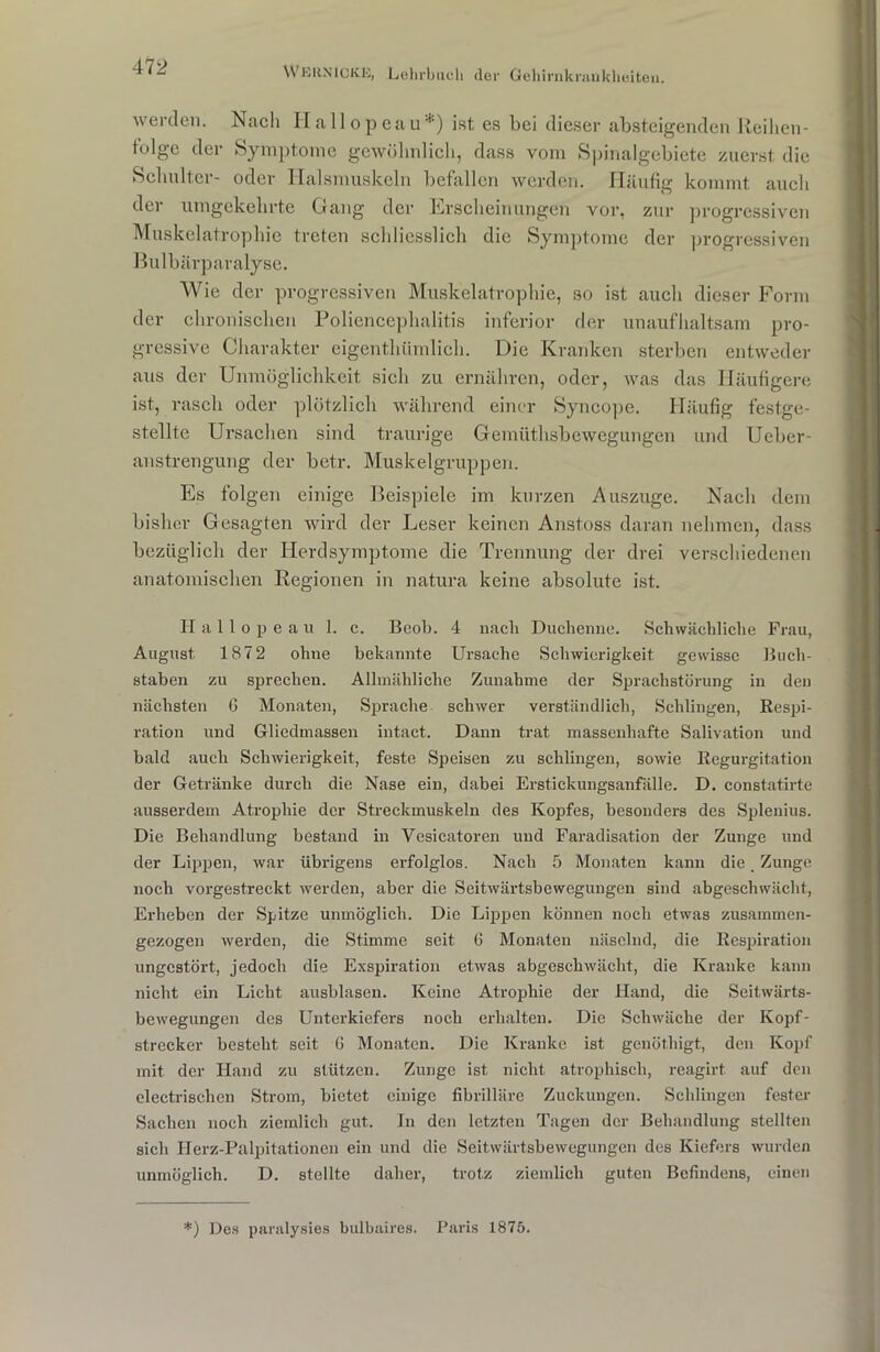 werden. Nach Hallopeau*) ist es bei dieser absteigenden Reihen* tcdge der Symptome gewöhnlich, dass vom Spinalgebiete zuerst die Schulter- oder Halsmuskeln befallen werden. Häufig kommt auch der umgekehrte Gang der Erscheinungen vor, zur progressiven Muskelatrophie treten schliesslich die Symptome der progressiven Bulbärparalyse. Wie der progressiven Muskelatrophie, so ist auch dieser Form der chronischen Poliencephalitis inferior der unaufhaltsam pro- gressive Charakter eigenthümlich. Die Kranken sterben entweder aus der Unmöglichkeit sich zu ernähren, oder, was das Häufigere ist, rasch oder plötzlich während einer Syncope. Häufig festge- stellte Ursachen sind traurige Gemüthsbewegungen und Ueber- anstrengung der betr. Muskelgruppen. Es folgen einige Beispiele im kurzen Auszuge. Nach dem bisher Gesagten wird der Leser keinen Anstoss daran nehmen, dass bezüglich der Ilevdsymptome die Trennung der drei verschiedenen anatomischen Regionen in natura keine absolute ist. Hallopea u 1. c. Beob. 4 nach Duchenne. Schwächliche Frau, August 1872 ohne bekannte Ursache Schwierigkeit gewisse Buch- staben zu sprechen. Allmähliche Zunahme der Sprachstörung in den nächsten 6 Monaten, Sprache schwer verständlich, Schlingen, Respi- ration und Gliedmassen intact. Dann trat massenhafte Salivation und bald auch Schwierigkeit, feste Speisen zu schlingen, sowie Regurgitation der Getränke durch die Nase ein, dabei Erstickungsanfälle. D. constatirte ausserdem Atrophie der Streckmuskeln des Kopfes, besonders des Splenius. Die Behandlung bestand in Vesicatoren und Faradisation der Zunge und der Lippen, war übrigens erfolglos. Nach 5 Monaten kann die Zunge noch vorgestreckt werden, aber die Seitwärtsbewegungen sind abgeschwächt, Erheben der Spitze unmöglich. Die Lippen können noch etwas zusammen- gezogen werden, die Stimme seit 6 Monaten näselnd, die Respiration ungestört, jedoch die Exspiration etwas abgeschwächt, die Kranke kann nicht ein Licht ausblasen. Keine Atrophie der Hand, die Seitwärts- bewegungen des Unterkiefers noch erhalten. Die Schwäche der Kopf- strecker besteht seit G Monaten. Die Kranke ist genöthigt, den Kopf mit der Hand zu stützen. Zunge ist nicht atrophisch, reagirt auf den electrischen Strom, bietet einige fibrilläre Zuckungen. Schlingen fester Sachen noch ziemlich gut. In den letzten Tagen der Behandlung stellten sich Herz-Palpitationen ein und die Seitwärtsbewegungen des Kiefers wurden unmöglich. D. stellte daher, trotz ziemlich guten Befindens, einen *) Des paralysies bulbaires. Paris 1875.