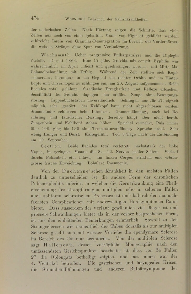 der motorischen Zellen. Nach Härtung zeigen die Schnitte, dass viele Zellen nur noch von einer geballten Masse von Pigment gebildet werden, zahlreiche Inseln von Granular-Desintegration im Bereich der Vorderhörner die weissen Stränge ohne Spur von Veränderung. Wachsmuth, Ueber progressive Bulbärparalyse und die Diplegia facialis. Dorpat 18(J4. Eine 17 jähr. Gravida mit constit. Syphilis war wahrscheinlich im April inficirt und geschwängert worden, seit Mitte Mai Calomelbehandlung mit Erfolg. Während der Zeit stellten sich Kopf- schmerzen , besonders in der Gegend der rechten Orbita und im Hinter- kopfe und Unvermögen zu schlingen ein, am 20. August aufgenommen. Beide Faciales total gelähmt, faradische Erregbarkeit und Reflexe erloschen, Sensibilität des Gesichts dagegen eher erhöht. Zunge ohne Bewegungs- störung. Lippenbuchstaben unverständlich. Schlingen nur für Flüssigkeit möglich, sehr gestört, der Kehlkopf kann nicht abgeschlossen werden. Stimmbänder scliliessen beim Intoniren. Gaumenlähmung, auch bei Be- rührung und faradisclier Reizung, derselbe hängt aber nicht herab. Zungenbein und Kehlkopf stehen höher. Speichel vermehrt, Puls immer über 100, ging bis 130 ohne Temperaturerhöhung. Sprache nasal. Sehr wenig Hunger und Durst. Kältegefühl. Tod 3 Tage nach der Entbindung am 19. September. Section. Beide Faciales total verfettet, nächststark der linke Vagus, in geringem Maasse die 8. —12. Nerven beider Seiten. Verlauf durchs Felsenbein etc. iutact, Im linken Corpus striatum eine erbsen- grosse frische Erweichung. Lobuläre Pneumonie. Von der Duchenne’sehen Krankheit in den meisten Fällen deutlich zu unterscheiden ist die andere Form der chronischen Poliencephalitis inferior, in welcher die Kernerkrankung eine Theil- erscheinung des strangförmigen, multiplen oder in seltenen Fällen auch solitären sclerotisclien Processes ist und dadurch den mannich- fachsten Complicationen mit anderweitigen Herdsymptomen Raum bietet. Dass ausserdem der Verlauf gewöhnlich viel länger ist und grössere Schwankungen bietet als in der vorher besprochenen Form, ist aus den einleitenden Bemerkungen erinnerlich. Sowohl zu den Strangselcrosen wie namentlich der Tabes dorsalis als zur multiplen Selerose gesellt sich mit grosser Vorliebe die ependymäre Sclerose im Bereich des Calamus scriptorius. Von der multiplen Sclerose sagt Ilallopeau, dessen vorzügliche Monographie nach den umfassendsten Gesichtspunkten bearbeitet ist, dass von 34 Fällen 27 die Oblongata betheiligt zeigten, und fast immer war der 4. Ventrikel betroffen. Die gastrischen und laryngealen Krisen, die Stimmbandlähmungen und anderen Bulbärsymptome der