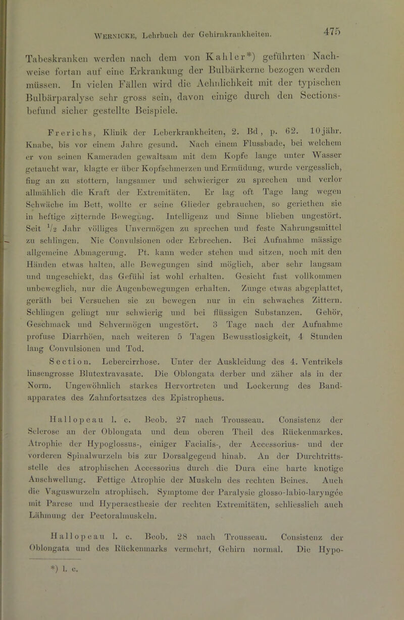 Tabeskranken werden nach dem von Kahler*) geführten Nach- weise fortan auf eine Erkrankung der Bulbärkerne bezogen werden müssen. In vielen Fällen wird die Aelmlichkeit mit der typischen Bulbärparalyse sehr gross sein, davon einige durch den Sections- befund sicher gestellte Beispiele. Freriohs, Klinik der Leberkrankheiten, 2. Bd, p. 32. 1 Ojii.hr. Knabe, bis vor einem Jahre gesund. Nach einem Flussbade, bei welchem er von seinen Kameraden gewaltsam mit dem Kopfe lange unter Wasser getaucht war, klagte er über Kopfschmerzen und Ermüdung, wurde vergesslich, fing an zu stottern, langsamer und schwieriger zu sprechen und verlor allmählich die Kraft der Extremitäten. Er lag oft Tage lang wegen Schwäche im Bett, wollte er seine Glieder gebrauchen, so geriethen sie in heftige zitternde Bewegung. Intelligenz und Sinne blieben ungestört. Seit V2 Jahr völliges Unvermögen zu sprechen und feste Nahrungsmittel zu schlingen. Nie Convulsionen oder Erbrechen. Bei Aufnahme massige allgemeine Abmagerung. Pt. kann weder stehen und sitzen, noch mit den Händen etwas halten, alle Bewegungen sind möglich, aber sehr langsam und ungeschickt, das Gefühl ist wohl erhalten. Gesicht fast vollkommen unbeweglich, nur die Augenbewegungen erhalten. Zunge etwas abgeplattet, gerätli bei Versuchen sie zu bewegen nur in ein schwaches Zittern. Schlingen gelingt nur schwierig und bei flüssigen Substanzen. Gehör, Geschmack und Sehvermögen ungestört. 3 Tage nach der Aufnahme profuse Diarrhöen, nach weiteren 5 Tagen Bewusstlosigkeit, 4 Stunden lang Convulsionen und Tod. Sectiou. Lebercirrhose. Unter der Auskleidung des 4. Ventrikels linsengrosse Blutextravasate. Die Oblongata derber und zäher als in der Norm. Ungewöhnlich starkes Hervortreten und Lockerung des Band- apparates des Zahnfortsatzes des Epistropheus. Ilallopeau 1. c. Bcob. 27 nach Trousseau. Consistenz der Sclerose an der Oblongata und dem oberen Theil des Rückenmarkes. Atrophie der Hypoglossus-, einiger Facialis-, der Accessorius- und der vorderen Spinalwurzeln bis zur Dorsalgegend hinab. Au der Durchtritts- stelle des atrophischen Accessorius durch die Dura eine harte knotige Anschwellung. Fettige Atrophie der Muskeln des rechten Beines. Auch die Vaguswurzeln atrophisch. Symptome der Paralysic glosso-labio-laryngee mit Parese und Hyperaesthesie der rechten Extremitäten, schliesslich auch Lähmung der Pectoralmuskeln. Ilallopeau 1. c. Beob. 28 nach Trousseau. Consistenz der Oblongata und des Rückenmarks vermehrt, Gehirn normal. Die Ilypo-