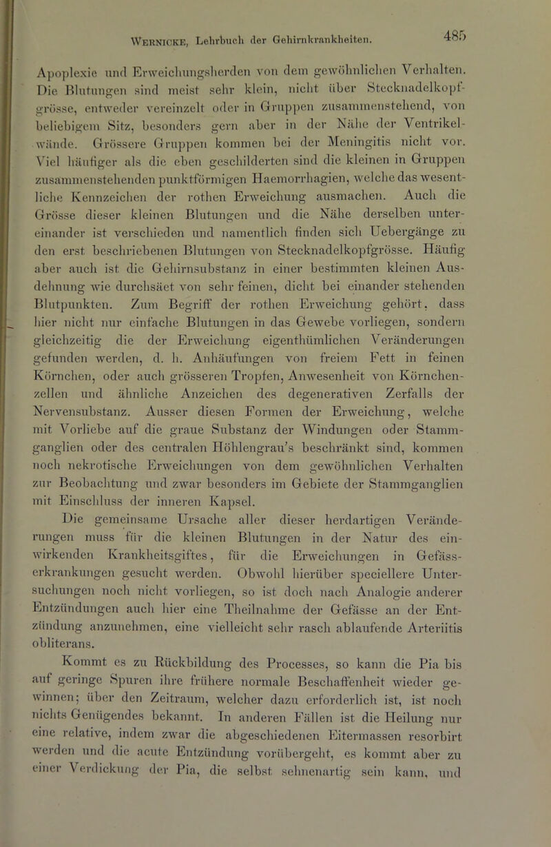 Apoplexie und Erweichungsherden von dem gewöhnlichen Verhalten. Die Blutungen sind meist sehr klein, nicht über Stecknadelkopf- grösse, entweder vereinzelt oder in Gruppen zusanunensteliend, von beliebigem Sitz, besonders gern aber in der Nähe der Ventrikel- wände. Grössere Gruppen kommen bei der Meningitis nicht vor. Viel häutiger als die eben geschilderten sind die kleinen in Gruppen zusämmenstehenden punktförmigen Haemorrhagien, welche das wesent- liche Kennzeichen der rothen Erweichung ausmachen. Auch die Grösse dieser kleinen Blutungen und die Nähe derselben unter- einander ist verschieden und namentlich finden sich Uebergänge zu den erst beschriebenen Blutungen von Stecknadelkopfgrösse. Häufig aber auch ist die Gehirnsubstanz in einer bestimmten kleinen Aus- dehnung wie durchsäet von sehr feinen, dicht bei einander stehenden Blutpunkten. Zum Begriff der rothen Erweichung gehört, dass hier nicht nur einfache Blutungen in das Gewebe vorliegen, sondern gleichzeitig die der Erweichung eigenthümlichen Veränderungen gefunden werden, d. h. Anhäufungen von freiem Fett in feinen Körnchen, oder auch grösseren Tropfen, Anwesenheit von Kürnchen- zellen und ähnliche Anzeichen des degenerativen Zerfalls der Nervensubstanz. Ausser diesen Formen der Erweichung, welche mit Vorliebe auf die graue Substanz der Windungen oder Stamm- ganglien oder des centralen Höhlengrau’s beschränkt sind, kommen noch nekrotische Erweichungen von dem gewöhnlichen Verhalten zur Beobachtung und zwar besonders im Gebiete der Stammganglien mit Einschluss der inneren Kapsel. Die gemeinsame Ursache aller dieser herdartigen Verände- rungen muss für die kleinen Blutungen in der Natur des ein- wirkenden Krankheitsgiftes, für die Erweichungen in Gefäss- crkrankungen gesucht werden. Obwohl hierüber speciellere Unter- suchungen noch nicht vorliegen, so ist doch nach Analogie anderer Entzündungen auch hier eine Thcilnahme der Gefässe an der Ent- zündung anzunehmen, eine vielleicht sehr rasch ablaufende Arteriitis obliterans. Kommt es zu Rückbildung des Processes, so kann die Pia bis auf geringe Spuren ihre frühere normale Beschaffenheit wieder ge- winnen; über den Zeitraum, welcher dazu erforderlich ist, ist noch nichts Genügendes bekannt. In anderen Fällen ist die Heilung nur eine relative, indem zwar die abgeschiedenen Eitermassen resorbirt. werden und die acute Entzündung vorübergeht, es kommt aber zu einer Verdickung der Pia, die selbst sehnenartig sein kann, und