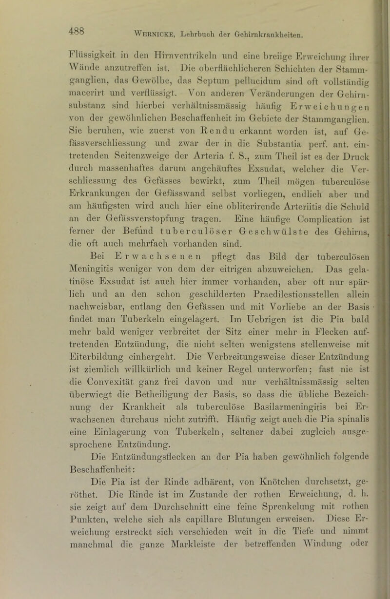 Flüssigkeit, in den Hirnventrikeln und eine breiige Erweichung ihrer Wände anzutreffen ist. Die oberflächlicheren Schichten der Stamm- ganglien, das Gewölbe, das Septum pellucidum sind oft vollständig macerirt. und verflüssigt. Von anderen Veränderungen der Gehirn- substanz sind hierbei verhältnissmässig häufig Erweic hungen von der gewöhnlichen Beschaffenheit im Gebiete der Stammganglien. Sie beruhen, wie zuerst von Rendu erkannt worden ist, auf Ge- fässverschliessung und zwar der in die Substantia perf. ant. ein- tretenden Seitenzweige der Arteria f. S., zum Theil ist es der Druck durch massenhaftes darum angehäuftes Exsudat, welcher die Ver- schliessung des Gefässes bewirkt, zum Theil mögen tuberculöse Erkrankungen der Gefässwand selbst vorliegen, endlich aber und am häufigsten wird auch hier eine obliterirende Arteriitis die Schuld an der Gefässverstopfung tragen. Eine häufige Complication ist ferner der Befund tuberculöser Geschwülste des Gehirns, die oft auch mehrfach vorhanden sind. Bei E r w achsenen pflegt das Bild der tuberculösen Meningitis weniger von dem der eitrigen abzuweichen. Das gela- tinöse Exsudat ist auch hier immer vorhanden, aber oft nur spär- lich und an den schon geschilderten Praedilestionsstellen allein nachweisbar, entlang den Gefässen und mit Vorliebe an der Basis findet man Tuberkeln eingelagert. Im Uebrigen ist die Pia bald mehr bald weniger verbreitet der Sitz einer mehr in Flecken auf- tretenden Entzündung, die nicht selten wenigstens stellenweise mit Eiterbildung einhergeht. Die Verbreitungsweise dieser Entzündung ist ziemlich willkürlich und keiner Regel unterworfen; fast nie ist die Convexität ganz frei davon und nur verhältnissmässig selten überwiegt die Betheiligung der Basis, so dass die übliche Bezeich- nung der Krankheit als tuberculöse Basilarmeningitis bei Er- wachsenen durchaus nicht zutrifft. Häufig zeigt auch die Pia spinalis eine Einlagerung von Tuberkeln, seltener dabei zugleich ausge- sprochene Entzündung. Die Entzündungsflecken an der Pia haben gewöhnlich folgende Beschaffenheit: Die Pia ist der Rinde adhärent, von Knötchen durchsetzt, ge- röthet. Die Rinde ist im Zustande der rot.hen Erweichung, d. h. sie zeigt auf dem Durchschnitt eine feine Sprenkelung mit rothen Punkten, welche sich als capillare Blutungen erweisen. Diese Er- weichung erstreckt sich verschieden weit in die Tiefe und nimmt manchmal die ganze Markleiste der betreffenden V indung oder