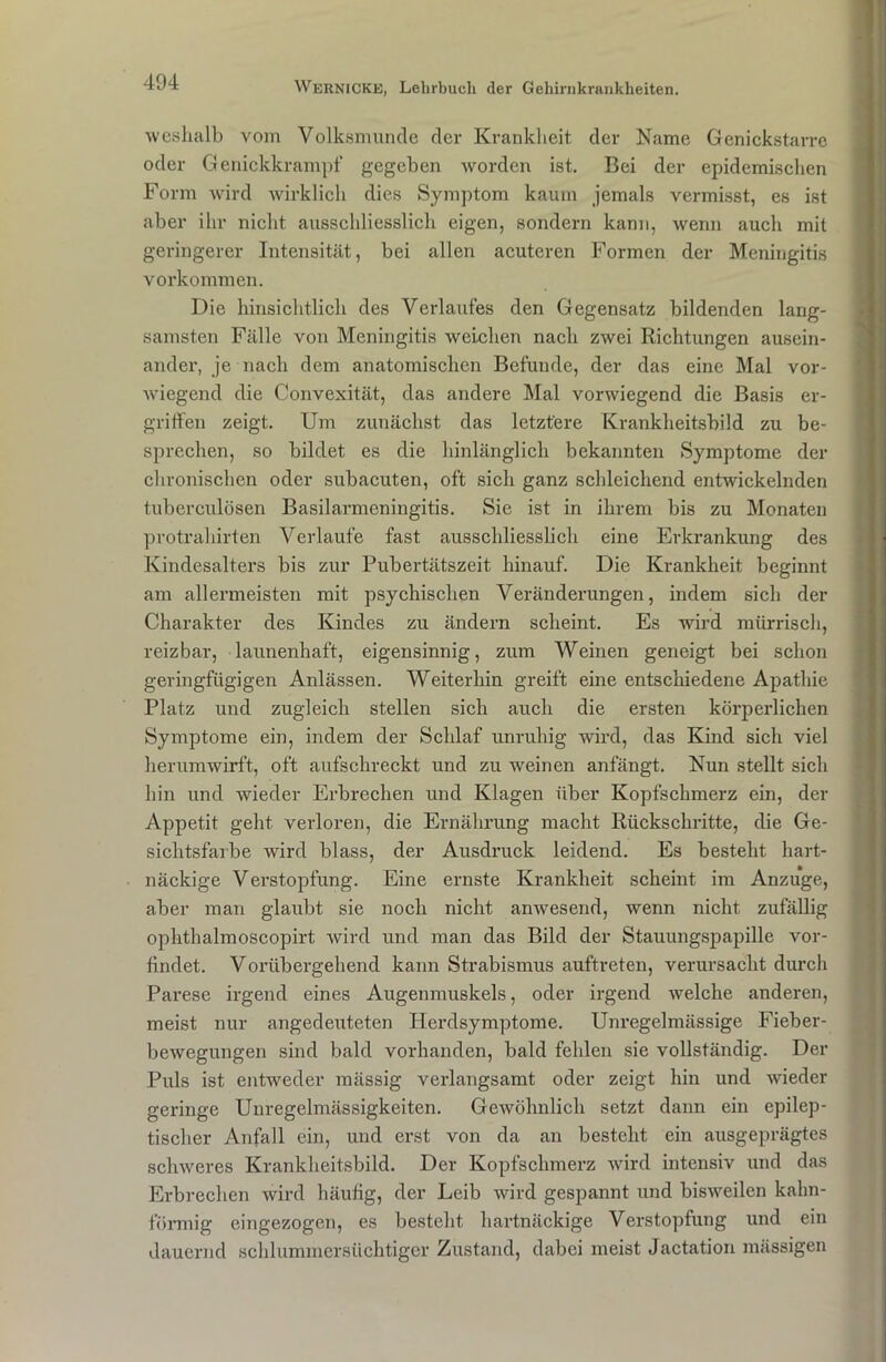 weshalb vom Volksmunde der Krankheit der Name Genickstarre oder Genickkrampf gegeben worden ist. Bei der epidemischen Form wird wirklich dies Symptom kaum jemals vermisst, es ist aber ihr nicht ausschliesslich eigen, sondern kann, wenn auch mit geringerer Intensität, bei allen acuteren Formen der Meningitis Vorkommen. Die hinsichtlich des Verlaufes den Gegensatz bildenden lang- samsten Fälle von Meningitis weichen nach zwei Richtungen ausein- ander, je nach dem anatomischen Befunde, der das eine Mal vor- wiegend die Convexität, das andere Mal vorwiegend die Basis er- griffen zeigt. Um zunächst das letztere Krankheitsbild zu be- sprechen, so bildet es die hinlänglich bekannten Symptome der chronischen oder subacuten, oft sich ganz schleichend entwickelnden tuberculösen Basilarmeningitis. Sie ist in ihrem bis zu Monaten protrahirten Verlaufe fast ausschliesslich eine Erkrankung des Kindesalters bis zur Pubertätszeit hinauf. Die Krankheit beginnt am allermeisten mit psychischen Veränderungen, indem sich der Charakter des Kindes zu ändern scheint. Es wird mürrisch, reizbar, launenhaft, eigensinnig, zum Weinen geneigt bei schon geringfügigen Anlässen. Weiterhin greift eine entschiedene Apathie Platz und zugleich stellen sich auch die ersten körperlichen Symptome ein, indem der Schlaf unruhig wird, das Kind sich viel herumwirft, oft aufschreckt und zu weinen anfängt. Nun stellt sich hin und wieder Erbrechen und Klagen über Kopfschmerz ein, der Appetit geht verloren, die Ernährung macht Rückschritte, die Ge- sichtsfarbe wird blass, der Ausdruck leidend. Es besteht hart- näckige Verstopfung. Eine ernste Krankheit scheint im Anzuge, aber man glaubt sie noch nicht anwesend, wenn nicht zufällig ophthalmoscopirt wird und man das Bild der Stauungspapille vor- findet. Vorübergehend kann Strabismus auftreten, verursacht durch Parese irgend eines Augenmuskels, oder irgend welche anderen, meist nur angedeuteten Herdsymptome. Unregelmässige Fieber- bewegungen sind bald vorhanden, bald fehlen sie vollständig. Der Puls ist entweder mässig verlangsamt oder zeigt hin und wieder geringe Unregelmässigkeiten. Gewöhnlich setzt dann ein epilep- tischer Anfall ein, und erst von da an besteht ein ausgeprägtes schweres Krankheitsbild. Der Kopfschmerz wird intensiv und das Erbrechen wird häufig, der Leib wird gespannt und bisweilen kahn- förmig eingezogen, es besteht hartnäckige Verstopfung und ein dauernd schlummersüchtiger Zustand, dabei meist Jactation mässigen