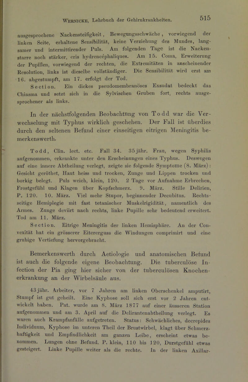 ausgesprochene Nackensteifigkeit , Bewegungsschwäche , vorwiegend der linken Seite, erhaltene Sensibilität, keine Verziehung des Mundes, lang- samer und intermittirender Puls. Am folgenden Tage ist die Nacken- starre noch stärker, cris hydrencephaliques. Am 15. Coma, Erweiterung der Pupillen, vorwiegend der rechten, die Extremitäten in anscheinender Resolution, links ist dieselbe vollständiger. Die Sensibilität wird erst am 16. abgestumpft, am 17. erfolgt der Tod. Section. Ein dickes pseudomembranöses Exsudat bedeckt das Chiasma und setzt sich in die Sylvischen Gruben fort, rechts ausge- sprochener als links. In der nächstfolgenden Beobachtung von Todd war die Ver- wechselung mit Typhus wirklich geschehen. Der Fall ist überdies durch den seltenen Befund einer einseitigen eitrigen Meningitis be- merkenswerth. Todd, Clin. lect. etc. Fall 34. 35jähr. Frau, wegen Syphilis aufgenommen, erkrankte unter den Erscheinungen eines Typhus. Deswegen auf eine innere Abtlieilung verlegt, zeigte sie folgende Symptome (8. März): Gesiebt geröthet, Haut heiss und trocken, Zunge und Lippen trocken und borkig belegt. Puls weich, klein, 120. 2 Tage vor Aufnahme Erbrechen, Frostgefühl und Klagen über Kopfschmerz. 9. März. Stille Delirien, P. 120. 10. März. Viel mehr Stupor, beginnender Decubitus. Rechts- seitige Hemiplegie mit fast tetanischer Muskelrigidität, namentlich des Armes. Zunge deviirt nach rechts, linke Pupille sehr bedeutend erweitert. Tod am 11. März. Section. Eitrige Meningitis der linken Hemisphäre. An der Con- vexität hat ein grösserer Eitererguss die Windungen comprimirt. und eine grubige Vertiefung hervorgebracht. Bemerkenswerth durch Aetiologie und anatomischen Befund ist auch die folgende eigene Beobachtung. Die tuberculöse In- fection der Pia ging hier sicher von der tuberculösen Knochen- erkrankung an der Wirbelsäule aus. 43jähr. Arbeiter, vor 7 Jahren am linken Oberschenkel amputirt, Stumpf ist gut geheilt. Eine Kyphose soll sich erst vor 2 Jahren ent- wickelt haben. Pat. wurde am 8. März 1877 auf einer äusseren Station aufgenommen und am 3. April auf die Delirantenabtheilung verlegt. Es waren auch Krampfanfälle aufgetreten. Status: Schwächliches, decrepides Individuum, Kyphose im unteren Theil der Brustwirbel, klagt über Schmerz- haftigkeit und Empfindlichkeit am ganzen Leibe, erscheint etwas be- nommen. Lungen ohne Befund. P. klein, 110 bis 120, Durstgefühl etwas gesteigert. Linke Pupille weiter als die rechte. In der linken Axillar-