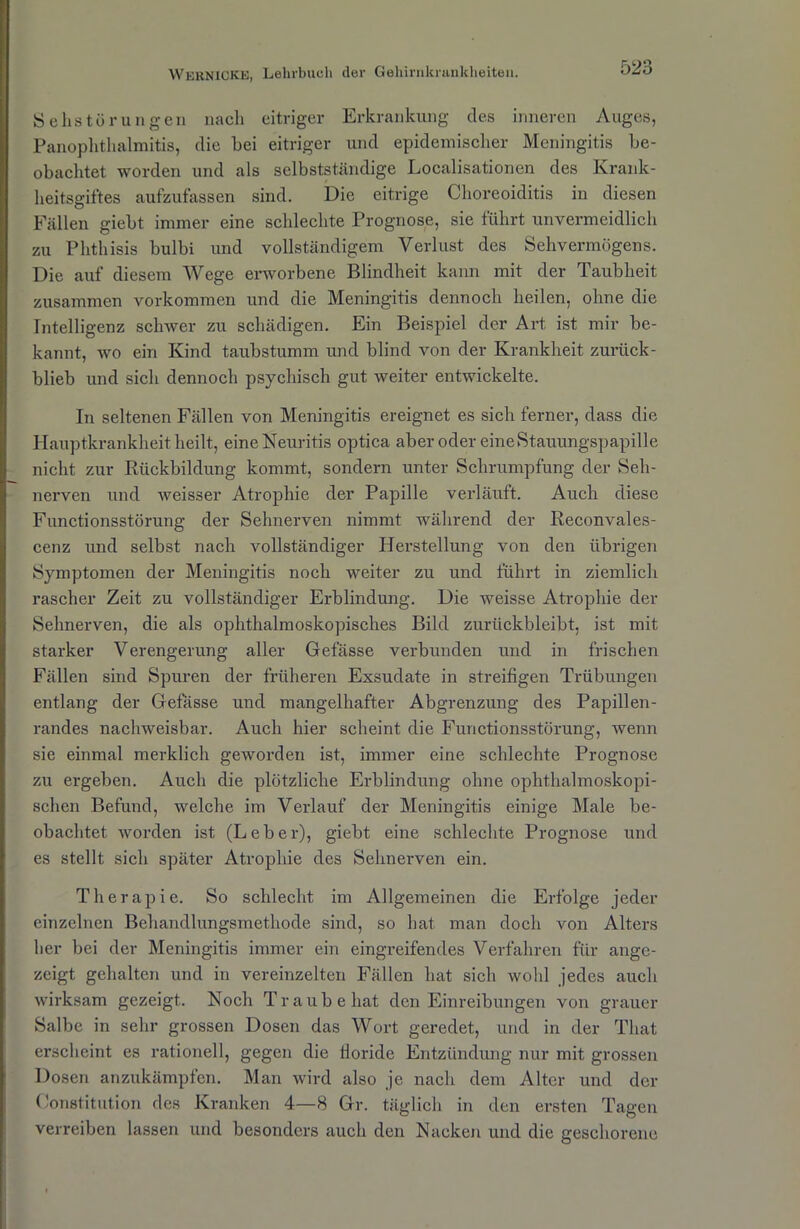 Sehstörungen nach eitriger Erkrankung des inneren Auges, Panophthalmitis, die hei eitriger und epidemischer Meningitis be- obachtet worden und als selbstständige Localisationen des Krank- heitsgiftes aufzufassen sind. Die eitrige Choreoiditis in diesen Fällen giebt immer eine schlechte Prognose, sie führt unvermeidlich zu Phthisis bulbi und vollständigem Verlust des Sehvermögens. Die auf diesem Wege erworbene Blindheit kann mit der Taubheit zusammen Vorkommen und die Meningitis dennoch heilen, ohne die Intelligenz schwer zu schädigen. Ein Beispiel der Art ist mir be- kannt, wo ein Kind taubstumm und blind von der Krankheit zurück- blieb und sich dennoch psychisch gut weiter entwickelte. In seltenen Fällen von Meningitis ereignet es sich ferner, dass die Hauptkrankheit heilt, eine Neuritis optica aber oder eine Stauungspapille nicht zur Rückbildung kommt, sondern unter Schrumpfung der Seh- nerven und weisser Atrophie der Papille verläuft. Auch diese Functionsstörung der Sehnerven nimmt während der Reconvales- cenz und selbst nach vollständiger Herstellung von den übrigen Symptomen der Meningitis noch weiter zu und führt in ziemlich rascher Zeit zu vollständiger Erblindung. Die Aveisse Atrophie der Sehnerven, die als ophthalmoskopisches Bild zurückbleibt, ist mit starker Verengerung aller Gefässe verbunden und in frischen Fällen sind Spuren der früheren Exsudate in streifigen Trübungen entlang der Gefasse und mangelhafter Abgrenzung des Papillen- randes nachweisbar. Auch hier scheint die Functionsstörung, wenn sie einmal merklich geworden ist, immer eine schlechte Prognose zu ergeben. Auch die plötzliche Erblindung ohne ophthalmoskopi- schen Befund, welche im Verlauf der Meningitis einige Male be- obachtet worden ist (Leber), giebt eine schlechte Prognose und es stellt sich später Atrophie des Sehnerven ein. Therapie. So schlecht im Allgemeinen die Erfolge jeder einzelnen Behandlungsmethode sind, so hat man doch von Alters her bei der Meningitis immer ein eingreifendes Verfahren für ange- zcigt gehalten und in vereinzelten Fällen hat sich wohl jedes auch wirksam gezeigt. Noch Traube hat den Einreibungen von grauer Salbe in sehr grossen Dosen das Wort geredet, und in der Tliat erscheint es rationell, gegen die Horide Entzündung nur mit grossen Dosen anzukämpfen. Man wird also je nach dem Alter und der Constitution des Kranken 4—8 Gr. täglich in den ersten Tagen verreiben lassen und besonders auch den Nacken und die geschorene