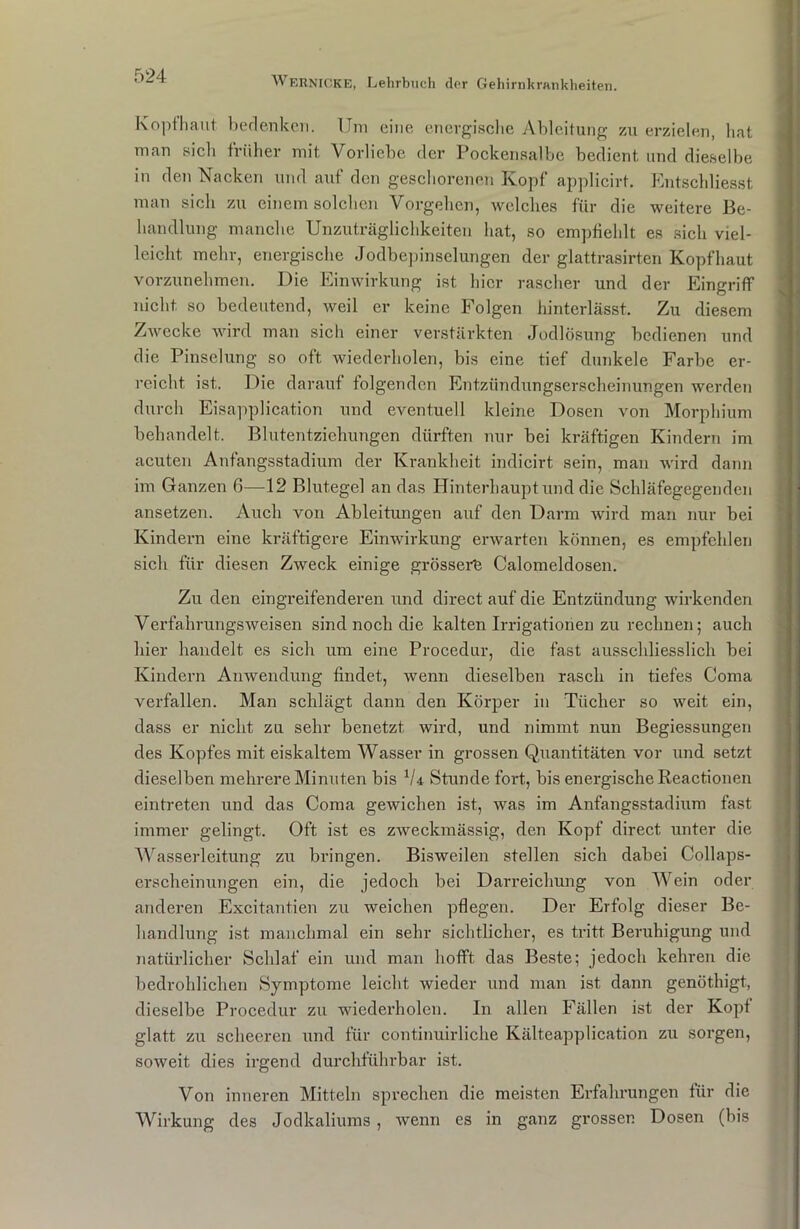 Kopfhaut bedenken. Um eine energische Ableitung zu erzielen, hat man sicli früher mit Vorliebe der Pockensalbe bedient und dieselbe in den Nacken und auf den geschorenen Kopf applicirt. Entschliesst man sich zu einem solchen Vorgehen, welches für die weitere Be- handlung manche Unzuträglichkeiten hat, so empfiehlt es sich viel- leicht, mehr, energische Jodbepinselungen der glattrasirten Kopfhaut vorzunehmen. Die Einwirkung ist hier rascher und der Eingriff nicht so bedeutend, weil er keine Folgen hinterlässt. Zu diesem Zwecke wird man sich einer verstärkten Jodlösung bedienen und die Pinselung so oft wiederholen, bis eine tief dunkele Farbe er- reicht ist. Die darauf folgenden Entzündungserscheinungen werden durch Eisapplication und eventuell kleine Dosen von Morphium behandelt. Blutentziehungen dürften nur bei kräftigen Kindern im acuten Anfangsstadium der Krankheit indicirt sein, man wird dann im Ganzen 0—12 Blutegel an das Hinterhaupt und die Schläfegegenden ansetzen. Auch von Ableitungen auf den Darm wird man nur bei Kindern eine kräftigere Einwirkung erwarten können, es empfehlen sich für diesen Zweck einige grössere Calomeldosen. Zu den eingreifenderen und direct auf die Entzündung wirkenden Verfahrungsweisen sind noch die kalten Irrigationen zu rechnen; auch hier handelt es sich um eine Procedur, die fast ausschliesslich bei Kindern Anwendung findet, wenn dieselben rasch in tiefes Coma verfallen. Man schlägt dann den Körper in Tücher so weit ein, dass er nicht zu sehr benetzt wird, und nimmt nun Begiessungen des Kopfes mit eiskaltem Wasser in grossen Quantitäten vor und setzt dieselben mehrere Minuten bis V4 Stunde fort, bis energische Reactionen eintreten und das Coma gewichen ist, was im Anfangsstadium fast immer gelingt. Oft ist es zweckmässig, den Kopf direct unter die Wasserleitung zu bringen. Bisweilen stellen sich dabei Collaps- erscheinungen ein, die jedoch bei Darreichung von Wein oder anderen Excitantien zu weichen pflegen. Der Erfolg dieser Be- handlung ist manchmal ein sehr sichtlicher, es tritt Beruhigung und natürlicher Schlaf ein und man hofft das Beste; jedoch kehren die bedrohlichen Symptome leicht wieder und man ist dann genötlugt, dieselbe Procedur zu wiederholen. In allen Fällen ist der Kopf glatt zu scheeren und für continuirliche Kälteapplication zu sorgen, soweit dies irgend durchführbar ist. Von inneren Mitteln sprechen die meisten Erfahrungen für die Wirkung des Jodkaliums, wenn cs in ganz grosser. Dosen (bis