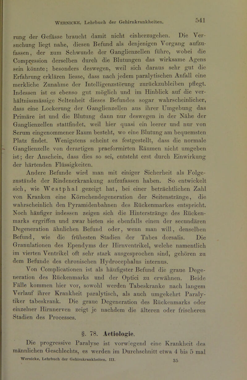 rung der Gefässe braucht damit nicht einherzugehen. Die Ver- suchung liegt nahe, diesen Befund als denjenigen Vorgang aufzu- fassen, der zum Schwunde der Ganglienzellen führe, wobei die Compvession derselben durch die Blutungen das wirksame Agens sein könnte; besonders deswegen, weil sich daraus sehr gut die Erfahrung erklären Hesse, dass nach jedem paralytischen Anfall eine merkliche Zunahme der Intelligenzstörung zurückzubleiben pflegt. Indessen ist es ebenso gut möglich und im Hinblick auf die ver- hältnissmässige Seltenheit dieses Befundes sogar wahrscheinlicher, dass eine Lockerung der Ganglienzellen aus ihrer Umgebung das Primäre ist und die Blutung dann nur deswegen in der Nähe der Ganglienzellen stattfindet, weil hier quasi ein leerer und nur von Serum eingenommener Raum besteht, wo eine Blutung am bequemsten Platz findet. Wenigstens scheint es festgestellt, dass die normale Ganglienzelle von derartigen praeformirten Räumen nicht umgeben ist; der Anschein, dass dies so sei, entsteht erst durch Einwirkung der härtenden Flüssigkeiten. Andere Befunde wird man mit einiger Sicherheit als Folge- zustände der Rindenerki-ankung aufzufassen haben. So entwickelt sich, wie Westphal gezeigt hat, bei einer beträchtlichen Zahl von Kranken eine Körnchendegeneration der Seitenstränge, die wahrscheinlich den Pyramidenbahnen des Rückenmarkes entspricht. Noch häufiger indessen zeigen sich die Hinterstränge des Rücken- marks ergriffen und zwar bieten sie ebenfalls einen der secundären Degeneration ähnlichen Befund oder, wenn man will, denselben Befund, wie die frühesten Stadien der Tabes dorsalis. Die Granulationen des Ependyms der Hirnventrikel, welche namentlich im vierten Ventrikel oft sehr stark ausgesprochen sind, gehören zu dem Befunde des chronischen Hydrocephalus internus. Von Complicationen ist als häufigster Befund die graue Dege- nei-ation des Rückenmarks und der Optici zu erwähnen. Beide Fälle kommen hier vor, sowohl werden Tabeskranke nach langem Verlauf ihrer Krankheit paralytisch, als auch umgekehrt Paraly- tiker tabeski’ank. Die graue Degeneration des Rückenmarks oder einzelner Hirnnerven zeigt je nachdem die älteren oder frischeren Stadien des Processes. §. 78. Aetiologie. Die progressive Paralyse ist vorw:egend eine Krankheit des männlichen Geschlechts, es werden im Durchschnitt etwa 4 bis 5 mal Wernlcke, Lehrbuch der Gehirnkrankheiten. III. o.-.