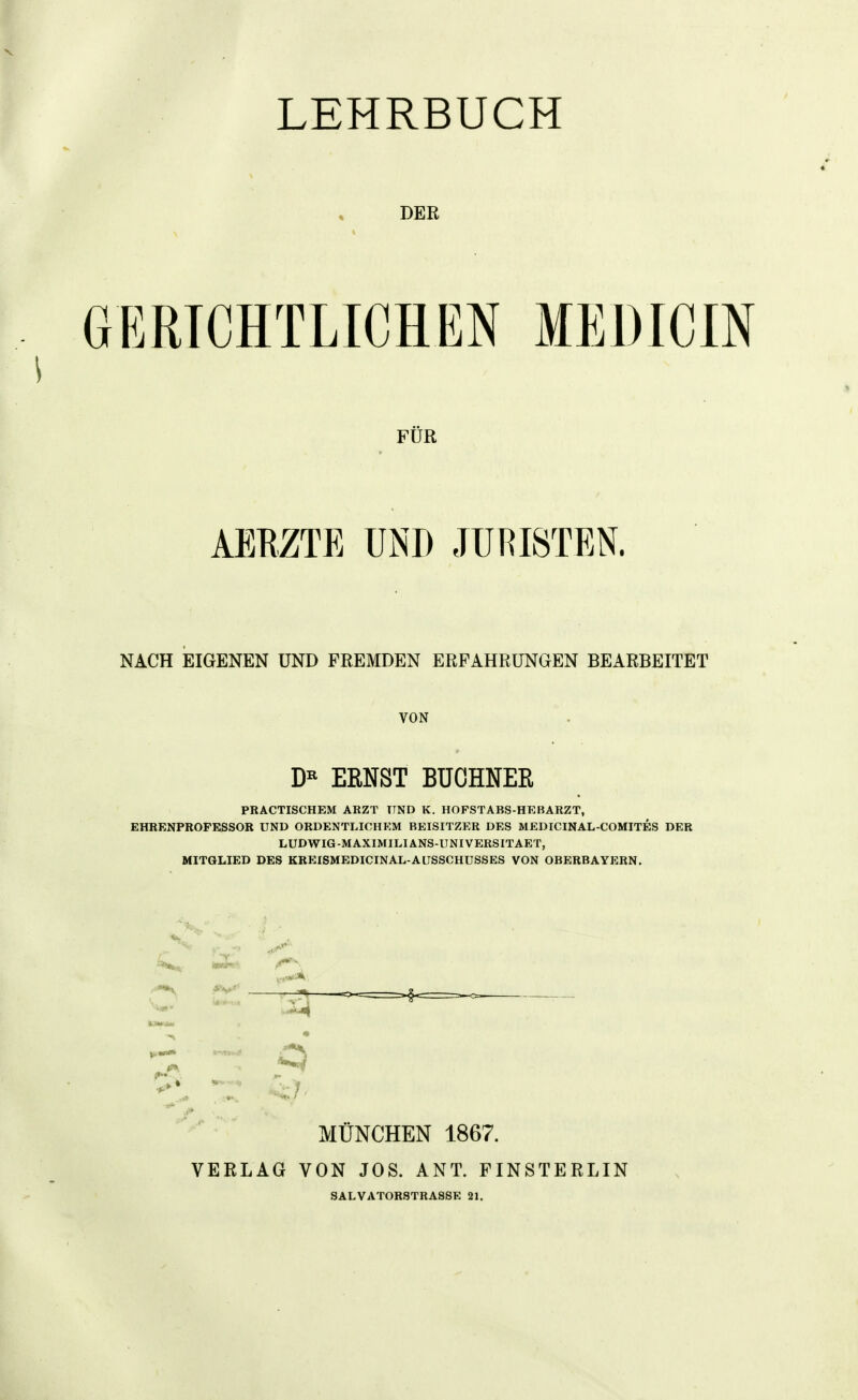 LEHRBUCH DEE GERICHTLICHEN MEDICIN FÜR AEEZTE UND JURISTEN. NACH EIGENEN UND FREMDEN ERFAHRUNGEN BEARBEITET VON ERNST BÜCHNER PRACTISCHEM ARZT UND K. HOFSTABS-HEBARZT, EHRENPROPESSOK UND ORDENTLICHEM BEISITZER DES MEDICINAL-COMITES DER LUDWIG-MAXIMILIANS-IINIVERSITAET, MITGLIED DES KREISMEDICINAL-AUSSCHUSSES VON OBERBAYERN. ^s*^. imStt f*^'^ •4^ T MÜNCHEN 1867. VERLAG VON JOS. ANT. FINSTERLIN SALVATORSTRA88E 21.