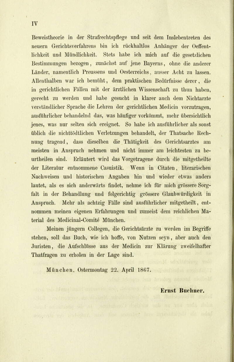 Beweistheorie in der Strafrechtspflege und seit dem Inslebentreten des neuern Gerichtsverfahrens bin ich rückhaltlos Anhänger der Oeffent- lichkeit und Mündlichkeit. Stets habe ich mich auf die gesetzlichen Bestimmungen bezogen, zunächst auf jene Bayerns, ohne die anderer Länder, namentlich Preussens und Oesterreichs, ausser Acbt zu lassen. Allenthalben war ich bemüht, dem praktischen Bedürfnisse derer, die in gerichtlichen Fällen mit der ärztlichen Wissenschaft zu thun haben, gerecht zu werden und habe gesucht in klarer auch dem Nichtarzte verständlicher Sprache die Lehren der gerichtlichen Medicin vorzutragen, ausführlicher behandelnd das, was häufiger vorkömmt, mehr übersichtlich jenes, was nur selten sich ereignet. So habe ich ausführlicher als sonst üblich die nichttödtlichen Verletzungen behandelt, der Thatsache Rech- nung tragend, dass dieselben die Thätigkeit des Gerichtsarztes am meisten in Anspruch nehmen und nicht immer am leichtesten zu be- urtheilen sind. Erläutert wird das Vorgetragene durch die mitgetheilte der Literatur entnommene Casuistik. Wenn in Citaten, literarischen Nachweisen und historischen Angaben hin und wieder etAvas anders lautet, als es sich anderwärts findet, nehme ich für mich grössere Sorg- falt in der Behandlung und folgerichtig grössere Glaubwürdigkeit in Anspruch. Mehr als achtzig Fälle sind ausführlicher mitgetheilt, ent- nommen meinen eigenen Erfahrungen und zumeist dem reichlichen Ma- terial des Medicinal-Comite München. Meinen jüngern Collegen, die Gerichtsärzte zu werden im Begriffe stehen, soll das Buch, wie ich hoffe, von Nutzen seyn, aber auch den Juristen, die Aufschlüsse aus der Medicin zur Klärung zweifelhafter Thatfragen zu erholen in der Lage sind. München, Ostermontag 22. April 1867. Ernst Biicliuer.