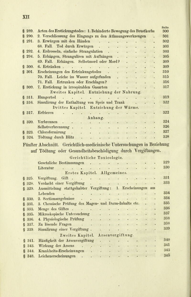 § 289. Arten des Erstickungstodes: 1. Behinderte Bewegung des Brustkorbs § 290. 2. Verschliessung des Eingangs zu den Athmungswerkzeugen § 291. 3. Erwürgen mit den Händen 68. Fall. Tod durch Erwürgen § 292. 4. Erdrosseln, einfache Strangulation § 294. 5. Erhäjigen, Stranguliren mit Aufhängen 69. Fall. Erhängen. Selbstmord oder Mord? § 300. 6. Ertränken § 301. Erscheinungen des Ertrinkungstodes 70. Fall. Leiche im Wasser aufgefunden 71. Fall. Ertrunken oder Erschlagen? § 309. 7. Erstickung in irrespirablen Gasarten Zweites Kapitel. Entziehung der Nahrung. § 311. Hungertod § 316. Simulirung der Enthaltung von Speis und Trank Drittes Kapitel. Entziehung der Wärme. § 317. Erfrieren Anhang. § 320. Verbrennen Selbstverbrennung .... § 323. Chloroformirung . . . . § 324. Tödtung durch Blitz in Beziehung Fünfter Abschnitt. Gerichtlich-medicinische Untersuchungen auf Tödtung oder Gesundheitsbeschädigung durch Vergiftungen. Gerichtliche Toxicologie. Gesetzliche Bestimmungen Literatur Erstes Kapitel. Allgemeines. Vergiftung. Gift Verdacht einer Vergiftung Ausmittelung stattgehabter Vergiftung: 1 Lebenden . 2. Sectionsergebnisse .... 3. Chemische Prüfung des Magen- und Darm- Menge des Giftes Mikroskopische Untersuchung 4. Physiologische Prüfung Zu lösende Fragen .... Simulirung einer Vergiftung . Zweites Kapitel. Arsenverg § 341. Häufigkeit der Arsenvergiftung § 343. Wirkung des Arsens § 344. Krankheits-Erscheinungen § 348. Leichenerscheinungen .... § 325. § 328. § 329. § 330. § 331. § 333. § 335. § 336. § 337. § 339. Erscheinungen am Inhalts etc. iftung. Seite 300 301 302 303 303 305 309 309 310 315 316 317 319 322 322 324 326 327 328 329 330 331 333 334 334 335 336 337 338 338 339 340 341 343 345