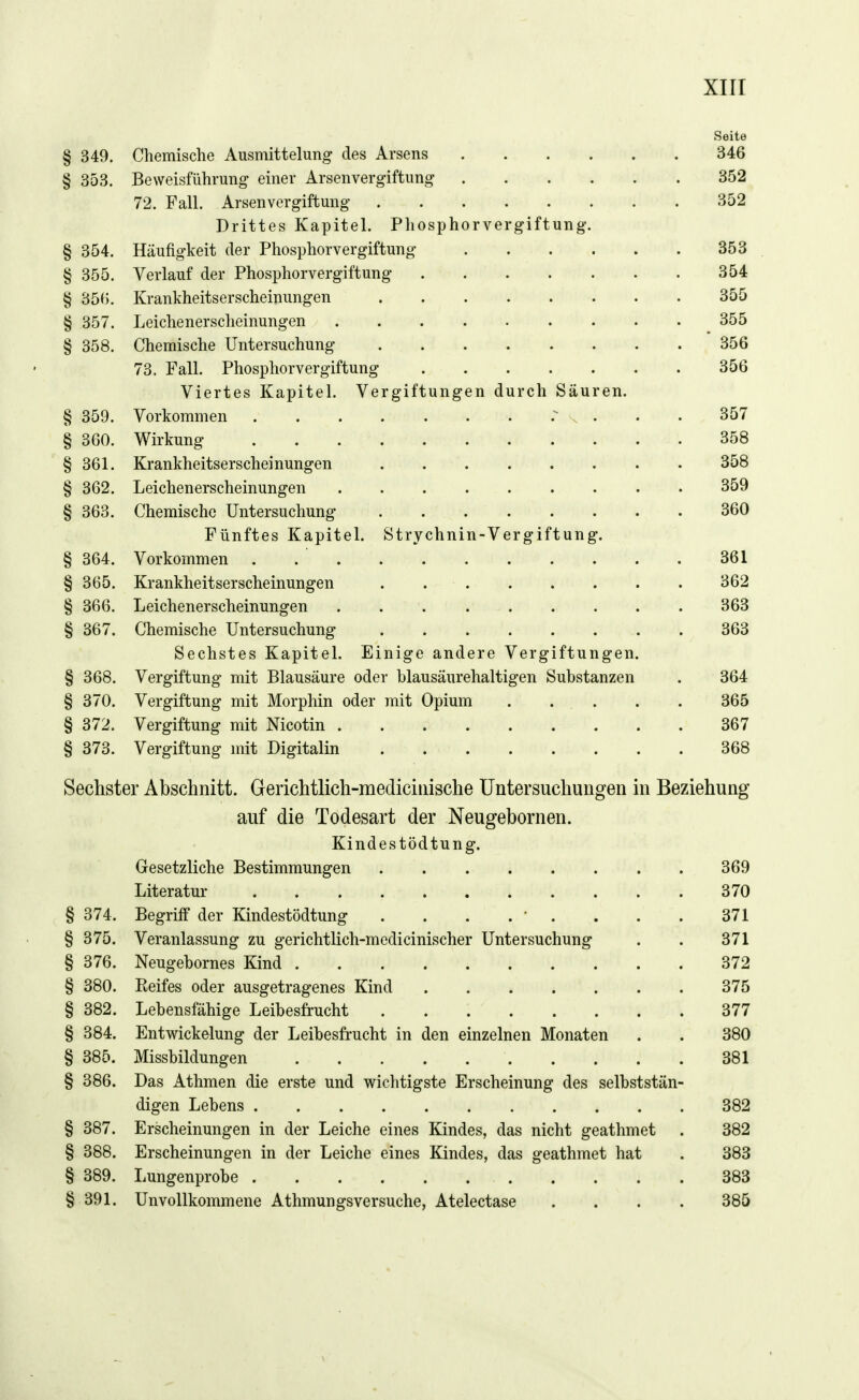 Seite § 349. Chemische Ausmittelung des Arsens 346 § 353. Beweisführung einer Arsenvergiftung 352 72. Fall. Arsenvergiftung 352 Drittes Kapitel. Pliosphorvergiftung. § 354. Häufigkeit der Phosphorvergiftung 353 § 355. Verlauf der Phosphorvergiftung 354 § 35B. Krankheitserscheinungen 355 § 357. Leichenerscheinungen 355 § 358. Chemische Untersuchung 356 73. Fall. Phosphorvergiftung 356 Viertes Kapitel. Vergiftungen durch Säuren. § 359. Vorkommen 357 § 360. Wirkung 358 § 361. Krankheitserscheinungen 358 § 362. Leichenerscheinungen 359 § 363. Chemische Untersuchung 360 Fünftes Kapitel. Strychnin-Vergiftung. § 364. Vorkommen . 361 § 365. Krankheitserscheinungen . 362 § 366. Leichenerscheinungen 363 § 367. Chemische Untersuchung 363 Sechstes Kapitel. Einige andere Vergiftungen. § 368. Vergiftung mit Blausäure oder blausäurehaltigen Substanzen . 364 § 370. Vergiftung mit Morphin oder mit Opium . ... . . 365 § 372. Vergiftung mit Nicotin 367 § 373. Vergiftung mit Digitalin 368 Sechster Abschnitt. Gerichtlich-mediciiiische Untersuchungen in Beziehung auf die Todesart der Neugebornen. Kindestödtung. Gesetzliche Bestimmungen 369 Literatur 370 § 374. Begriff der Kindestödtung . . . . ' . . . . 371 § 375. Veranlassung zu gerichtlich-medicinischer Untersuchung . . 371 § 376. Neugebornes Kind 372 § 380. Reifes oder ausgetragenes Kind 375 § 382. Lebensfähige Leibesfrucht 377 § 384. Entwickelung der Leibesfrucht in den einzelnen Monaten . . 380 § 385. Missbildungen 381 § 386. Das Athmen die erste und wichtigste Erscheinung des selbststän- digen Lebens 382 § 387. Erscheinungen in der Leiche eines Kindes, das nicht geathmet . 382 § 388. Erscheinungen in der Leiche eines Kindes, das geathmet hat . 383 § 389. Lungenprobe 383 § 391. Unvollkommene Athmungsversuche, Atelectase .... 385