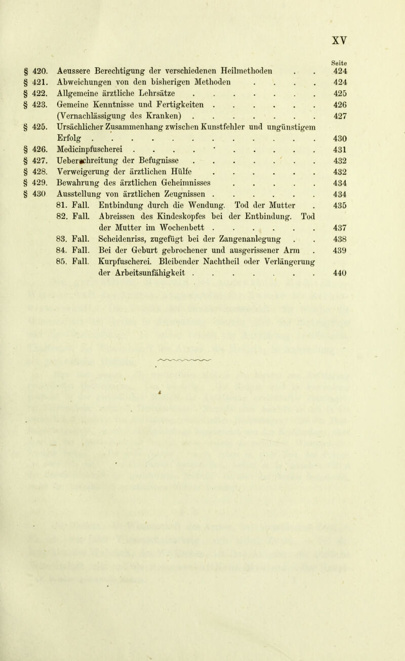 Seite § 420. Aeussere Berechtigung der verschiedenen Heilmethoden . . 424 § 421. Abweichungen von den bisherigen Methoden .... 424 § 422. Allgemeine ärztliche Lehrsätze 425 § 423. Gemeine Kenntnisse und Fertigkeiten 426 (Vernachlässigung des Kranken) 427 § 425. Ursächlicher Zusammenhang zwischen Kunstfehler und ungünstigem Erfolg . 430 § 426. Medicinpfuscherei . . . . ' 431 § 427. Ueberichreitung der Befugnisse ' . . 432 § 428. Verweigerung der ärztlichen Hülfe 432 § 429. Bewahrung des ärztlichen Geheimnisses ..... 434 § 430 Ausstellung von ärztlichen Zeugnissen 434 81. Fall. Entbindung durch die Wendung. Tod der Mutter . 435 82. Fall. Abreissen des Kindeskopfes bei der Entbindung. Tod der Mutter im Wochenbett 437 83. Fall. Scheidenriss, zugefügt bei der Zangenanlegung . . 438 84. Fall. Bei der Geburt gebrochener und ausgerissener Arm . 439 85. Fall. Kurpfuscherei. Bleibender Nachtheil oder Verlängerung der Arbeitsunfähigkeit 440