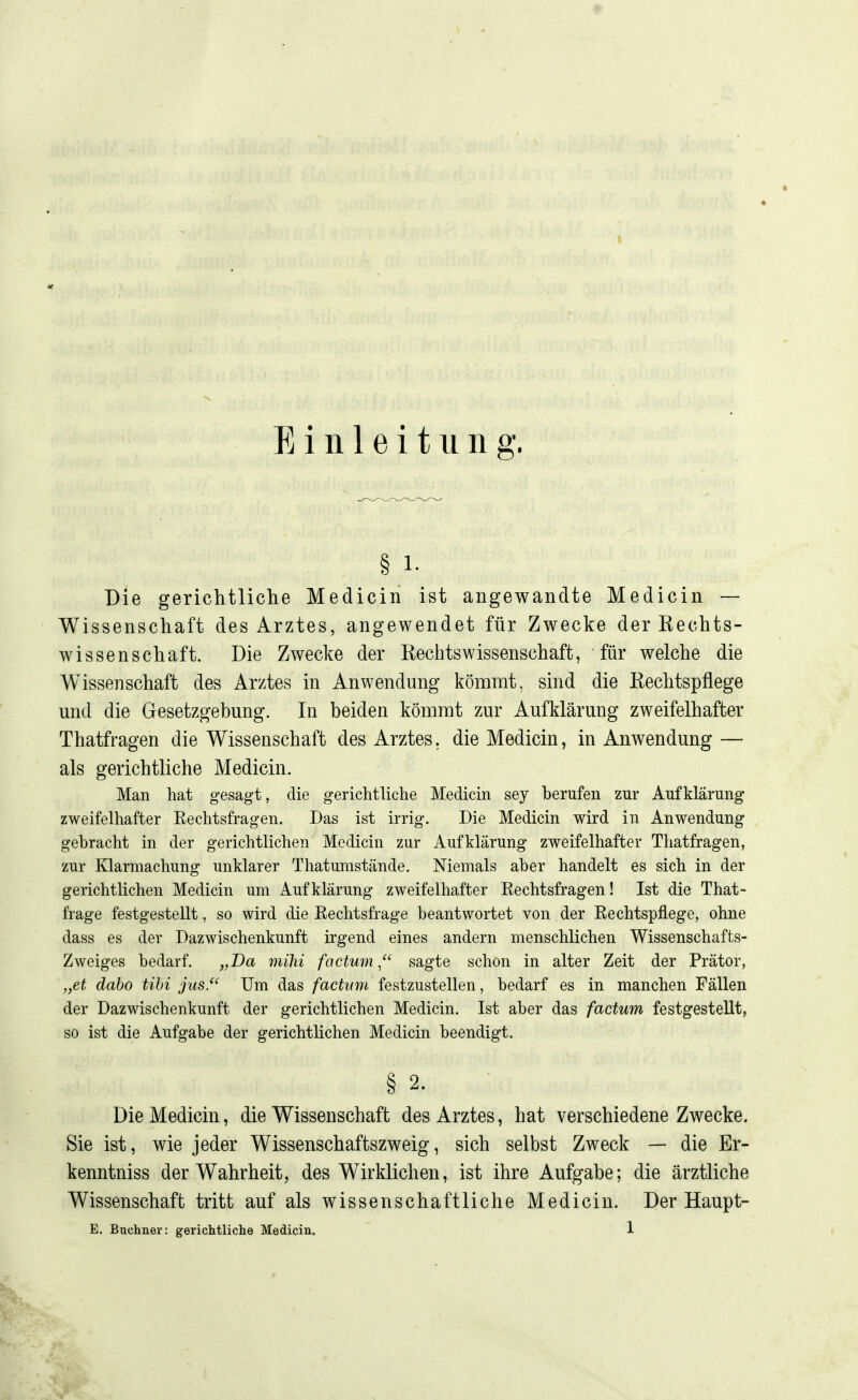 § 1- Die geriditliche Medicin ist angewandte Medicin — Wissenschaft des Arztes, angewendet für Zwecke der Kechts- wissenschaft. Die Zwecke der Kechtswissenschaft, für welche die Wissenschaft des Arztes in Anwendung kömmt, sind die Kechtspflege und die Gesetzgebung. In beiden kömmt zur Aufklärung zweifelhafter Thatfragen die Wissenschaft des Arztes, die Medicin, in Anwendung — als gerichtliche Medicin. Man hat gesagt, die gerichtUche Medicin sey berufen zur Aufklärung zweifelhafter Eechtsfragen. Das ist irrig. Die Medicin wird in Anwendung gebracht in der gerichtlichen Medicin zur Aufklärung zweifelhafter Thatfragen, zur Klarmachung unklarer T hat umstände. Niemals aber handelt es sich in der gerichtlichen Medicin um Aufklärung zweifelhafter Eechtsfragen! Ist die That- frage festgestellt, so wird die Eechtsfrage beantwortet von der Eechtspflege, ohne dass es der Dazwischenkunft irgend eines andern menschlichen Wissenschafts- Zweiges bedarf. „Da mihi factum^ sagte schon in alter Zeit der Prätor, „et dabo UM jus. Um das factum festzustellen, bedarf es in manchen Fällen der Dazwischenkunft der gerichtlichen Medicin. Ist aber das factum festgestellt, so ist die Aufgabe der gerichtlichen Medicin beendigt. § 2. Die Medicin, die Wissenschaft des Arztes, hat verschiedene Zwecke. Sie ist, wie jeder Wissenschaftszweig, sich selbst Zweck — die Er- kenntniss der Wahrheit, des Wirklichen, ist ihre Aufgabe; die ärztliche Wissenschaft tritt auf als wissenschaftliche Medicin. Der Haupt- E. Büchner: gerichtliche Medicin. 1