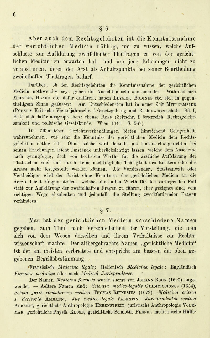 § 6. Aber auch dem Rechtsgelehrten ist die Kenntnissnahme der gerichtlichen Medicin nöthig, um zu wissen, welche Auf- schlüsse zur Aufklärung zweifelhafter Thatfragen er von der gericht- lichen Medicin zu erwarten hat, und um jene Erhebungen nicht zu verabsäumen, deren der Arzt als Anhaltspunkte bei seiner Beurtheilung zweifelhafter Thatfragen bedarf. Darüber, ob den Eechtsgelehrten die Kenntnissnahme der gerichtlichen Medicin nothwendig sey, gehen die Ansichten sehr aus einander. Während sich Mbisteb, Henke etc. dafür erklären, haben Leyser, Bodinus etc. sich in gegen- theiUgem Sinne geäussert. Am Entschiedensten hat in neuer Zeit Mittermaier (Poezl's Kritische Vierteljahrsschr. f. Gesetzgebung und Eechtswissenschaft, Bd. I, H. 4) sich dafür ausgesprochen; ebenso Beer (Zeitschr. f. Österreich. Kechtsgelehr- samkeit und politische Gesetzkunde. Wien 1844. S. 567). Die öffentlichen Gerichtsverhandlungen bieten hinreichend Gelegenheit, wahrzunehmen, wie sehr die Kenntniss der gerichtlichen Medicin dem Rechts- gelehrten nöthig ist. Ohne solche wird derselbe als Untersuchungsrichter bei seinen Erhebungen leicht Umstände unberücksichtigt lassen, welche dem Anscheine nach geringfügig, doch von höchstem W^erthe für die ärztliche Aufklärung der Thatsachen sind und durch keine nachträgliche Thätigkeit des Richters oder des Arztes mehr festgestellt werden können. Als Vorsitzender, Staatsanwalt oder Vertheidiger wird der Jurist ohne Kenntniss der gerichthchen Medicin an die Aerzte leicht Fragen stellen, welche ohne allen Werth für den vorliegenden Fall statt zur Aufklärung der zweifelhaften Fragen zu führen, eher geeignet sind, vom richtigen Wege abzulenken und jedenfalls die Stellung zweckfördernder Fragen verhindern. § 7. Man hat der gerichtlichen Medicin verschiedene Namen gegeben, zum Theil nach Verschiedenheit der Vorstellung, die man sich von dem Wesen derselben und ihrem Verhältnisse zur Eechts- wissenschaft machte. Der althergebrachte Namen „gerichtliche Medicin ist der am meisten verbreitete und entspricht am bessten der oben ge- gebenen Begriffsbestimmung. •Französisch Medecine legale; Italienisch Medieina legale; Engländisch Forensic medicine oder auch Medical Juris prüden ce. Der Namen Medieina forensis wurde zuerst von Johann Bohn (1690) ange- wendet. — Aeltere Namen sind: Scientia medico-legalis Guidiciccionus (1634), Schola juris consuUorum medica Thomas Reinesius (1679), Medieina critica s. decisoria Ammann, Jus medico-legale Valentin, Jurisprudeiitia medica Alberti, gerichtliche Anthropologie Hebenstreit, juristische Anthropologie Volk- mar, gerichtliche Physik Klose, gerichtliche Semiotik Plenk, medicinische Hülfs-