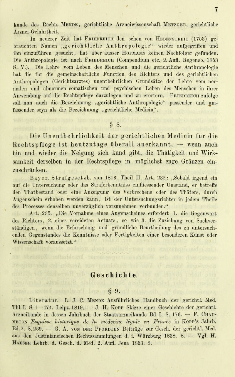 künde des Rechts Mende , gerichtliche Arzneiwissenschaft Metzger, gerichtliche xirznei-Gelahrtheit. In neuerer Zeit hat Friedreich den schon von Hebenstreit (1753) ge- brauchten Namen „gerichtliche Anthropologie wieder aufgegriffen und ihn einzuführen gesucht, hat aber ausser Hofmann keinen Nachfolger gefunden. Die Anthropologie ist nach Friedreich (Compendium etc. 2. Aufl. Regensb. 1853 S. V.). Die Lehre vom Leben des Menschen und die gerichtliche Anthropologie hat die für die gemeinschaftliche Function des Richters und des gerichtlichen Anthropologen (Gerichtsarztes) unentbehrlichen Grundsätze der Lehre vom nor- malen und abnormen somatischen und psychischen Leben des Menschen in ihrer Anwendung auf die Rechtspflege darzulegen und zu erörtern. Friedreich zufolge soll nun auch die Bezeichnung gerichtliche Anthropologie passender und um- fassender seyn als die Bezeichnung ,,gerichtliche Medicin. § 8. Die Unentbehrlichkeit der gerichtlichen Medicin für die Rechtspflege ist heutzutage überall anerkannt, — wenn auch bin und wieder die Neigung sich kund gibt, die Thätigkeit und Wirk- samkeit derselben in der Rechtspflege in möglichst enge Gränzen ein- zuschränken. Bayer. Strafgesetzb. von 1813. Theil II. Art. 232: ,,Sobald irgend ein auf die Untersuchung oder das Straferkenntniss einfliessender Umstand, er betreffe den Thatbestand oder eine Anzeigung des Verbrechens oder des Thäters, durch Augenschein erhoben werden kann, ist der Untersuchungsrichter in jedem Theile des Processes denselben unverzüglich vorzunehmen verbunden. Art. 235. ,,Die Vornahme eines Augenscheines erfordert 1. die Gegenwart des Richters, 2. eines vereideten Actuars, so wie 3. die Zuziehung von Sachver- ständigen , wenn die Erforschung und gründliche Beurtheilung des zu untersuch- enden Gegenstandes die Kenntnisse oder Fertigkeiten einer besonderen Kunst oder Wissenschaft voraussetzt. beschichte. § 9. Literatur. L. J. C. Mende Ausführliches Handbuch der gerichtl. Med. Thl.I. S. 1—474. Leipz. 1819. — J. H. Kopp Skizze einer Geschichte der gerichtl. Arzneikunde in dessen Jahrbuch der Staatsarzneikunde Bd. I, S. 176. — F. Chau- METON Esquisse liistorique de la medecine legale en France in Kopp's Jahrb. Bd.2. S. 269. — G. A. von der Pfordten Beiträge zur Gesch. der gerichtl. Med. aus den Justinianeischen Rechts Sammlungen d. i. Würzburg 1838. 8. — Vgl. H. Haeser Lehrb. d. Gesch. d. Med. 2. Aufl. Jena 1853. 8.