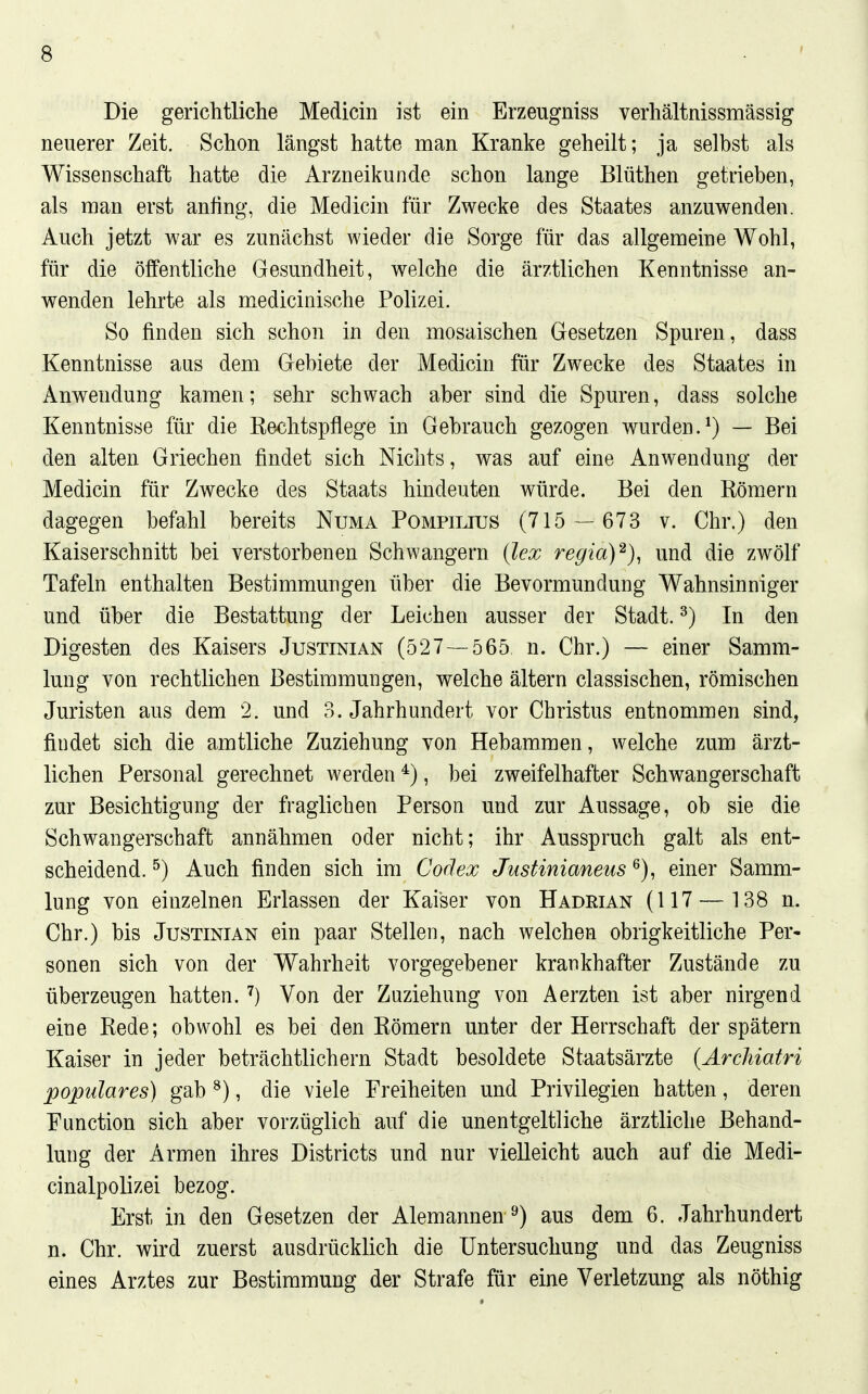 Die gerichtliche Medicin ist ein Erzeugniss verhältnissmässig neuerer Zeit. Schon längst hatte man Kranke geheilt; ja selbst als Wissenschaft hatte die Arzneikunde schon lange Blüthen getrieben, als man erst anfing, die Medicin für Zwecke des Staates anzuwenden. Auch jetzt war es zunächst wieder die Sorge für das allgemeine Wohl, für die öffentliche Gesundheit, welche die ärztlichen Kenntnisse an- wenden lehrte als medicinische Polizei. So finden sich schon in den mosaischen Gesetzen Spuren, dass Kenntnisse aus dem Gebiete der Medicin für Zwecke des Staates in Anwendung kamen; sehr schwach aber sind die Spuren, dass solche Kenntnisse für die Rechtspflege in Gebrauch gezogen wurden.^) — Bei den alten Griechen findet sich Nichts, was auf eine Anwendung der Medicin für Zwecke des Staats hindeuten würde. Bei den Römern dagegen befahl bereits Numa Pompilius (715 — 673 v. Chr.) den Kaiserschnitt bei verstorbenen Schwangern (lex regia)^)^ und die zwölf Tafeln enthalten Bestimmungen über die Bevormundung Wahnsinniger und über die Bestattung der Leichen ausser der Stadt. ^) In den Digesten des Kaisers Justinian (527 — 565 n. Chr.) — einer Samm- lung von rechtlichen Bestimmungen, welche ältern classischen, römischen Juristen aus dem 2. und 3. Jahrhundert vor Christus entnommen sind, findet sich die amtliche Zuziehung von Hebammen, welche zum ärzt- lichen Personal gerechnet werden *), bei zweifelhafter Schwangerschaft zur Besichtigung der fraglichen Person und zur Aussage, ob sie die Schwangerschaft annähmen oder nicht; ihr Ausspruch galt als ent- scheidend. ^) Auch finden sich im Codex Justinianeus ^), einer Samm- lung von einzelnen Erlassen der Kaiser von Hadrian (117 — 138 n. Chr.) bis Justinian ein paar Stellen, nach welchen obrigkeitliche Per- sonen sich von der Wahrheit vorgegebener krankhafter Zustände zu überzeugen hatten. Von der Zuziehung von Aerzten ist aber nirgend eine Rede; obwohl es bei den Römern unter der Herrschaft der spätem Kaiser in jeder beträchtlichem Stadt besoldete Staatsärzte (ÄrcJiiatri populäres) gab ^), die viele Freiheiten und Privilegien hatten, deren Function sich aber vorzüglich auf die unentgeltliche ärztliche Behand- lung der Armen ihres Districts und nur vielleicht auch auf die Medi- cinalpolizei bezog. Erst in den Gesetzen der Alemannen^) aus dem 6. Jahrhundert n. Chr. wird zuerst ausdrücklich die Untersuchung und das Zeugniss eines Arztes zur Bestimmung der Strafe für eine Verletzung als nöthig