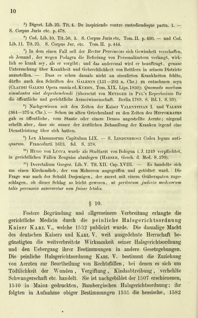 I ^) Digest. Lib. 25. Tit. 4. De inspiciendo ventre custodiendoque partu. 1. — S. Corpus Juris etc. p. 478. ^) Cod. Lib. 10. Tit. 50. 3. S. Corpus Juris etc. Tom. II. p. 430. — und Cod. Lib. 11. Tit. 25. S. Corpus Jur. etc. Tom.H. p. 444. ^) In dem einen Fall soll der Bector Provinciae sich Gewissheit verschaffen, ob Jemand, der wegen Podagra die Befreiung vou Personalämtern verlangt, wirk- lich so krank sey, als er vorgibt; und das anderemal wird er beauftragt, genaue Untersuchung über Krankheit und Gebrechlichkeit von Bettlern in seinem Districte anzustellen. — Dass es schon damals nicht an simulirten Krankheiten fehlte, dürfte auch den Schriften des Galenus (131—203 n. Chr.) zu entnehmen seyn (Cläudii Galeni Opera omnia ed. Kuehn, Tom. XIX. Lips.1830): Quomodo morbum simulantes sint deprehendendi (übersetzt von Metzger in Pyl's Eepertorium für die öffentliche und gerichtliche Arzneiwissenschaft. Berlin 1789. 8. Bd. 1. S. 39). ^) Nachgewiesen seit den Zeiten der Kaiser Valentinian I. und Valens (364—375 n. Chr.). — Schon im alten Griechenland zu den Zeiten des Hippokrates gab es öffentliche, vom Staate oder einem Demos angestellte Aerzte; nirgend erhellt aber, dass sie ausser der ärztlichen Behandlung der Kranken irgend eine Dienstleistung über sich hatten. ^) Lex Alamanorum Capitulum LIX. — S. Lindenbrogi Codex leguni anti- quarum. Francofurti 1613. fol. S. 378. ) Hugo von Lucca wurde als Stadtarzt von Bologna i. J. 1249 verpflichtet, in gerichtlichen Fällen Zeugniss abzulegen (Haeser, Gesch. d. Med. S. 370). ) Decretalium Gregor. Lib.V. Tit. XII. Cap. XVIII. — Es handelte sich um einen Kirchendieb, der von Mehreren angegriffen und getödtet ward. Die Frage war nach der Schuld Desjenigen, der zuerst mit einem Gräberspaten zuge- schlagen , ob dieser Schlag so leicht gewesen, ut peritorum judicio mcdicorum talis percussio asser er etur non fuisse letalis. § 10. Festere Begründung und allgemeinere Verbreitung erlangte die gericlitliche Medicin durch die peinliche Halsgerichtsordnung Kaiser Karl V., welche 1532 publicirt wurde. Die damalige Macht des deutschen Kaisers und Karl V. weit ausgedehnte Herrschaft be- günstigten die weitverbreitete Wirksamkeit seiner Halsgerichtsordnung und den Uebergang ihrer Bestimmungen in andere Gesetzgebungen. Die peinliche Halsgerichtsordnung Karl V. bestimmt die Zuziehung von Aerzten zur Beurtheilung von Rechtsfällen, bei denen es sich um Tödtlichkeit der Wunden, Vergiftung, Kindsabtreibung, verhehlte Schwangerschaft etc. handelt. Sie ist nachgebildet der 1507 erschienenen, 1510 in Mainz gedruckten, Bambergischen Halsgerichtsordnung; ihr folgten in Aufnahme obiger Bestimmungen 1535 die hessische, 1582