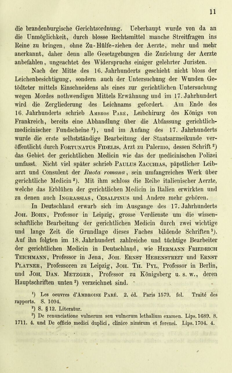 die brandenburgische GericMsordnung. Ueberhaupt wurde von da an die Unmöglichkeit, durch blosse Rechtsmittel manche Streitfragen ins Reine zu bringen, ohne Zu-Hülfe-ziehen der Aerzte, mehr und mehr anerkannt, daher denn alle Gesetzgebungen die Zuziehung der Aerzte anbefahlen, ungeachtet des Widerspruchs einiger gelehrter Juristen. Nach der Mitte des 16. Jahrhunderts geschieht nicht bloss der Leichenbesichtigung, sondern auch der Untersuchung der Wunden Ge- tödteter mittels Einschneidens als eines zur gerichtlichen Untersuchung wegen Mordes nothwendigen Mittels Erwähnung und im 17. Jahrhundert wird die Zergliederung des Leichnams gefordert. Am Ende des 16. Jahrhunderts schrieb Ambros Pake, Leibchirurg des Königs von Frankreich, bereits eine Abhandlung über die Abfassung gerichtlich- medicinischer Fundscheine ^), und im Anfang des 17. Jahrhunderts wurde die erste selbstständige Bearbeitung der Staatsarzneikunde ver- öffentlicht durch FoRTUNATUS Fidelis, Arzt zu Palermo, dessen Schrift ^) das Gebiet der gerichtlichen Medicin wie das der medicinischen Polizei umfasst. Nicht viel später schrieb Paulus Zacchias, päpstlicher Leib- arzt und Consulent der Ruota romana, sein umfangreiches Werk über gerichtliche Medicin Mit ihm schloss die Reihe italienischer Aerzte, welche das Erblühen der gerichtlichen Medicin in Italien erwirkten und zu denen auch Ingrassias, Cesalpinus und Andere mehr gehören. In Deutschland erwarb sich im Ausgange des 17. Jahrhunderts JoH. BoHN, Professor in Leipzig, grosse Verdienste um die wissen- schaftliche Bearbeitung der gerichtlichen Medicin durch zwei wichtige und lange Zeit die Grundlage dieses Faches bildende Schriften^). Auf ihn folgten im 18. Jahrhundert zahlreiche und tüchtige Bearbeiter der gerichtlichen Medicin in Deutschland, wie Hermann Friedrich Teichmann, Professor in Jena, Joh. Ernst Hebenstreit und Ernst Platner, Professoren zu Leipzig, Jon. Th. Pyl, Professor in Berlin, und Joh. Dan. Metzger, Professor zu Königsberg u. s. w., deren Hauptschriften unten ^) verzeichnet sind. * ^) Les Oeuvres d'ÄMBROiSE Par6. 2. ed. Paris 1579. fol. Traite des rapports. S. 1094. 2) S. § 12. Literatur. ^) De renunciatione vulnerum seu vulnerum lethalium examen. Lips. 1689. 8. 1711. 4. und De officio medici duplici, clinico nimirum et forensi. Lips. 1704. 4.