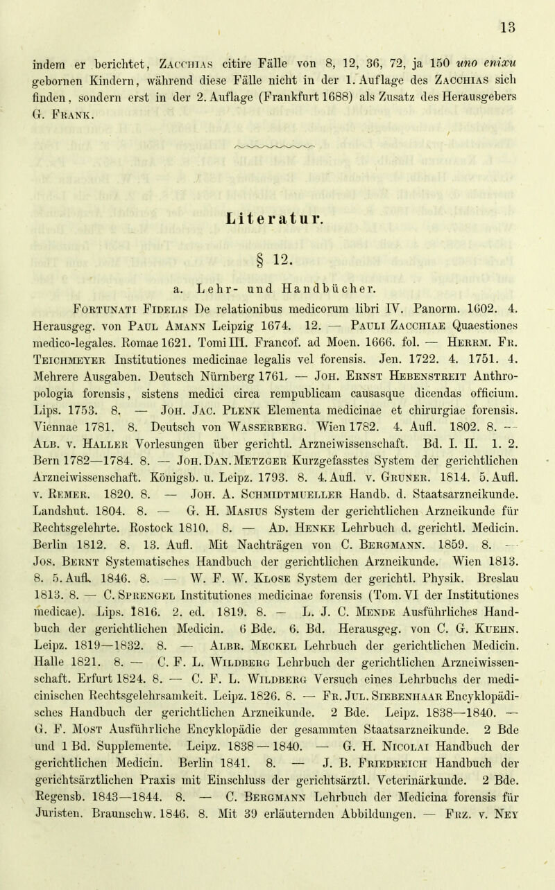 indem er /berichtet, Zacchias citire Fälle von 8, 12, 36, 72, ja 150 iino enixu gebornen Kindern, während diese Fälle nicht in der 1. Auflage des Zacchias sich finden, sondern erst in der 2. Auflage (Frankfurt 1688) als Zusatz des Herausgebers G. Frank. Literatur. § 12. a. Lehr- und Handbücher. FoRTUNATi Fidelis De relationibus medicorum libri IV. Panorm. 1602. 4. Herausgeg. von Paul Amann Leipzig 1674. 12. — Pauli Zacchiae Quaestiones medico-legales. Eoniael621. TomiHI. Francof. ad Moen. 1666. fol. — Herrm. Fr. Teichmeyer Institutiones medicinae legalis vel forensis. Jen. 1722. 4. 1751. 4. Mehrere Ausgaben. Deutsch Nürnberg 1761r — Jon. Ernst Hebenstreit Anthro- pologia forensis, sistens medici circa rempublicam causasque dicendas officium. Lips. 1753. 8. — JoH. Jag. Plenk Elementa medicinae et chirurgiae forensis. Viennae 1781. 8. Deutsch von Wasserberg. Wien 1782. 4. Aufl. 1802. 8. - • Alb. V. Haller Vorlesungen über gerichtl. Arznei Wissenschaft. Bd. I. II. 1. 2. Bern 1782—1784. 8. — Jon. Dan. Metzger Kurzgefasstes System der gerichtlichen Arzneiwissenschaft. Königsb. u. Leipz. 1793. 8. 4. Aufl. v. Gruner. 1814. 5. Aufl. V. Hemer. 1820. 8. — Joh. A. Schmidtmueller Handb. d. Staatsarzneikunde. Landshut. 1804. 8. — G. H. Masius System der gerichtlichen Arzneikunde für Rechtsgelehrte. Rostock 1810. 8. — Ad. Henke Lehrbuch d. gerichtl. Medicin. Berlin 1812. 8. 13. Aufl. Mit Nachträgen von C. Bergmann. 1859. 8. - - Jos. Bernt Systematisches Handbuch der gerichtlichen Arzneikunde. Wien 1813. 8. 5. Aufl. 1846. 8. — W. F. W. Klose System der gerichtl. Physik. Breslau 1813. 8. — C.Sprengel Institutiones medicinae forensis (Tom.VI der Institutiones medicae). Lips. 1816. 2. ed. 1819. 8. — L. J. C. Mende Ausführliches Hand- buch der gerichtlichen Medicin. 6 Bde. 6. Bd. Herausgeg. von C. G. Kuehn. Leipz. 1819—1832. 8. — Albr. Meckel Lehrbuch der gerichtlichen Medicin. Halle 1821. 8. — C. F. L. Wildberg Lehrbuch der gerichtlichen Arzneiwissen- scliaft. Erfurt 1824. 8. — C. F. L. Wildberg Versuch eines Lehrbuchs der medi- cinischen Rechtsgelehrsamkeit. Leipz. 1826. 8. — Fr. Jul. Siebenhaar Encyklopädi- sches Handbuch der gerichtlichen Arzneikunde. 2 Bde. Leipz. 1838—1840. ~ G. F. Most Ausführliche Encyklopädie der gesammten Staatsarzneikunde. 2 Bde und 1 Bd. Supplemente. Leipz. 1838 —1840. — G. H. Nicolai Handbuch der gerichtlichen Medicin. Berlin 1841. 8. — J. B. Friedreich Handbuch der gerichtsärztlichen Praxis mit Einschluss der gerichtsärztl. Veterinärkunde. 2 Bde. Regensb. 1843—1844. 8. ~ C. Bergmann Lehrbuch der Medicina forensis für Juristen. Braunschw. 1846. 8. Mit 39 erläuternden Abbildungen. — Frz. v. Ney