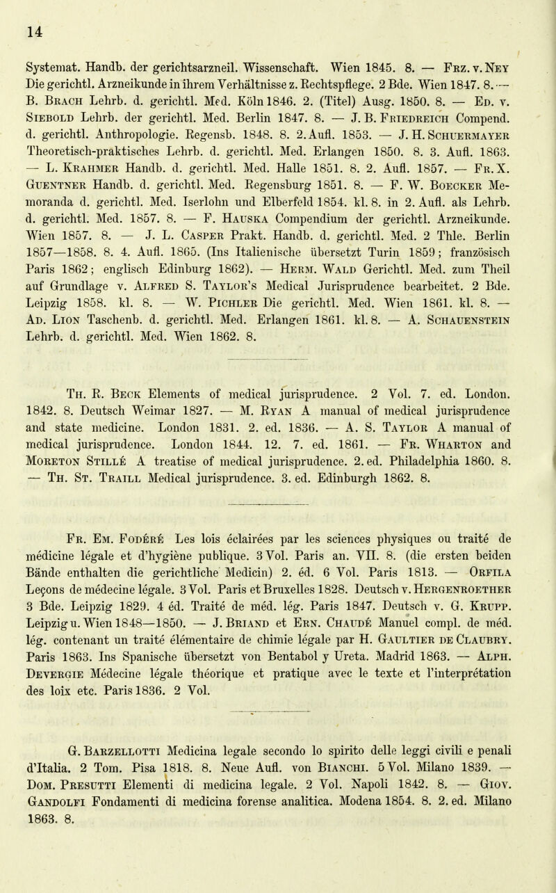 Systemat. Handb. der gerichtsarzneil. Wissenschaft. Wien 1845. 8. — Frz. v. Ney Die gerichtl. Arzneikunde in ihrem Verhältnisse z. Eechtspflege. 2 Bde. Wien 1847. 8. — B. Brach Lehrb. d. gerichtl. Med. Köln 1846. 2. (Titel) Ausg. 1850. 8. — Ed. v. Siebold Lehrb. der gerichtl. Med. Berlin 1847. 8. — J. B. Friedreich Compend. d. gerichtl. Anthropologie. Eegensb. 1848. 8. 2. Aufl. 1853. — J. H. Schuermayer Theoretisch-praktisches Lehrb. d. gerichtl. Med. Erlangen 1850. 8. 3. Aufl. 1863. — L. Krahmer Handb. d. gerichtl. Med. Halle 1851. 8. 2. Aufl. 1857. — Fr.X. Guentner Handb. d. gerichtl. Med. Eegensburg 1851. 8. — F. W. Boecker Me- moranda d. gerichtl. Med. Iserlohn und Elberfeld 1854. kl. 8. in 2. Aufl. als Lehrb. d. gerichtl. Med. 1857. 8. — F. Hauska Compendium der gerichtl. Arzneikunde. Wien 1857. 8. — J. L. Casper Prakt. Handb. d. gerichtl. Med. 2 Thle. Berlin 1857—1858. 8. 4. Aufl. 1865. (Ins Italienische übersetzt Turin 1859; französisch Paris 1862; englisch Edinburg 1862). — Herm. Wald Gerichtl. Med. zum Theil auf Grundlage v. Alfred S. Taylor's Medical Jurisprudence bearbeitet. 2 Bde. Leipzig 1858. kl. 8. — W. Pichler Die gerichtl. Med. Wien 1861. kl. 8. — Ad. Lion Taschenb. d. gerichtl. Med. Erlangen 1861. kl. 8. — A. Schauenstein Lehrb. d. gerichtl. Med. Wien 1862. 8. Th. E. Beck Elements of medical jurisprudence. 2 Vol. 7. ed. London. 1842. 8. Deutsch Weimar 1827. — M. Eyan A manual of medical jurisprudence and State medicine. London 1831. 2. ed. 1836. — A. S. Taylor A manual of medical jurisprudence. London 1844. 12. 7. ed. 1861. — Fr. Wharton and MoRETON Stille A treatise of medical jurisprudence. 2. ed. Philadelphia 1860. 8. ~ Th. St. Traill Medical jurisprudence. 3. ed. Edinburgh 1862. 8. Fr. Em. Födere Les lois eclairees par les sciences physiques ou traite de medicine legale et d'hygiene publique. 3 Vol. Paris an. VH. 8. (die ersten beiden Bände enthalten die gerichtliche Medicin) 2. ed. 6 Vol. Paris 1813. — Orfila Le9ons de medecine legale. 3 Vol. Paris et Bruxelles 1828. Deutsch v. Hergenroether 3 Bde. Leipzig 1829. 4 ed. Traite de med. leg. Paris 1847. Deutsch v. G. Krupp. Leipzig u. Wien 1848—1850. — J. Briand et Ern. Chaude Manuel compl. de med. leg. contenant un traite elementaire de chimie legale par H. Gaultier de Claubry. Paris 1863. Ins Spanische übersetzt von Bentabol y Ureta. Madrid 1863. — Alph. Devergie Medecine legale theorique et pratique avec le texte et l'interpretation des loix etc. Paris 1836. 2 Vol. G. Barzellotti Medicina legale secondo lo spirito delle leggi civili e penali dltalia. 2 Tom. Pisa 1818. 8. Neue Aufl. von Bianchi. 5 Vol. Milano 1839. — Dom. Presutti Elementi di medicina legale. 2 Vol. Napoli 1842. 8. — Giov. Gandolfi Fondamenti di medicina forense analitica. Modena 1854. 8. 2. ed. Milano 1863. 8.