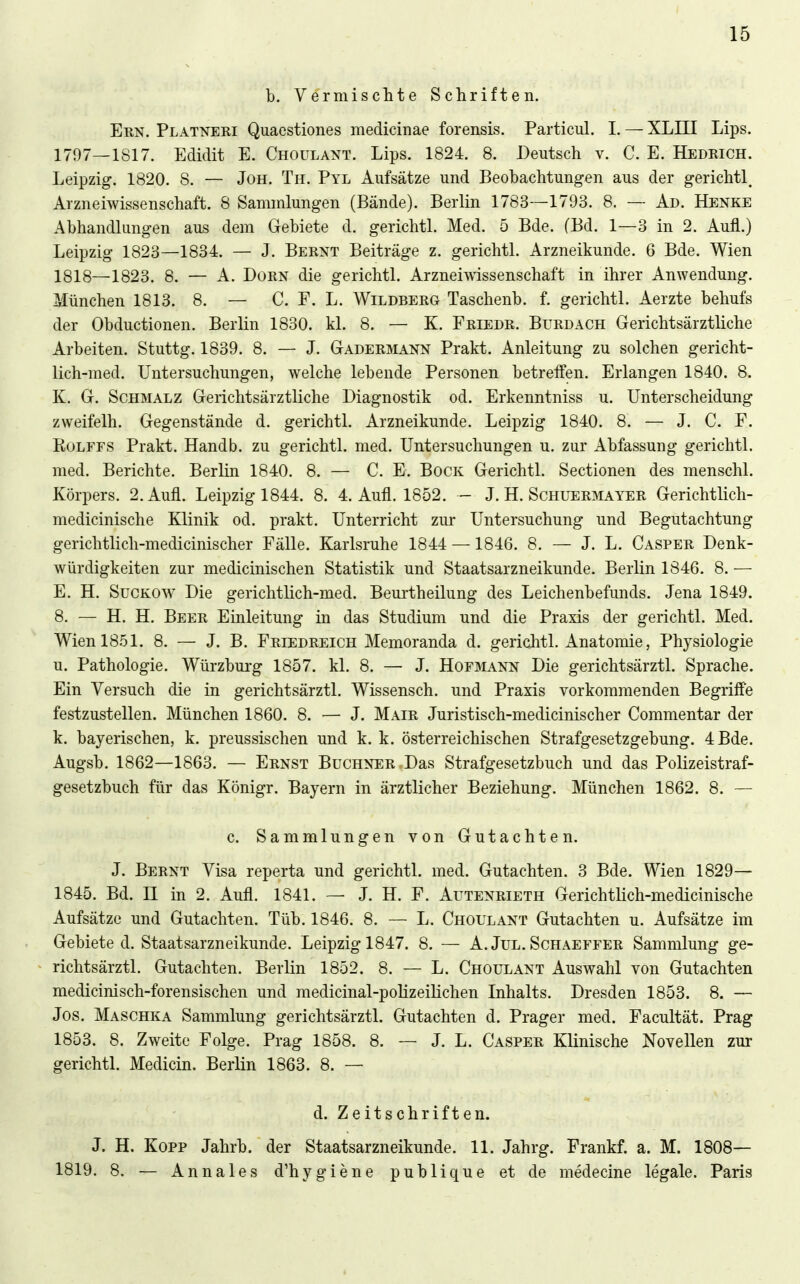 b. Vermischte Schriften. EuN. Platneri Quaestiones medicinae forensis. Particul. I. — XLIII Lips. 1797_1S17. Edidit E. Choulant. Lips. 1824. 8. Deutsch v. C. E. Hedrich. Leipzig. 1820. 8. — Jon. Th. Pyl Aufsätze und Beobachtungen aus der gerichtl. Arzneiwissenschaft. 8 Sammlungen (Bände). Berlin 1783—1793. 8. — Ad. Henke Abhandlungen aus dem Gebiete d. gerichtl. Med. 5 Bde. (Bd. 1—3 in 2. Aufl.) Leipzig 1823—1834. — J. Bernt Beiträge z. gerichtl. Arzneikunde. 6 Bde. Wien 1818—1823. 8. — A. Dorn die gerichtl. Arzneiwissenschaft in ihrer Anwendung. München 1813. 8. — C. F. L. Wildberg Taschenb. f. gerichtl. Aerzte behufs der Obductionen. Berlin 1830. kl. 8. — K. Friedr. Burdach Gerichtsärztliche Arbeiten. Stuttg. 1839. 8. — J. Gadermann Prakt. Anleitung zu solchen gericht- lich-med. Untersuchungen, welche lebende Personen betreffen. Erlangen 1840. 8. K. G. Schmalz Gerichtsärztliche Diagnostik od. Erkenntniss u. Unterscheidung zweifelh. Gegenstände d. gerichtl. Arzneikunde. Leipzig 1840. 8. — J. C. F. RoLFFS Prakt. Handb. zu gerichtl. med. Untersuchungen u. zur Abfassung gerichtl. med. Berichte. Berlin 1840. 8. — C. E. Bock Gerichtl. Sectionen des menschl. Körpers. 2. Aufl. Leipzig 1844. 8. 4. Aufl. 1852. - J. H. Schuermayer Gerichtlich- medicinische Klinik od. prakt. Unterricht zur Untersuchung und Begutachtung gerichtlich-medicinischer Fälle. Karlsruhe 1844 —1846. 8. — J. L. Casper Denk- würdigkeiten zur medicinischen Statistik und Staatsarzneikunde. Berlin 1846. 8. — E. H. Suckow Die gerichtlich-med. Beurtheilung des Leichenbefunds. Jena 1849. 8. — H. H. Beer Einleitung in das Studium und die Praxis der gerichtl. Med. Wien 1851. 8. — J. B. Friedreich Memoranda d. gerichtl. Anatomie, Physiologie u. Pathologie. Würzbui'g 1857. kl. 8. — J. Hofjviann Die gerichtsärztl. Sprache. Ein Versuch die in gerichtsärztl. Wissensch, und Praxis vorkommenden Begriffe festzustellen. München 1860. 8. — J. Mair Juristisch-medicinischer Commentar der k. bayerischen, k. preussischen und k. k. österreichischen Strafgesetzgebung. 4 Bde. Augsb. 1862—1863. — Ernst Buchner Das Strafgesetzbuch und das Polizeistraf- gesetzbuch für das Königr. Bayern in ärztlicher Beziehung. München 1862. 8. — c. Sammlungen von Gutachten. J. Bernt Visa reperta und gerichtl. med. Gutachten. 3 Bde. Wien 1829— 1845. Bd. II in 2. Aufl. 1841. — J. H. F. Autenrieth Gerichtlich-medicinische Aufsätze und Gutachten. Tüb. 1846. 8. — L. Choulant Gutachten u. Aufsätze im Gebiete d. Staatsarzneikunde. Leipzig 1847. 8. — A. JuL. Schaeffer Sammlung ge- richtsärztl. Gutachten. Berlin 1852. 8. — L. Choulant Auswahl von Gutachten medicinisch-forensischen und medicinal-polizeilichen Inhalts. Dresden 1853. 8. — Jos. Maschka Sammlung gerichtsärztl. Gutachten d. Prager med. Facultät. Prag 1853. 8. Zweite Folge. Prag 1858. 8. — J. L. Casper Klinische Novellen zur gerichtl. Medicin. Berlin 1863. 8. — d. Zeitschriften. J. H. Kopp Jahrb. der Staatsarzneikunde. 11. Jahrg. Frankf. a. M. 1808— 1819. 8. — Annales d'hygiene publique et de medecine legale. Paris <