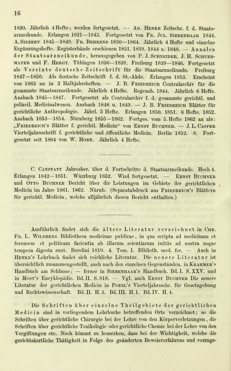 1820. Jährlich 4Hefte; werden fortgesetzt. Ad. Henke Zeitschr. f. d. Staats- arzneikunde. Erlangen 1821—1843. Fortgesetzt von Fe. Jxjl. Siebenhaar 1844. A.SiEBERT 1845—1849. Fr. Beerend 1850—1864. Jährlich 4 Hefte und einzelne Ergänzungshefte. Eegisterbände erschienen 1831. 1839. 1844 u. 1848. — Annalen der Staatsarzneikunde, herausgegeben von P. J.Schneider, J. H. Schuer- MAYER und F. Hergt. Tübingen 1836—1838. Freiburg 1839—1846. Fortgesetzt als Vereinte deutsche Zeitschrift für die Staatsarzneikunde. Freiburg 1847—1850. Als deutsche Zeitschrift f. d. St.-Akde. Erlangen 1853. Erscheint von 1863 an in 2 Halbjahrsheften. — J. B. Friedreich Centraiarchiv für die gesammte Staatsarzneikunde. Jährlich 4 Hefte. Eegensb. 1844. Jährlich 6 Hefte. Ansbach 1845—1847. Fortgesetzt als Centraiarchiv f. d. gesammte gerichtl. und polizeil. Medicinalwesen. Ansbach 1848 u. 1849. — J. B. Friedreich Blätter für gerichtliche Anthropologie. Jährl. 5 Hefte. Erlangen 1850. 1851. 6 Hefte. 1852. Ansbach 1853—1854. Nürnberg 1855—1862. Fortges. vom 5.Hefte 1862 an als: „Friedreich's Blätter f. gerichtl. Medicin von Ernst Buchner. — J.L.Casper Vierteljahrsschrift f. gerichtliche und ölfentliche Medicin. Berlin 1852. 8. Fort- gesetzt seit 1864 von W. Horn. Jährlich 4 Hefte. C. Canstatt Jahresber. über d. Fortschritte d. Staatsarzneikunde. Hoch 4. Erlangen 1842—1851. Würzburg 1852. Wird fortgesetzt. — Ernst Buchner und Otto Buchner Bericht über die Leistungen im Gebiete der gerichtlichen Medicin im Jahre 1861. 1862. Nürnb. (Separatabdruck aus Friedreich's Blättern für gerichtl. Medicin, welche alljährlich diesen Bericht enthalten.) Ausführlich findet sich die ältere Literatur verzeichnet in Chr. Fr. L. Wildberg Bibliotheca medicinae publicae, in qua scripta ad medicinam et forcnsem et politicam facientia ab illarum scientiarum initüs ad nostra usque tempora digesta sunt. Berolini 1819. 4. Tora. I. Biblioth. med. for. — Auch in Henke's Lehrbuch findet sich reichliche Literatur. Die neuere Literatur ist übersichtlich zusammengestellt, auch nach den einzelnen Gegenständen, inKRAHMER's Handbuch am Schlüsse; — ferner in Siebenhaar's Handbuch. Bd.I. S.XXV. und in Most's Encyklopädie. Bd. IL S. 818. — Vgl. auch Ernst Buchner Die neuere Literatur der gerichtlichen Medicin in Poezl's Vierteljahrsschr. für Gesetzgebung und Rechtswissenschaft. Bd.H. H.3. Bd. HI. H.l. Bd. IV. H.4. Die Schriften über einzelne Theilgebiete der gerichtlichen Medicin sind in vorliegendem Lehrbuche betreffenden Orts verzeichnet; so die Schriften über gerichtliche Chirurgie bei der Lehre von den Körperverletzungen, die Schriften über gerichtliche Toxikologie oder gerichtliche Chemie bei der Lehre von den Vergiftungen etc. Noch kömmt zu bemerken, dass bei der Wichtigkeit, welche die gerichtsärztliche Thätigkeit in Folge des geänderten Beweisverfahrens und Vorzugs-